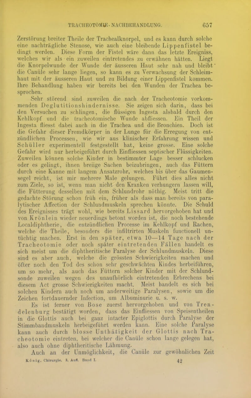 Zerstörung breiter Theile der Trachcalknorpel, und es kann durch solche eine nachträgliche Stenose, wie auch eine bleibende Lippenfistel be- dingt werden. Diese Form der Fistel wäre dann das letzte Ereigniss, welches wir als ein zuweilen eintretendes zu erwähnen hätten. Liegt die Knorpelwunde der Wunde der äusseren Haut sehr nah und bleibt' die Canüle sehr lange liegen, so kann es zu Verwachsung der Schleim- haut mit der äusseren Haut und zu Bildung einer Lippenfistel kommen. Ihre Behandlung haben wir bereits bei den Wunden der Trachea be- sprochen. Sehr störend sind zuweilen die nach der Tracheotomie vorkom- menden Deglutitionshindemisse. Sie zeigen sich darin, dass bei den Versuchen zu schlingen, die flüssigen Ingesta alsbald durch den Kehlkopf und die trachcotomische Wunde abllicsscn. Ein Thcil der Ingesta fliesst dabei auch in die Trachea und die Bronchien. Doch ist die Gefahr dieser Fremdkörper in der Lunge für die Erregung von ent- zündlichen Processen, wie wir aus klinischer Erfahrung wissen und Schüller experimentell festgestellt hat, keine grosse. Eine solche Gefahr wird nur herbeigeführt durch Eintliessen septischer Flüssigkeiten. Zuweilen können solche Kinder in bestimmter Lage besser schlucken oder es gelingt, ihnen breiige Sachen beizubringen, auch das Füttern durch eine Kanne mit langem Ansatzrohr, welches bis über das Gaumen- segel reicht, ist mir mehrere Male gelungen. Führt dies alles nicht zum Ziele, so ist, wenn man nicht den Kranken verhungern lassen will, die Fütterung desselben mit dem Schlundrohr nöthig. Meist tritt die gedachte Störung schon früh ein, früher als dass man bereits von para- lytischer Affection der Schlundmuskeln sprechen könnte. Die Schuld des Ereignisses trägt wohl, wie bereits Lissard hervorgehoben hat und von Krönlein wieder neuerdings betont worden ist, die noch bestehende Localdiphtherie, die entzündlichen Processe im Kehlkopf und Rachen, welche die Theile, besonders die infiltrirten Muskeln functionell un- tüchtig machen. Erst in den später, etwa 10—14 Tage nach der Tracheotomie oder noch später eintretenden Fällen handelt es sich meist um die diphtheritische Paralyse der Schlundmuskeln. Diese sind es aber auch, welche die grössten Schwierigkeiten machen und öfter noch den Tod des schon sehr geschwächten Kindes herbeiführen, um so mehr, als auch das Füttern solcher Kinder mit der Schlund- sonde zuweilen wegen des unaufhörlich eintretenden Erbrechens bei diesem Act grosse Schwierigkeiten macht. Meist handelt es sich bei solchen Kindern auch noch um anderweitige Paralysen, sowie um die Zeichen fortdauernder Infection, um Albuminurie u. s. w. Es ist ferner von Bose zuerst hervorgehoben und von Tren- delen bürg bestätigt worden, dass das Einfliessen von Speiscnthcilen in die Glottis auch bei ganz intacter Epiglottis durch Paralyse der Stimmbandmuskeln herbeigeführt werden kann. Eine solche Paralyse kann auch durch blosse Unthätigkcit der Glottis nach Tra- cheotomie eintreten, bei welcher die Canüle schon lange gelegen hat, also auch ohne diphtheritische Lähmung. Auch an der Unmöglichkeit, die Canüle zur gewöhnlichen Zeit König, Chirurgie. 3. Aufl. Band I. 42