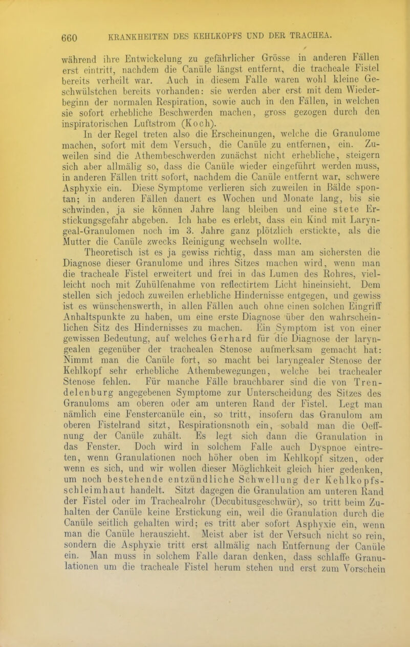 während ihre Entwicklung zu gefährlicher Grösse in anderen Fällen erst eintritt, nachdem die Canüle längst entfernt, die tracheale Fistel bereits verheilt war. Auch in diesem Falle waren wohl kleine Ge- schwülstchen bereits vorhanden: sie werden aber erst mit dem Wieder- beginn der normalen Respiration, sowie auch in den Fällen, in welchen sie sofort erhebliche Beschwerden machen, gross gezogen durch den inspiratorischen Luftstrom (Koch). In der Regel treten also die Erscheinungen, welche die Granulome machen, sofort mit dem Versuch, die Canüle zu entfernen, ein. Zu- weilen sind die Atembeschwerden zunächst nicht erhebliche, steigern sich aber allmälig so, dass die Canüle wieder eingeführt werden muss, in anderen Fällen tritt sofort, nachdem die Canüle entfernt war, schwere Asphyxie ein. Diese Symptome verlieren sich zuweilen in Bälde spon- tan; in anderen Fällen dauert es Wochen und Monate lang, bis sie schwinden, ja sie können Jahre lang bleiben und eine stete Er- stickungsgefahr abgeben. Ich habe es erlebt, dass ein Kind mit Laryn- geal-Granulomen noch im 3. Jahre ganz plötzlich erstickte, als die Mutter die Canüle zwecks Reinigung wechseln wollte. Theoretisch ist es ja gewiss richtig, dass man am sichersten die Diagnose dieser Granulome und ihres Sitzes machen wird, wenn man die tracheale Fistel erweitert und frei in das Lumen des Rohres, viel- leicht noch mit Zuhülfenahme von reflectirtem Licht hineinsieht. Dem stellen sich jedoch zuweilen erhebliche Hindernisse entgegen, und gewiss ist es wünschenswerth, in allen Fällen auch ohne einen solchen Eingriff Anhaltspunkte zu haben, um eine erste Diagnose über den wahrschein- lichen Sitz des Hindernisses zu machen. Ein Symptom ist von einer gewissen Bedeutung, auf welches Gerhard für die Diagnose der laryn- gealen gegenüber der trachealen Stenose aufmerksam gemacht hat: Nimmt man die Canüle fort, so macht bei laryngealer Stenose der Kehlkopf sehr erhebliche Athembewegungen, welche bei trachealer Stenose fehlen. Für manche Fälle brauchbarer sind die von Tren- delenburg angegebenen Symptome zur Unterscheidung des Sitzes des Granuloms am oberen oder am unteren Rand der Fistel. Legt man nämlich eine Fenstercanüle ein, so tritt, insofern das Granulom am oberen Fistelrand sitzt, Respirationsnoth ein, sobald man die Oeff- nung der Canüle zuhält. Es legt sich dann die Granulation in das Fenster. Doch wird in solchem Falle auch Dyspnoe eintre- ten, wenn Granulationen noch höher oben im Kehlkopf sitzen, oder wenn es sich, und wir wollen dieser Möglichkeit gleich hier gedenken, um noch bestehende entzündliche Schwellung der Kehlkopfs- schleimhaut handelt. Sitzt dagegen die Granulation am unteren Rand der Fistel oder im Tracheairohr (Decubitusgeschwür), so tritt beim Zu- halten der Canüle keine Erstickung ein, weil die Granulation durch die Canüle seitlich gehalten wird; es tritt aber sofort Asphyxie ein, wenn man die Canüle herauszieht. Meist aber ist der Versuch nicht so rein sondern die Asphyxie tritt erst allmälig nach Entfernung der Canüle ein. Man muss in solchem Falle daran denken, dass schlaffe Granu- lationen um die tracheale Fistel herum stehen und erst zum Vorschein