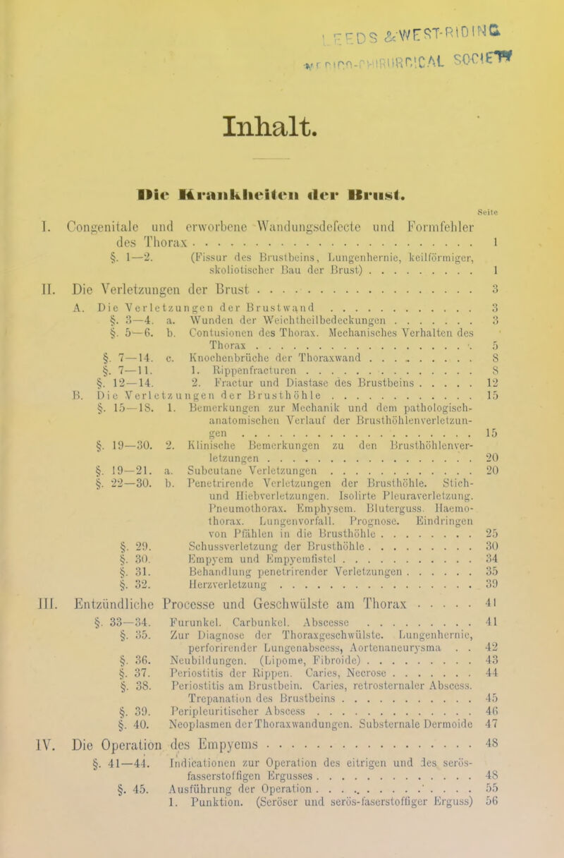 Inhalt. ■Mc Mraiiklieilc-n «Irr IfiriiNl. Seite I. Congenitale und erworbene Wandungsdefccte und Formfehler des Thorax l §. 1—2. (Fissur des Brustbeins, Lungcnhernic, keilförmiger, skoliotisehcr Bau der Brust) 1 II. Die Verletzungen der Brust 3 A. Die Verletzungen der Brustwand 3 3—4. a. Wunden der Weichtheilbedeckungen 3 §. 5—6. b. Contusionen des Thorax. Mechanisches Verhalten des Thorax •. 5 §. 7—14. c. Knochenbrüche der Thoraxwand 8 §. 7—Ii. 1. Itippenfracturen 8 §. 12 —14. 2. Fmctur und Diastase des Brustbeins 12 B. Die Verletzungen der Brusthöhle 15 §. 15 —18. 1. Bemerkungen zur Mechanik und dem pathologisch- anatomischen Verlauf der Brusthöhlenverletzun- 15 §. 19—30. 2. Klinische Bemerkungen zu den Brusthöhlenver- letzungen 20 §. 19—21. a. Subcutane Verletzungen 20 §. 22—30. b. Penetrirende Verletzungen der Brusthöhle. Stich- und Hiebverletzungen. Isolirte Pleuraverletzung. Pneumothorax. Kmphysem. Blutcrguss. Haemo- thorax. Lungenvorfall. Prognose. Eindringen von Pfählen in die Brusthöhle 25 §. 29. Schussverletzung der Brusthöhle 30 §. 30. Empyem und Kmpycmtistcl 34 31. Behandlung penetrirender Verletzungen 35 §. 32. Herzverletzung 39 III. Entzündliche Proccsse und Geschwülste am Thorax 41 §. 33—34. Furunkel. Carbunkel. Abscesse 41 §. 35. Zur Diagnose der Thoraxgeschwülste. Lungenhernic, perforirender Lungenabscess, Aortenaneurysma . . 42 §. 36. Neubildungen. (Lipome, Fibroide) 43 §. 37. Periostitis der Rippen. Caries, Necrose 44 §. 38. Periostitis am Brustbein. Caries, retrosternaler Abscess. Trepanation des Brustbeins 45 §. 39. Periplcuritischer Abscess 46 §. 40. Neoplasmen der Thorax wandungen. Substernale Dermoide 47 IV. Die Operation des Empyems 4S §. 41—44. Indicationen zur Operation des eitrigen und des serös- fasserstofügen Ergusses 48 §. 45. Ausführung der Operation . . . 55 1. Punktion. (Seröser und serös-faserstoffiger Erguss) 56