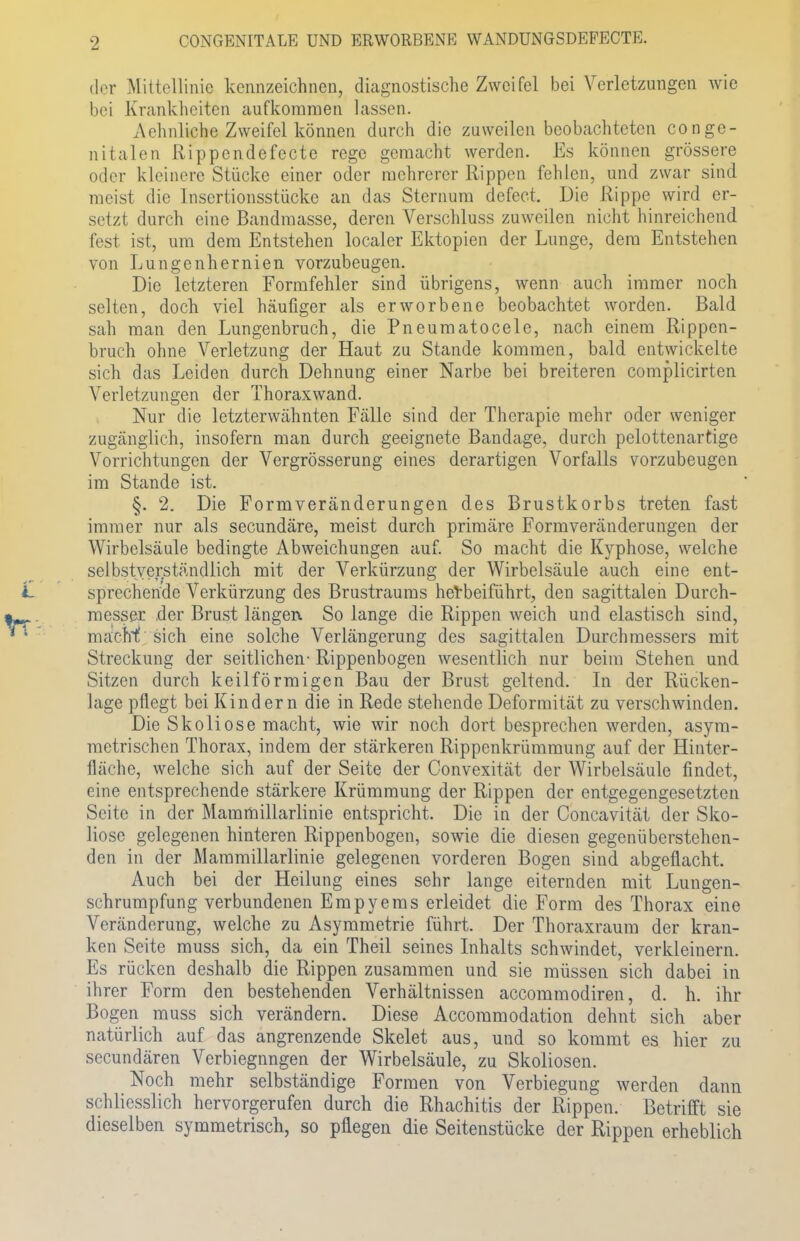 CONGENITALE UND ERWORBENE WANDUNGSDEPECTE. der Mittellinie kennzeichnen, diagnostische Zweifel bei Verletzungen wie bei Krankheiten aufkommen lassen. Aehnliche Zweifel können durch die zuweilen beobachteten conge- nitalen Rippendefecte rege gemacht werden. Es können grössere oder kleinere Stücke einer oder mehrerer Rippen fehlen, und zwar sind meist die Insertionsstücke an das Sternum defect. Die Rippe wird er- setzt durch eine Bandmasse, deren Verschluss zuweilen nicht hinreichend fest ist, um dem Entstehen localer Ektopien der Lunge, dem Entstehen von Lungenhernien vorzubeugen. Die letzteren Formfehler sind übrigens, wenn auch immer noch selten, doch viel häufiger als erworbene beobachtet worden. Bald sah man den Lungenbruch, die Pneumatocele, nach einem Rippen- bruch ohne Verletzung der Haut zu Stande kommen, bald entwickelte sich das Leiden durch Dehnung einer Narbe bei breiteren compiieirten Verletzungen der Thoraxwand. Nur die letzterwähnten Fälle sind der Therapie mehr oder weniger zugänglich, insofern man durch geeignete Bandage, durch pelottenartige Vorrichtungen der Vergrösserung eines derartigen Vorfalls vorzubeugen im Stande ist. §. 2. Die Formveränderungen des Brustkorbs treten fast immer nur als secundäre, meist durch primäre Formveränderungen der Wirbelsäule bedingte Abweichungen auf. So macht die Kyphose, welche selbstverständlich mit der Verkürzung der Wirbelsäule auch eine ent- sprechende Verkürzung des Brustraums herbeiführt, den sagittalen Durch- messer der Brust längen So lange die Rippen weich und elastisch sind, machf sich eine solche Verlängerung des sagittalen Durchmessers mit Streckung der seitlichen- Rippenbogen wesentlich nur beim Stehen und Sitzen durch keilförmigen Bau der Brust geltend. In der Rücken- lage pflegt bei Kindern die in Rede stehende Deformität zu verschwinden. Die Skoliose macht, wie wir noch dort besprechen werden, asym- metrischen Thorax, indem der stärkeren Rippenkrümmung auf der Hinter- fläche, welche sich auf der Seite der Convexität der Wirbelsäule findet, eine entsprechende stärkere Krümmung der Rippen der entgegengesetzten Seite in der Mammülarlinie entspricht. Die in der Concavität der Sko- liose gelegenen hinteren Rippenbogen, sowie die diesen gegenüberstehen- den in der Mammülarlinie gelegenen vorderen Bogen sind abgeflacht. Auch bei der Heilung eines sehr lange eiternden mit Lungen- schrumpfung verbundenen Empyems erleidet die Form des Thorax eine Veränderung, welche zu Asymmetrie führt. Der Thoraxraum der kran- ken Seite muss sich, da ein Theil seines Inhalts schwindet, verkleinern. Es rücken deshalb die Rippen zusammen und sie müssen sich dabei in ihrer Form den bestehenden Verhältnissen aecommodiren, d. h. ihr Bogen muss sich verändern. Diese Accommodation dehnt sich aber natürlich auf das angrenzende Skelet aus, und so kommt es hier zu secundären Verbiegnngen der Wirbelsäule, zu Skoliosen. Noch mehr selbständige Formen von Verbiegung werden dann schliesslich hervorgerufen durch die Rhachitis der Rippen. Betrifft sie dieselben symmetrisch, so pflegen die Seitenstücke der Rippen erheblich