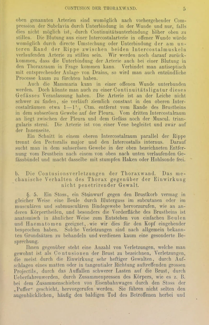 oben genannten Arterien sind womöglich nach vorhergehender Com- pression der Subclavia durch Unterbindung in der Wunde und nur, falls dies nicht möglich ist, durch Continuitätsunterbindung höher oben zu stillen. Die Blutung aus einer lntercostalarterie in offener Wunde würde womöglich durch directe Umstechung oder Unterbindung der am un- teren Rand der Rippe zwischen beiden IntercostalmuskeI n verlaufenden Arterie zu stillen sein. Wir werden noch darauf zurück- kommen, dass die Unterbindung der Arterie auch bei einer Blutung in den Thoraxraun) in Frage kommen kann. Verbindet man antiseptisch mit entsprechender Anlage- von Drains, so wird man auch entzündliche Processe kaum zu fürchten haben. Auch die Mammaria kann in einer offenen Wunde unterbunden werden. Doch könnte man auch zu einer Continuitätsligatur dieses Gefässes Veranlassung haben. Die Arterie ist an der Leiche nicht schwer zu linden, sie verläuft ziemlich constant in den oberen Inter- costalräumen etwa 1 —1*/2 Ctm. entfernt vom Rande des Brustbeins in dem subserösen Gewebe auf der Pleura. Vom dritten Intercostalraum an liegt zwischen der Pleura und dem Gefäss noch der Muscul. trian- gularis sterni. Die Arterie ist von einer Vene begleitet und zwar auf der Innenseite. Ein Schnitt in einem oberen Intercostalraum parallel der Rippe trennt den Pectoralis major und den Intercostalis internus. Darauf sucht man in dem subserösen Gewebe in der oben bezeichneten Entfer- nung vom Brustbein nach einem von oben nach unten verlaufenden Ge- lässbündel und macht dasselbe mit stumpfen Haken oder Hohlsonde frei. b. Die ContusionsVerletzungen der Thoraxwand. Das me- chanische Verhalten des Thorax gegenüber der Einwirkung nicht penetrirender Gewalt. §. 5. Ein Stoss, ein Steinwurf gegen den Brustkorb vermag in gleicher Weise eine Beule durch ßluterguss im subcutanen oder im musculären und submusculären Bindegowebe hervorzurufen, wie an an- deren Körpertheilen, und besonders die Vorderfläche des Brustbeins ist anatomisch in ähnlicher Weise zum Entstehen von einfachen Beulen und Haematomen geeignet, wie wir dies für den Kopf eingehender besprochen haben. Solche Verletzungen sind nach allgemein bekann- ten Grundsätzen zu behandeln und verdienen kaum eine gesonderte Be- sprechung. Ihnen gegenüber steht eine Anzahl von Verletzungen, welche man gewohnt ist als Contusionen der Brust zu bezeichnen, Verletzungen, die meist durch die Einwirkung sehr heftiger Gewalten, durch Auf- schlagen eines matten oder in tangentialer Richtung auftreffenden grossen Projectils, durch das Auffallen schwerer Lasten auf die Brust, durch Ueberfahrcnwerden, durch Zusammenpressen des Körpers, wie es z. B. bei dem Zusammenschieben von Eisenbahnwagen durch den Stoss der ..Puffer geschieht, hervorgerufen werden. Sie führen nicht selten den augenblicklichen, häufig den baldigen Tod des Betroffenen herbei und