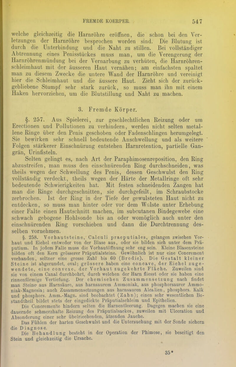 welche gleichzeitig die Harnröhre eröffnen, die schon bei den Ver- letzungen der Harnröhre besprochen worden sind. Die Blutung ist durch die Unterbindung und die Naht zu stillen. Bei vollständiger Abtrennung eines Penisstückes muss man, um die Verengerung der Harnröhrenmündung bei der Vernarbung zu verhüten, die Harnröhren- schleimhaut mit der äusseren Haut vernähen; am einfachsten spaltet man zu diesem Zwecke die untere Wand der Harnröhre und vereinigt hier die Schleimhaut und die äussere Haut. Zieht sich der zurück- gebliebene Stumpf sehr stark zurück, so muss man ihn mit einem Haken hervorziehen, um die Blutstillung und Naht zu machen. 3. Fremde Körper. §. 257. Aus Spielerei, zur geschlechtlichen Reizung oder um Etectionen und Pollutionen zu verhindern, werden nicht selten metal- lene Ringe über den Penis geschoben oder Padenschlingen herumgelegt. Sie bewirken sehr schnell bedeutende Anschwellung und als weitere Folgen stärkerer Einschnürung entstehen Harnretention, partielle Gan- grän, Urinfisteln. Selten gelingt es, nach Art der Paraphimosenreposition, den Ring abzustreifen, man muss den einschnürenden Ring durchschneiden, was theüs wegen der Schwellung des Penis, dessen Geschwulst den Ring vollständig verdeckt, theils wegen der Härte der Metallringe oft sehr bedeutende Schwierigkeiten hat. Mit festen schneidenden Zangen hat man die Ringe durchgeschnitten, sie durchgefeilt, im Schraubstocke zerbrochen. Ist der Ring in der Tiefe der gewulsteten Haut nicht zu entdecken, so muss man hinter oder vor dem Wulste unter Erhebung einer Falte einen Hautschnitt machen, im subcutanen Bindegewebe eine schwach gebogene Hohlsonde bis an oder womöglich auch unter den einschnürenden Ring vorschieben und dann die Durchtrennung des- selben vornehmen. §. 258. Vorhautsteine, Calculi praeputiales, gelangen zwischen Vor- haut und Eichel entweder von der Blase aus, oder sie bilden sich unter dem Prä- putium. In jedem Falle muss die Vorhautöffnung sehr eng sein. Kleine Blasensteine bilden oft den Kern grösserer Präputialsteine. Gewöhnlich ist nur eine Concrement vorhanden, seltner eine grosse Zahl bis 60 (Brodie). Die Gestalt kleiner Steine ist abgerundet, oval; grössere haben eine coneave, der Eichel zuge- wendete, eine convexe, der Vorhaut zugekehrte Fläche. Zuweilen sind sie von einem Canal durchbohrt, durch welchen der Harn fliesst oder sie haben eine rinnenförmige Vertiefung. Der chemischen Zusammensetzung nach findet man Steine- aus Harnsäure, aus harnsaurem Ammoniak, aus phosphorsaurer Ammo- niak-Magnesia; auch Zusammensetzungen aus harnsauren Alealien, phosphors. Kalk und phosphors. Amm.-Magn. sind beobachtet (Zahn); einen sehr wesentlichen Be- standtheil bildet stets der eingedickte Präputialschleim und Epithelien. Die Concrementc hindern selten die Harnentleerung. Dagegen machen sie eine dauernde schmerzhafte Reizung des Präputialsackes, zuweilen mit Ulceration und Absonderung einer sehr übelriechenden, ätzenden Jauche. Das Fühlen der harten Geschwulst und die Untersuchung mit der Sonde sichern die Diagnose. Die Behandlung besteht in der Operation der Phimose, sie beseitigt den Stein und gleichzeitig die Ursache. 35*