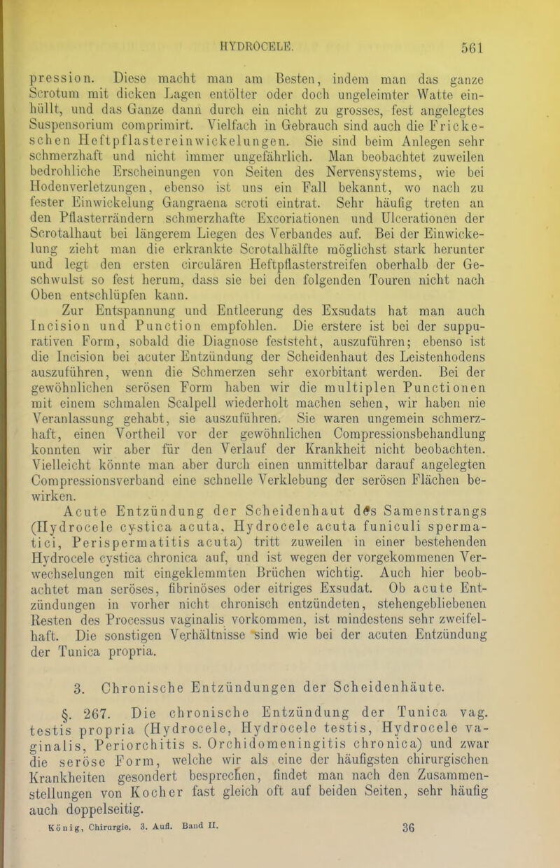 pression. Diese macht man am Besten, indem man das ganze Scrotum mit dicken Lagen entölter oder doch ungeleimter Watte ein- hüllt, und das Ganze dann durch ein nicht zu grosses, fest angelegtes Suspensorium comprimirt. Vielfach in Gebrauch sind auch die Fricke- schen Heftpflastereinwickelungen. Sie sind beim Anlegen sehr schmerzhaft und nicht immer ungefährlich. Man beobachtet zuweilen bedrohliche Erscheinungen von Seiten des Nervensystems, wie bei Hodenverletzungen, ebenso ist uns ein Fall bekannt, wo nach zu fester Einwickelung Gangraena scroti eintrat. Sehr häufig treten an den Pflasterrändern schmerzhafte Excoriationen und Ulcerationen der Scrotalhaut bei längerem Liegen des Verbandes auf. Bei der Einwicke- lung zieht man die erkrankte Scrotalhälfte möglichst stark herunter und legt den ersten circulären Heftpflasterstreifen oberhalb der Ge- schwulst so fest herum, dass sie bei den folgenden Touren nicht nach Oben entschlüpfen kann. Zur Entspannung und Entleerung des Exsudats hat man auch Incision und Punction empfohlen. Die erstere ist bei der suppu- rativen Form, sobald die Diagnose feststeht, auszuführen; ebenso ist die Incision bei acuter Entzündung der Scheidenhaut des Leistenhodens auszuführen, wenn die Schmerzen sehr exorbitant werden. Bei der gewöhnlichen serösen Form haben wir die multiplen Punctionen mit einem schmalen Scalpell wiederholt machen sehen, wir haben nie Veranlassung gehabt, sie auszuführen. Sie waren ungemein schmerz- haft, einen Vortheil vor der gewöhnlichen Compressionsbehandlung konnten wir aber für den Verlauf der Krankheit nicht beobachten. Vielleicht könnte man aber durch einen unmittelbar darauf angelegten Compressionsverband eine schnelle Verklebung der serösen Flächen be- wirken. Acute Entzündung der Scheidenhaut d#s Samenstrangs (Hydrocele cystica acuta, Hydrocele acuta funiculi sperma- tici, Perispermatitis acuta) tritt zuweilen in einer bestehenden Hydrocele cystica chronica auf, und ist wegen der vorgekommenen Ver- wechselungen mit eingeklemmten Brüchen wichtig. Auch hier beob- achtet man seröses, fibrinöses oder eitriges Exsudat. Ob acute Ent- zündungen in vorher nicht chronisch entzündeten, stehengebliebenen Resten des Processus vaginalis vorkommen, ist mindestens sehr zweifel- haft. Die sonstigen Verhältnisse sind wie bei der acuten Entzündung der Tunica propria. 3. Chronische Entzündungen der Scheidenhäute. §. 267. Die chronische Entzündung der Tunica vag. testis propria (Hydrocele, Hydrocele testis, Hydrocele va- ginalis, Periorchitis s. Orchidomeningitis chronica) und zwar die seröse Form, welche wir als eine der häufigsten chirurgischen Krankheiten gesondert besprechen, findet man nach den Zusammen- stellungen von Kocher fast gleich oft auf beiden Seiten, sehr häufig auch doppelseitig. König, Chirurgie. 3. Aufl. Band II. 3g