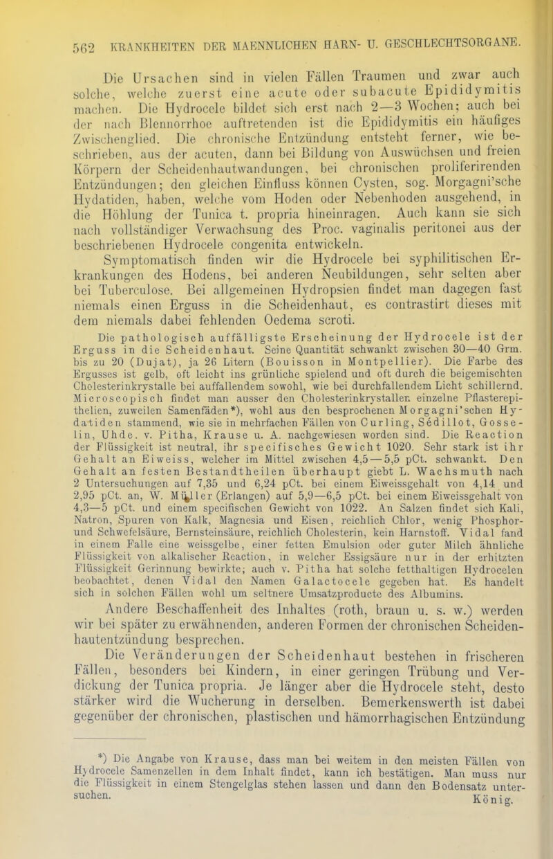 Die Ursachen sind in vielen Fällen Traumen und zwar auch solche, welche zuerst eine acute oder subacute Epididyraitis machen. Die Hvdrocele bildet sich erst nach 2—3 Wochen; auch bei der nach Blennorrhoe auftretenden ist die Epididymis ein häufiges Zwischenglied. Die chronische Entzündung entsteht ferner, wie be- schrieben, aus der acuten, dann bei Bildung von Auswüchsen und freien Körpern der Scheidenhautwandungen, bei chronischen proliferirenden Entzündungen; den gleichen Einfluss können Cysten, sog. Morgagni'sche Eydatiden, haben, welche vom Hoden oder Nebenhoden ausgehendem die Höhlung der Tunica t. propria hineinragen. Audi kann sie sich nach vollständiger Verwachsung des Proc. vaginalis peritonei aus der beschriebenen Hydrocele congenita entwickeln. Symptomatisch finden wir die Hydrocele bei syphilitischen Er- krankungen des Hodens, bei anderen Neubildungen, sehr selten aber bei Tuberculose. Bei allgemeinen Hydropsien findet man dagegen fast niemals einen Erguss in die Scheidenhaut, es contrastirt dieses mit dem niemals dabei fehlenden Oedema scroti. Die pathologisch auffälligste Erscheinung der Hydrocele ist der Erguss in die Scheidenhaut. Seine Quantität schwankt zwischen 30—40 Grm. bis zu 20 (Dujat), ja 26 Litern (Bouisson in Montpellier). Die Farbe des Ergusses ist gelb, oft leicht ins grünliche spielend und oft durch die beigemischten Cholesterinkrystalle bei auffallendem sowohl, wie bei durchfallendem Licht schillernd. Microscopisch findet man ausser den Cholesterinkrystallen einzelne Pllasterepi- thelien, zuweilen Samenfäden*), wohl aus den besprochenen Morgagni'schen Hy- datiden stammend, wie sie in mehrfachen Fällen von Curling, Sedillot, Gosse- Ii ti, Uhde. v. Pitha, Krause u. A. nachgewiesen worden sind. Die Reaction der Flüssigkeit ist neutral, ihr speeifisches Gewicht 1020. Sehr stark ist ihr Gehalt an Ei weiss, welcher im Mittel zwischen 4,5— 5,5 pCt. schwankt. Den Gehalt an festen Bestandtheilen überhaupt giebt L. Wachsmuth nach 2 Untersuchungen auf 7,35 und 6,24 pCt. bei einem Eiweissgehalt von 4,14 und 2,95 pCt. an, W. Miy ler (Erlangen) auf 5,9—6,5 pCt. bei einem Eiweissgehalt von 4,3—5 pCt. und einem speeifischen Gewicht von 1022. An Salzen findet sich Kali, Natron, Spuren von Kalk, Magnesia und Eisen, reichlich Chlor, Avenig Phosphor- und Schwefelsäure, Bernsteinsäure, reichlich Cholesterin, kein Harnstoff. Vi dal fand in einem Falle eine weissgelbe, einer fetten Emulsion oder guter Milch ähnliche Flüssigkeit von alkalischer Reaction, in welcher Essigsäure nur in der erhitzten Flüssigkeit Gerinnung bewirkte; auch v. Pitha hat solche fetthaltigen Hydrocelen beobachtet, denen Vidal den Namen Galactocele gegeben hat. Es handelt sich in solchen Fällen wohl um seltnere Umsatzproducte des Albumins. Andere Beschaffenheit des Inhaltes (roth, braun u. s. w.) werden wir bei später zu erwähnenden, anderen Formen der chronischen Scheiden- hautentzündung besprechen. Die Veränderungen der Scheidenhaut bestehen in frischeren Fällen, besonders bei Kindern, in einer geringen Trübung und Ver- dickung der Tunica propria. Je länger aber die Hydrocele steht, desto stärker wird die Wucherung in derselben. Bemerkenswerth ist dabei gegenüber der chronischen, plastischen und hämorrhagischen Entzündung *) Die Angabe von Krause, dass man Hjdrocele Samenzellen in dem Inhalt findet die Flüssigkeit in einem Stengelglas stehen suchen. bei weitem in den meisten Fällen von , kann ich bestätigen. Man muss nur lassen und dann den Bodensatz unter- König;.