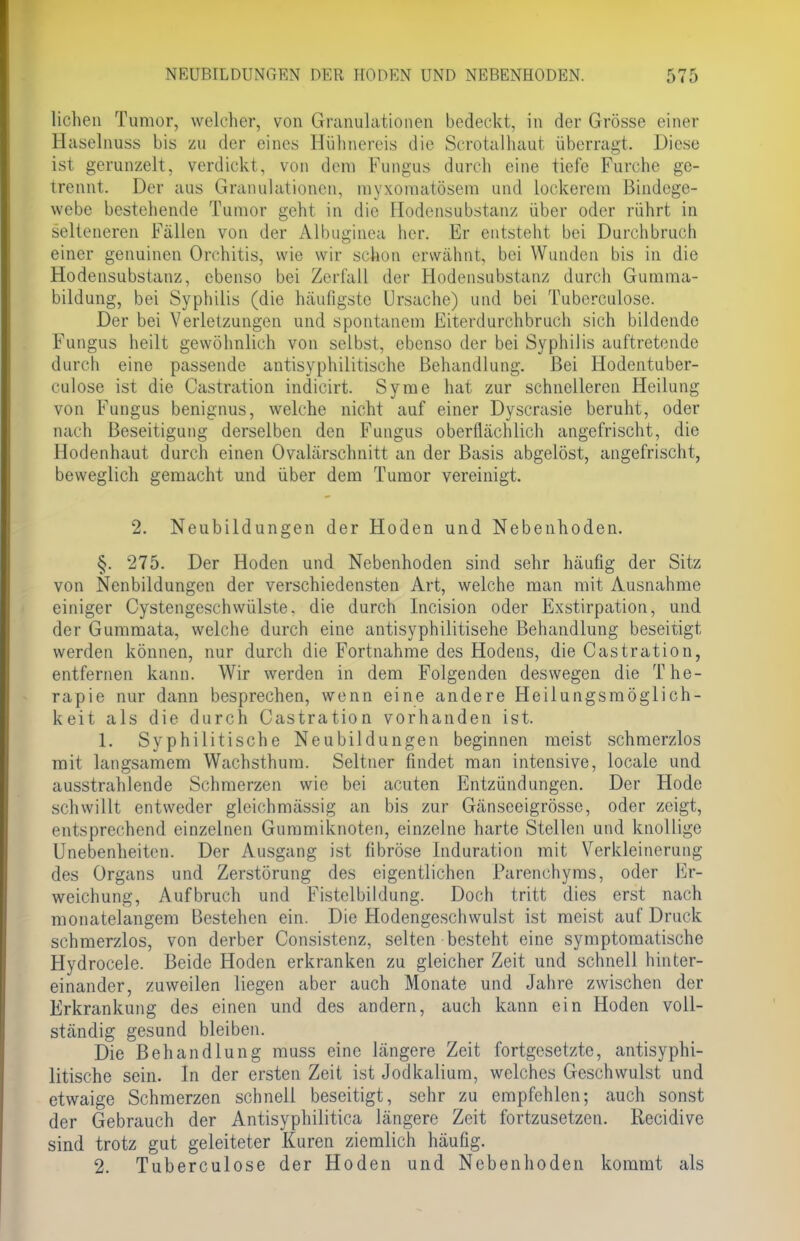 liehen Tumor, welcher, von Granulationen bedeckt, in der Grösse einer Haselnuss bis zu der eines Hühnereis die Scrotalhaut überragt. Diese ist gerunzelt, verdickt, von dem Fungus durch eine tiefe Furche ge- trennt. Der aus Granulationen, myxomatösem und lockerem Bindege- webe bestehende Tumor geht in die Hodensubstanz über oder rührt in selteneren Fällen von der Albuginea her. Er entsteht bei Durchbruch einer genuinen Orchitis, wie wir schon erwähnt, bei Wunden bis in die Hodensubstanz, ebenso bei Zerfall der Hodensubstanz durch Gumma- bildung, bei Syphilis (die häufigste Ursache) und bei Tuberculose. Der bei Verletzungen und spontanem Eiterdurchbruch sich bildende Fungus heilt gewöhnlich von selbst, ebenso der bei Syphilis auftretende durch eine passende antisyphilitische Behandlung. Bei Hodentuber- culose ist die Castration indicirt. Syme hat zur schnelleren Heilung von Fungus benignus, welche nicht auf einer Dyscrasie beruht, oder nach Beseitigung derselben den Fungus oberflächlich angefrischt, die Hodenhaut durch einen Ovalärschnitt an der Basis abgelöst, angefrischt, beweglich gemacht und über dem Tumor vereinigt. 2. Neubildungen der Hoden und Nebenhoden. §. 275. Der Hoden und Nebenhoden sind sehr häufig der Sitz von Nenbildungen der verschiedensten Art, welche man mit Ausnahme einiger Cystengeschwülste. die durch Incision oder Exstirpation, und der Gummata, welche durch eine antisyphilitisehe Behandlung beseitigt werden können, nur durch die Fortnahme des Hodens, die Castration, entfernen kann. Wir werden in dem Folgenden deswegen die The- rapie nur dann besprechen, wenn eine andere Heilungsmöglich- keit als die durch Castration vorhanden ist. 1. Syphilitische Neubildungen beginnen meist schmerzlos mit langsamem Wachsthum. Seltner findet man intensive, locale und ausstrahlende Schmerzen wie bei acuten Entzündungen. Der Hode schwillt entweder gleichmüssii;- an bis zur Gänseeigrösse, oder zeigt, entsprechend einzelnen Gummiknoten, einzelne harte Stellen und knollige Unebenheiten. Der Ausgang ist fibröse Induration mit Verkleinerung des Organs und Zerstörung des eigentlichen Parenohyms, oder Er- weichung, Aufbruch und Fistelbildung. Doch tritt dies erst nach monatelangem Bestehen ein. Die Hodengeschwulst ist meist auf Druck schmerzlos, von derber Consistenz, selten besteht eine symptomatische Hydrocele. Beide Hoden erkranken zu gleicher Zeit und schnell hinter- einander, zuweilen liegen aber auch Monate und Jahre zwischen der Erkrankung des einen und des andern, auch kann ein Hoden voll- ständig gesund bleiben. Die Behandlung muss eine längere Zeit fortgesetzte, antisyphi- litische sein. In der ersten Zeit ist Jodkalium, welches Geschwulst und etwaige Schmerzen schnell beseitigt, sehr zu empfehlen; auch sonst der Gebrauch der Antisyphilitica längere Zeit fortzusetzen. Recidive sind trotz gut geleiteter Kuren ziemlich häufig. 2. Tuberculose der Hoden und Nebenhoden kommt als