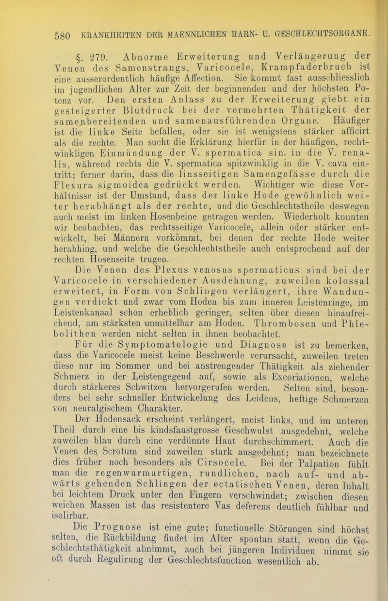 §. 279. Abnorme Erweiterung und Verlängerung der Venen des Samenstrangs, Varicocele, Krampfaderbruch ist eine ausserordentlich häufige Affection. Sie kommt fast ausschliesslich im jugendlichen Alter zur Zeit der beginnenden und der höchsten Po- tenz vor. Den ersten Anlass zu der Erweiterung giebt ein gesteigerter Blutdruck bei der vermehrten Thätigkeit der samenbereitenden und samenausführenden Organe. Häufiger ist die linke Seite befallen, oder sie ist wenigstens stärker afficirt als die rechte. Man sucht die Erklärung hierfür in der häufigen, recht- winkligen Einmündung der V. spermatica sin. in die V. rena- lis, während rechts die V. spermatica spitzwinklig in die V. cava ein- tritt; ferner darin, dass die linsseitigen Samengefässe durch die Flexura sigmoidea gedrückt werden. Wichtiger wie diese Ver- hältnisse ist der Umstand, dass der linke Hode gewöhnlich wei- ter herabhängt als der rechte, und die Geschlechtstheile deswegen auch meist im linken Hosenbeine getragen werden. Wiederholt konnten wir beobachten, das rechtsseitige Vaiicocele, allein oder stärker ent- wickelt, bei Männern vorkommt, bei denen der rechte Hode weiter herabhing, und welche die Geschlechtstheile auch entsprechend auf der rechten Hosenseite trugen. Die Venen des Plexus venosus spermaticus sind bei der Varicocele in verschiedener Ausdehnung, zuweilen kolossal erweitert, in Form von Schlingen verlängert, ihre Wandun- gen verdickt und zwar vom Hoden bis zum inneren Leistenringe, im Leistenkanaal schon erheblich geringer, selten über diesen hinaufrei- chend, am stärksten unmittelbar am Hoden. Thrombosen und Phle- bolithen werden nicht selten in ihnen beobachtet. Für die Symptomatologie und Diagnose ist zu bemerken, dass die Varicocele meist keine Beschwerde verursacht, zuweilen treten diese nur im Sommer und bei anstrengender Thätigkeit als ziehender Schmerz in der Leistengegend auf, sowie als Excoriationen, welche durch stärkeres Schwitzen hervorgerufen werden. Selten sind, beson- ders bei sehr schneller Entwickelung des Leidens, heftige Schmerzen von neuralgischem Charakter. Der Hodensack erscheint verlängert, meist links, und im unteren Theil durch eine bis kindsfaustgrosse Geschwulst ausgedehnt, welche zuweilen blau durch eine verdünnte Haut durchschimmert. Auch die Venen des Scrotum sind zuweilen stark ausgedehnt; man bezeichnete dies früher noch besonders als Cirsocele. Bei der Palpation fühlt man die regenwurmartigen, rundlichen, nach auf- und ab- wärts gehenden Schlingen der ectatischen Venen, deren Inhalt bei leichtem Druck unter den Fingern verschwindet; zwischen diesen weichen Massen ist das resistentere Vas deferens deutlich fühlbar und isolirbar. Die Prognose ist eine gute; functionelle Störungen sind höchst selten, die Rückbildung findet im Alter spontan statt, wenn die Ge- schlechtsthätigkeit abnimmt, auch bei jüngeren Individuen nimmt sie oft durch Regulirung der Geschlechtsfuiiction wesentlich ab.