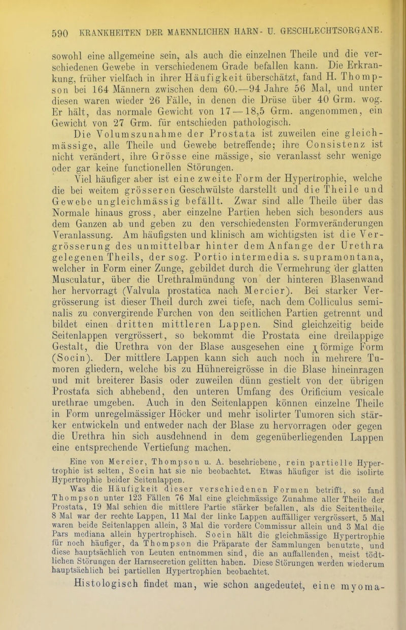 sowohl eine allgemeine sein, als auch die einzelnen Theile und die ver- schiedenen Gewebe in verschiedenem Grade befallen kann. Die Erkran- kung, früher vielfach in ihrer Häufigkeit überschätzt, fand H. Thomp- son bei 164 Männern zwischen dem 60.—94 Jahre 56 Mal, und unter diesen waren wieder 26 Fälle, in denen die Drüse über 40 Grm. wog. Er hält, das normale Gewicht von 17 — 18,5 Grm. angenommen, ein Gewicht von 27 Grm. für entschieden pathologisch. Die Volumszunahme der Prostata ist zuweilen eine gleich- massige, alle Theile und Gewebe betreffende; ihre Consistenz ist nicht verändert, ihre Grösse eine mässige, sie veranlasst sehr wenige oder gar keine functionellen Störungen. Viel häufiger aber ist eine zweite Form der Hypertrophie, welche die bei weitem grösseren Geschwülste darstellt und die Theile und Gewebe ungleich massig befällt. Zwar sind alle Theile über das Normale hinaus gross, aber einzelne Partien heben sich besonders aus dem Ganzen ab und geben zu den verschiedensten Formveränderungen Veranlassung. Am häufigsten und klinisch am wichtigsten ist die Ver- grösserung des unmittelbar hinter dem Anfange der Urethra gelegenen Theils, der sog. Portio intermedia s. supramontana, welcher in Form einer Zunge, gebildet durch die Vermehrung 'der glatten Musculatur, über die Urethralmündung von der hinteren Blasenwand her hervorragt (Valvula prostatica nach Mercier). Bei starker Ver- grösserung ist dieser Theil durch zwei tiefe, nach dem Colliculus semi- nalis zu convergirende Furchen von den seitlichen Partien getrennt und bildet einen dritten mittleren Lappen. Sind gleichzeitig beide Seitenlappen vergrössert, so bekommt die Prostata eine dreilappige Gestalt, die Urethra von der Blase ausgesehen eine ^förmige Form (Socin). Der mittlere Lappen kann sich auch noch in mehrere Tu- moren gliedern, welche bis zu Hühnereigrösse in die Blase hineinragen und mit breiterer Basis oder zuweilen dünn gestielt von der übrigen Prostata sich abhebend, den unteren Umfang des Orificium vesicale urethrae umgeben. Auch in den Seitenlappen können einzelne Theile in Form unregelmässiger Höcker und mehr isolirter Tumoren sich stär- ker entwickeln und entweder nach der Blase zu hervorragen oder gegen die Urethra hin sich ausdehnend in dem gegenüberliegenden Lappen eine entsprechende Vertiefung machen. Eine von Mercier, Thompson u. A. beschriebene, rein partielle Hyper- trophie ist selten, Socin hat sie nie beobachtet. Etwas häufiger ist die isolirte Hypertrophie beider Seitenlappen. Was die Häufigkeit dieser verschiedenen Formen betrifft, so fand Thompson unter 123 Fällen 76 Mal eine gleichmässige Zunahme aller Theile der Prostata, 19 Mal schien die mittlere Partie stärker befallen, als die Seitentheile, 8 Mal war der rechte Lappen, 11 Mal der linke Lappen auffälliger vergrössert, 5 Mal waren beide Seitenlappen allein, 3 Mal die vordere Commissur allein und 3 Mal die Pars mediana allein hypertrophisch. Socin hält die gleichmässige Hypertrophie für noch häufiger, da Thompson die Präparate der Sammlungen benutzte, und diese hauptsächlich von Leuten entnommen sind, die an auffallenden, meist tödt- lichen Störungen der Harnsecretion gelitten haben. Diese Störungen werden wiederum hauptsächlich bei partiellen Hypertrophien beobachtet. Histologisch findet man, wie schon angedeutet, eine myoma-