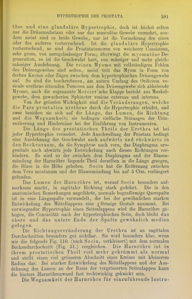 tose und eine glanduläre Hypertrophie, doch ist höchst selten nur die Drüsensubstanz oder nur das musculöse Gewebe vermehrt, son- dern meist sind es beide Gewebe, nur ist die Vermehrung des einen oder des anderen vorherrschend. Ist die glanduläre Hypertrophie vorherrschend, so sind die Prostatatumoren von weicherer Consistenz, sehr gross, von unrcgelmässiger Form; überwiegt die rayomatöse De- generation, so ist die Geschwulst hart, von massiger und mehr gleich- massiger Ausdehnung. Die reinen Myome mit vollständigem Fehlen des Drüsengewebes sind selten, meist tritt das Myom in Form von derben Knoten oder Zügen zwischen dem hypertrophischen Drüsengewebe auf. So sind die beschriebenen, am untern Umfang des Orificium ve- sicale urethrae sitzenden Tumoren aus dem Drüsengewebe sich abhebende Myome, auch die sogenannte Mercier'sche Klappe besteht aus Muskel- gewebe, dem gewucherten Sphincter vesicae externus und internus. Von der grössten Wichtigkeit sind die Veränderungen, welche die Pars prostatica urethrae durch die Hypertrophie erleidet, und zwar beziehen sie sich auf die Länge, das Lumen, die Richtung und die Wegsarakeit; sie bedingen vielfache Störungen der Urin- entleerung und Hindernisse bei der Einführung von Instrumenten. Die Länge des prostatischen Theils der Urethra ist bei jeder Hypertrophie vermehrt. Jede Anschwellung der Prostata bedingt eine Ausdehnung der Geschwulst nach aufwärts und rückwärts in den ßeckenraum, da die Symphyse nach vorn, das Diaphragma uro- genitale nach abwärts jede Entwickelung nach diesen Richtungen ver- hindern. Es wird so der zwischen dem Diaphragma und der Blasen- mündung der Harnröhre liegende Theil derselben in die Länge gezogen, die Blase in die Höhe gehoben. Socin hat die Entfernung zwischen dem Veru montanum und der Blasenmündung bis auf 5 Ctm. verlängert gefunden. Das Lumen der Harnröhre ist, worauf Socin besonders auf- merksam macht, in sagittaler Richtung stark gedehnt. Die in den anatomischen Bemerkungen angeführte, normale bogenförmige Querspalte ist in eine Längsspalte verwandelt, die bei der gewöhnlichen starken Entwickelung des Mittellappens eine ^förmige Gestalt annimmt. Bei vorwiegender Hypertrophie eines Seitenlappens wird die Harnröhre ge- bogen, die Concavität nach der hypertrophischen Seite, doch bleibt das obere und das untere Ende der Spalte gewöhnlich median gelegen. Die Richtungsveränderung der Urethra ist an sagittalen Durchschnitten besonders gut sichtbar. Sie wird besonders klar, wenn wir die folgende Fig. 110. (nach Socin, verkleinert) mit dem normalen Beckendurchschnitt (Fig. 51.) vergleichen. Die Harnröhre ist in ihrem prostatischen Theil viel mehr gekrümmt als normal und stellt einen viel grösseren Abschnitt eines Kreises mit kleinerem Radius dar. Bei starker Entwickelung des Mittellappens und der Aus- dehnung des Lumen an der Basis der vergrösserten Seitcnlappen kann die hintere Harnröhrenwand fast rechtwinklig geknickt sein. Die Wegsamkeit der Harnröhre für einzuführende Instru-