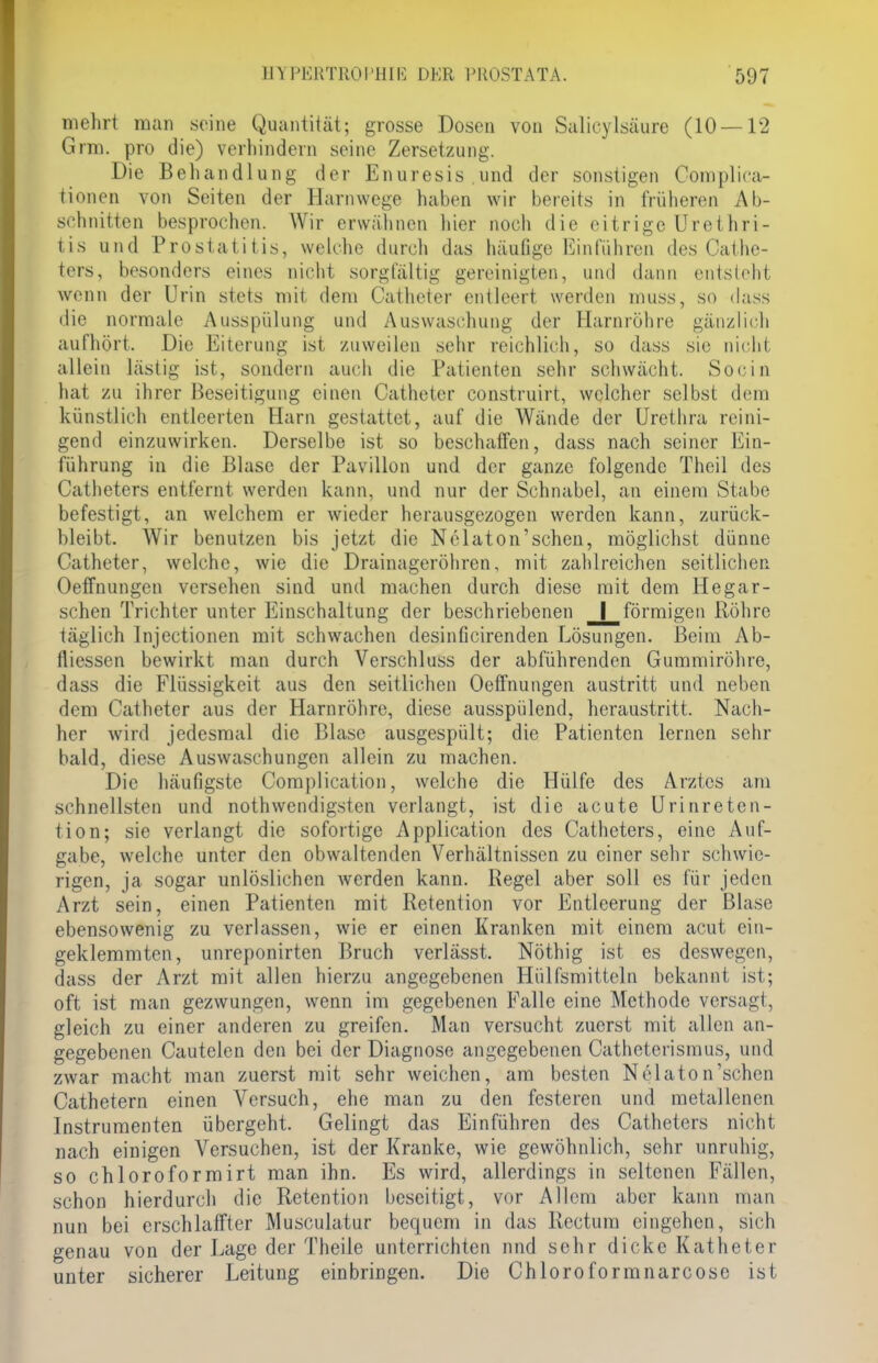 mehrt man seine Quantität; grosse Dosen von Salicylsäure (10 — 12 Grm. pro die) verhindern seine Zersetzung. Die Behandlung der Enuresis,und der sonstigen Cornplica- tionen von Seiten der Harnwege haben wir bereits in früheren Ab- schnitten besprochen. Wir erwähnen hier noch die eitrige Urethri- tis und Prostatitis, welche durch das häufige Einführen des Cathe- ters, besonders eines nicht sorgfältig gereinigten, und dann entsteht wenn der Urin stets mit den» Catheter entleert werden muss, so dass die normale Ausspülung und Auswaschung der Harnröhre gänzlich aufhört. Die Eiterung ist zuweilen sehr reichlich, so dass sie nicht allein lästig ist, sondern auch die Patienten sehr schwächt. Socin hat zu ihrer Beseitigung einen Catheter construirt, welcher selbst dem künstlich entleerten Harn gestattet, auf die Wände der Urethra reini- gend einzuwirken. Derselbe ist so beschaffen, dass nach seiner Ein- führung in die Blase der Pavillon und der ganze folgende Thcil des Catheters entfernt werden kann, und nur der Schnabel, an einem Stabe befestigt, an welchem er wieder herausgezogen werden kann, zurück- bleibt. Wir benutzen bis jetzt die Nelaton'schen, möglichst dünne Catheter, welche, wie die Drainageröhren, mit zahlreichen seitlichen Oeffnungen versehen sind und machen durch diese mit dem Hegar- schen Trichter unter Einschaltung der beschriebenen _förmigen Röhre täglich Injectionen mit schwachen desinficirenden Lösungen. Beim Ab- fliessen bewirkt man durch Verschluss der abführenden Gummiröhre, dass die Flüssigkeit aus den seitlichen Oeffnungen austritt und neben dem Catheter aus der Harnröhre, diese ausspülend, heraustritt. Nach- her wird jedesmal die Blase ausgespült; die Patienten lernen sehr bald, diese Auswaschungen allein zu machen. Die häufigste Complication, welche die Hülfe des Arztes am schnellsten und notwendigsten verlangt, ist die acute Urinreten- tion; sie verlangt die sofortige Application des Catheters, eine Auf- gabe, welche unter den obwaltenden Verhältnissen zu einer sehr schwie- rigen, ja sogar unlöslichen werden kann. Regel aber soll es für jeden Arzt sein, einen Patienten mit Retention vor Entleerung der Blase ebensowenig zu verlassen, wie er einen Kranken mit einem acut ein- geklemmten, unreponirten Bruch verlässt. Nöthig ist es deswegen, dass der Arzt mit allen hierzu angegebenen Hülfsmitteln bekannt ist; oft ist man gezwungen, wenn im gegebenen Falle eine Methode versagt, gleich zu einer anderen zu greifen. Man versucht zuerst mit allen an- gegebenen Cautelen den bei der Diagnose angegebenen Catheterismus, und zwar macht man zuerst mit sehr weichen, am besten Nelaton'schen Cathetern einen Versuch, ehe man zu den festeren und metallenen Instrumenten übergeht. Gelingt das Einführen des Catheters nicht nach einigen Versuchen, ist der Kranke, wie gewöhnlich, sehr unruhig, so chloroformirt man ihn. Es wird, allerdings in seltenen Fällen, schon hierdurch die Retention beseitigt, vor Allem aber kann man nun bei erschlaffter Musculatur bequem in das Rectum eingehen, sich genau von der Lage der Theile unterrichten und sehr dicke Katheter unter sicherer Leitung einbringen. Die Chloroformnarcose ist