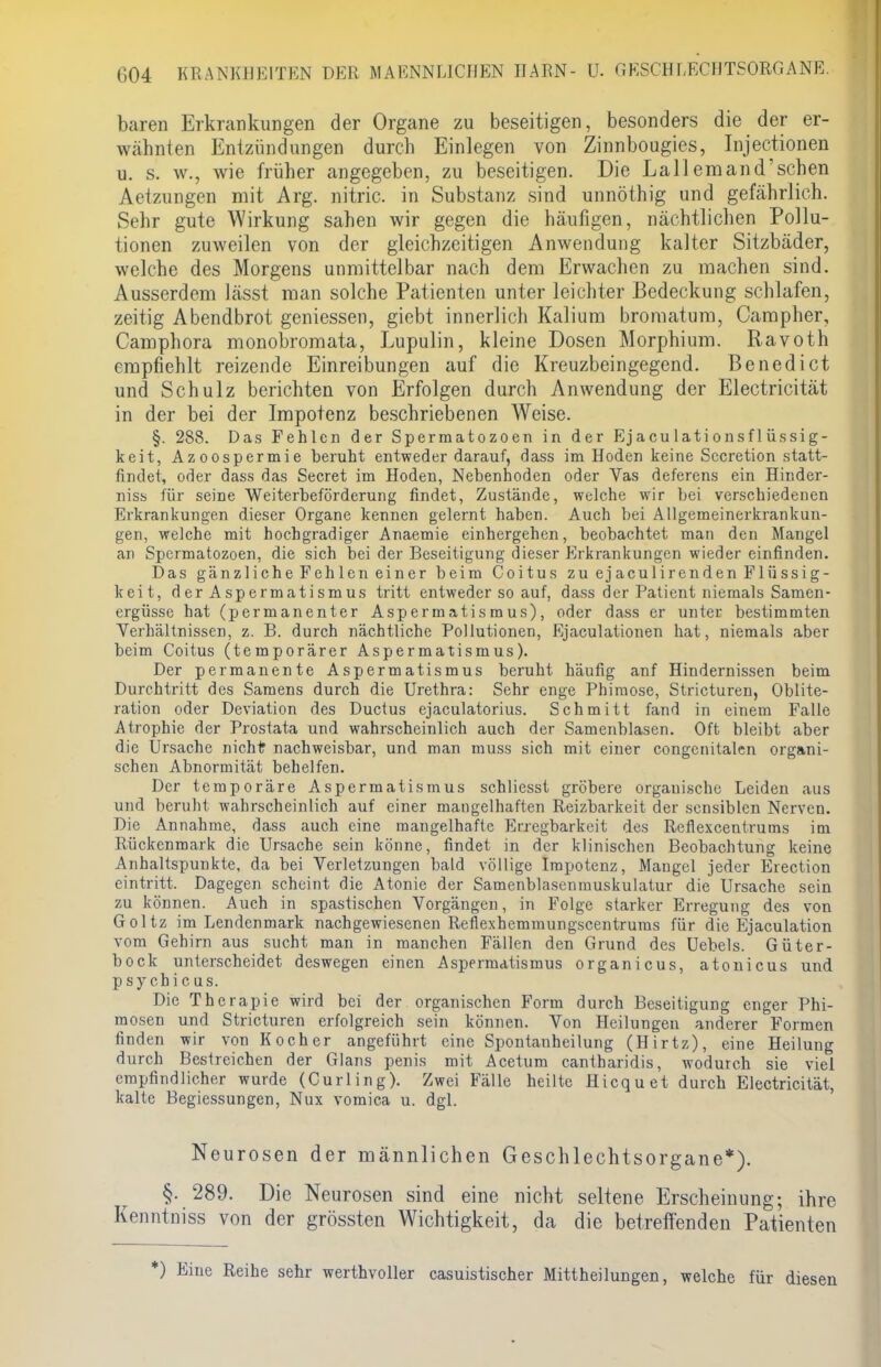 baren Erkrankungen der Organe zu beseitigen, besonders die der er- wähnten Entzündungen durch Einlegen von Zinnbougies, Injectionen u. s. w., wie früher angegeben, zu beseitigen. Die Lallemand'sehen Aetzungen mit Arg. nitric. in Substanz sind unnöthig und gefährlich. Sehr gute Wirkung sahen wir gegen die häufigen, nächtlichen Pollu- tionen zuweilen von der gleichzeitigen Anwendung kalter Sitzbäder, welche des Morgens unmittelbar nach dem Erwachen zu machen sind. Ausserdem lässt man solche Patienten unter leichter Bedeckung schlafen, zeitig Abendbrot gemessen, giebt innerlich Kalium bromatum, Campher, Camphora monobromata, Lupulin, kleine Dosen Morphium. Ravoth empfiehlt reizende Einreibungen auf die Kreuzbeingegend. Benedict und Schulz berichten von Erfolgen durch Anwendung der Electricität in der bei der Impotenz beschriebenen Weise. §. 288. Das Fehlen der Spermatozoen in der Ejaculationsflüssig- keit, Azoospermie beruht entweder darauf, dass im Hoden keine Sccretion statt- findet, oder dass das Secret im Hoden, Nebenhoden oder Vas deferens ein Hinder- niss für seine Weiterbeförderung findet, Zustände, welche wir bei verschiedenen Erkrankungen dieser Organe kennen gelernt haben. Auch bei Allgemeinerkrankun- gen, welche mit hochgradiger Anaemie einhergehen, beobachtet man den Mangel an Spermatozoen, die sich bei der Beseitigung dieser Erkrankungen wieder einfinden. Das gänzliche Fehlen einer beim Coitus zu ejaculirenden Flüssig- keit, der Aspermatismus tritt entweder so auf, dass der Patient niemals Samen- ergüsse hat (permanenter Aspermatismus), oder dass er unter bestimmten Verhältnissen, z. B. durch nächtliche Pollutionen, Ejaculationen hat, niemals aber beim Coitus (temporärer Aspermatismus). Der permanente Aspermatismus beruht häufig anf Hindernissen beim Durchtritt des Samens durch die Urethra: Sehr enge Phimose, Stricturen, Oblite- ration oder Deviation des Ductus ejaculatorius. Schmitt fand in einem Falle Atrophie der Prostata und wahrscheinlich auch der Samenblasen. Oft bleibt aber die Ursache nicht? nachweisbar, und man muss sich mit einer congcnitalen organi- schen Abnormität behelfen. Der temporäre Aspermatismus schliesst gröbere orgauische Leiden aus und beruht wahrscheinlich auf einer mangelhaften Reizbarkeit der sensiblen Nerven. Die Annahme, dass auch eine mangelhafte Erregbarkeit des Reflexcentrums im Rückenmark die Ursache sein könne, findet in der klinischen Beobachtung keine Anhaltspunkte, da bei Verletzungen bald völlige Impotenz, Maugel jeder Erection eintritt. Dagegen scheint die Atonie der Samenblasenmuskulatur die Ursache sein zu können. Auch in spastischen Vorgängen, in Folge starker Erregung des von Goltz im Lendenmark nachgewiesenen Reflexhemmungscentrums für die Ejaculation vom Gehirn aus sucht man in manchen Fällen den Grund des Uebels. Güter- bock unterscheidet deswegen einen Aspermatismus organicus, atonicus und psyebicus. Die Therapie wird bei der organischen Form durch Beseitigung enger Phi- mosen und Stricturen erfolgreich sein können. Von Heilungen anderer Formen finden wir von Kocher angeführt eine Spontanheilung (Hirtz), eine Heilung durch Bestreichen der Glans penis mit Acetum cantbaridis, wodurch sie viel empfindlicher wurde (Curling). Zwei Fälle heilte Hicquet durch Electricität, kalte Begiessungen, Nux vomica u. dgl. Neurosen der männlichen Geschlechtsorgane*). §. 289. Die Neurosen sind eine nicht seltene Erscheinung; ihre Kenntniss von der grössten Wichtigkeit, da die betreffenden Patienten *) Eine Reihe sehr werthvoller casuistischer Mittheilungen, welche für diesen