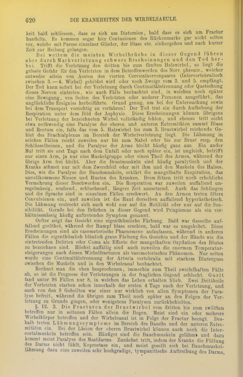 keit bald schliessen, dass es sich um Distorsion, bald dass es sich um Fractur handelte. Es kommen sogar hier Contusionen des Rückenmarks gar nicht selten vor, welche mit Parese einzelner Glieder, der Blase etc. einhergehen und nach kurzer Zeit zur Heilung gelangen. Bei weitem die meisten Wirbelbrüche in dieser Gegend führen aber durch Markverletzung schwere Erscheinungen und den Tod her- bei. Trifft die Verletzung den dritten bis zum fünften Halswirbel, so liegt die gross! e Gefahr für den Verletzten in dem Betroffen werden des Nerv, phrenic, welcher entweder allein von Aesten des vierten Cervicalnervenpaarcs (Intervertebralloch zwischen 3.-4. Wirbel) gebildet wird oder noch Zweige vom 3. und 5. empfängt. Der Tod kann sofort bei der Verletzung durch Continuitätstrennung oder Quetschung dieses Nerven eintreten, wie auch Fälle beobachtet sind, in welchen noch später eine Bewegung, von Seiten des Verletzten oder anderer Personen ausgeführt, das unglückliche Ereigniss herbeiführte. Grund genug, um bei der Untersuchung sowie bei dem Transport vorsichtig zu verfahren! Der Tod trat ein durch Aufhebung der Respiration unter dem Bild der Asphyxie. Diese Erscheinungen können übrigens bei Verletzung der bezeichneten Wirbel vollständig fehlen, und ebenso tritt nicht etwa nothwendig eine Paralyse der oberen und unteren Extremitäten sammt Blase und Rectum ein, falls das vom 5. Halswirbel bis zum 3. Brustwirbel reichende Ge- biet des Brachialplexus im Bereich der Wirbelverletzung liegt. Die Lähmung in solchen Fällen reicht zuweilen nur bis zum Nabel oder bis zur Brust resp. den Schlüsselbeinen, und die Paralyse der Arme bleibt häufig ganz aus. Ein ander Mal tritt sie erst Tags nach dem Unfall oder noch später ein, ist ungleich, betrifft nur einen Arm, ja nur eine Muskelgruppe oder einen Theil des Armes, während der übrige Arm frei bleibt. Aber die Brustmuskeln sind häufig paralytisch und der Kranke athmet nur mit dem Zwerchfell oder mit ihm und den Muskeln des Halses. Dies, wie die Paralyse der Bauchmuskeln, erklärt die mangelhafte Exspiration, das unvollkommene Niesen und Husten des Kranken. Beim Sitzen tritt noch erhebliche Vermehrung dieser Beschwerden ein. Die Respiration war zuweilen auffallend un- regelmässig, seufzend, schluchzend, längere Zeit aussetzend. Auch das Schlingen und die Sprache sind in einzelnen Fällen erschwert. An den Armen treten öfters Convulsionen ein, und zuweilen ist die Haut derselben auffallend hyperästhetisch. Die Lähmung erstreckt sich auch wohl nur auf die Motilität oder nur auf die Sen- sibilität. Gerade bei den Brüchen in dieser Gegend wird Priapismus als ein ver- hältnissmässig häufig auftretendes Symptom genannt. Oefter zeigt das Gesicht eine eigenthümliche Färbung. Bald war dasselbe auf- fallend geröthet, während der Rumpf blass erschien, bald war es umgekehrt. Diese Erscheinungen sind als vasomotorische Phaenomene aufzufassen, während in anderen Fällen die eigenthümlich bläulich graue Färbung des Gesichts und der Hände wie die eintretenden Delirien oder Coma als Effecte der mangelhaften Oxydation des Blutes zu bezeichnen sind. Höchst auffällig sind auch zuweilen die enormen Temperatur- steigerungen nach diesen Wirbelfracturen als vasomotorisches Phänomen. Nur selten wurde eine Continuitätstrennung der Arteria vertebralis mit starkem Bluterguss zwischen die Muskeln und in den Wirbelcanal beobachtet. Rechnet man die oben besprochenen, immerhin zum Theil zweifelhaften Fälle ab, so ist die Prognose der Verletzungen in der fraglichen Gegend schlecht. Gurlt fand unter 96 Fällen nur 8, in welchen das Leben erhalten blieb. Zwei .Drittheile der Verletzten starben schon innerhalb der ersten 4 Tage nach der Verletzung, und auch von den 8 Geheilten war einer nur wirklich von allen Symptomen der Para- lyse befreit, während die übrigen zum Theil noch später an den Folgen der Ver- letzung zu Grunde gingen, oder wenigstens Paralysen zurückbehielten. §. 12. 3. Die Fracturen der Brustwirbel vom dritten bis zum zwölften betreffen nur in seltenen Fällen allein die Bogen. Meist sind ein oder mehrere Wirbelkörper betroffen und der Wirbelcanal ist in Folge der Fractur beengt. Des- halb treten Lähmungssymptome im Bereich des Bauchs und der unteren Extre- mitäten ein. Bei der Läsion der oberen Brustwirbel können auch noch die Inter- costalmuskeln betroffen sein. Häufiger sind die Bauchmuskeln gelähm* und dazu kommt meist Paralyse des Mastdarms. Zunächst tritt, indem der Kranke die Füllung des Darms nicht fühlt, Koprostase ein, und meist gesellt sich bei Bauchmuskel- lähmung dazu eine zuweilen sehr hochgradige, tympanitische Auftreibung des Darms