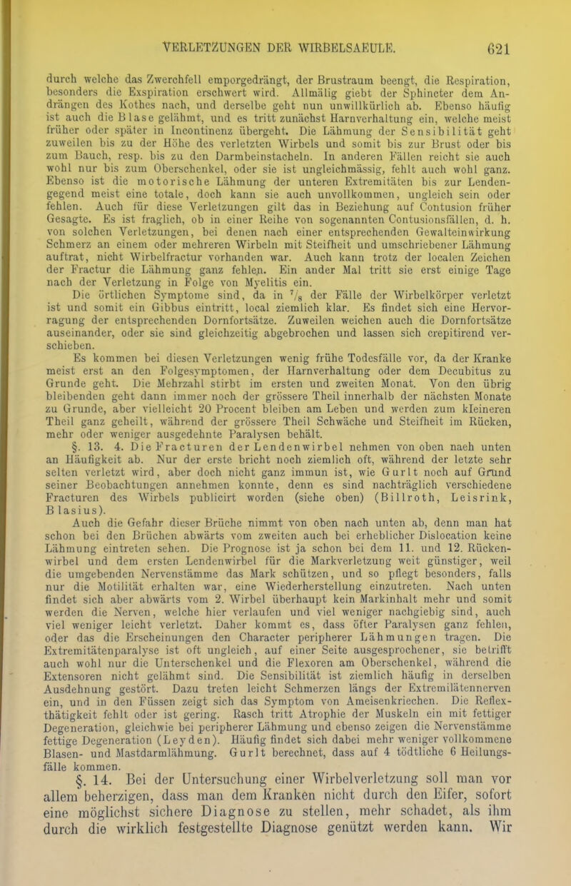 VERLETZUNGEN DER WIRBELSA EULE. 021 durch welche das Zwerchfell emporgedrängt, der Brustraum beengt, die Respiration, besonders die Exspiration erschwert wird. Allmälig giebt der Sphincter dem An- drängen des Rothes nach, und derselbe geht nun unwillkürlich ab. Ebenso häufig ist auch die B läse gelähmt, und es tritt zunächst Harnverhaltung ein, welche meist früher oder später in Incontinenz übergeht. Die Lähmung der Sensibilität geht zuweilen bis zu der Höhe des verletzten Wirbels und somit bis zur Brust oder bis zum Bauch, resp. bis zu den Darmbeinstacheln. In anderen Fällen reicht sie auch wohl nur bis zum Oberschenkel, oder sie ist ungleichmässig, fehlt auch wohl ganz. Ebenso ist die motorische Lähmung der unteren Extremitäten bis zur Lenden- gegend meist eine totale, doch kann sie auch unvollkommen, ungleich sein oder fehlen. Auch für diese Verletzungen gilt das in Beziehung auf Contusion früher Gesagte. Es ist fraglich, ob in einer Reihe von sogenannten Contusionsfällen, d. h. von solchen Verletzungen, bei denen nach einer entsprechenden Gewalteinwirkung Schmerz an einem oder mehreren Wirbeln mit Steifheit und umschriebener Lähmung auftrat, nicht Wirbelfractur vorhanden war. Auch kann trotz der localen Zeichen der Fractur die Lähmung ganz fehlen. Ein ander Mal tritt sie erst einige Tage nach der Verletzung in Folge von Myelitis ein. Die örtlichen Symptome sind, da in 7/8 der Fälle der Wirbelkörper verletzt ist und somit ein Gibbus eintritt, local ziemlich klar. Es findet sich eine Hervor- ragung der entsprechenden Dornfortsätze. Zuweilen weichen auch die Dornfortsätze auseinander, oder sie sind gleichzeitig abgebrochen und lassen sich crepitirend ver- schieben. Es kommen bei diesen Verletzungen wenig frühe Todesfälle vor, da der Kranke meist erst an den Folgesymptomen, der Harnverhaltung oder dem Decubitus zu Grunde geht. Die Mehrzahl stirbt im ersten und zweiten Monat. Von den übrig bleibenden geht dann immer noch der grössere Theil innerhalb der nächsten Monate zu Grunde, aber vielleicht 20 Procent bleiben am Leben und werden zum kleineren Theil ganz geheilt, während der grössere Theil Schwäche und Steifheit im Rücken, mehr oder weniger ausgedehnte Paralysen behält. §. 13. 4. DieFracturen der Lendenwirbel nehmen von oben naeh unten an Häufigkeit ab. Nur der erste bricht noch ziemlich oft, während der letzte sehr selten verletzt wird, aber doch nicht ganz immun ist, wie Gurlt noch auf Grund seiner Beobachtungen annehmen konnte, denn es sind nachträglich verschiedene Fracturen des Wirbels publicirt worden (siehe oben) (Billroth, Leisrink, B lasius). Auch die Gefahr dieser Brüche nimmt von oben nach unten ab, denn man hat schon bei den Brüchen abwärts vom zweiten auch bei erheblicher Dislocation keine Lähmung eintreten sehen. Die Prognose ist ja schon bei dem 11. und 12. Rücken- wirbel und dem ersten Lendenwirbel für die Markvcrletzung weit günstiger, weil die umgebenden Nervenstämme das Mark schützen, und so pflegt besonders, falls nur die Motilität erhalten war, eine Wiederherstellung einzutreten. Nach unten findet sich aber abwärts vom 2. Wirbel überhaupt kein Markinhalt mehr und somit werden die Nerven, welche hier verlaufen und viel weniger nachgiebig sind, auch viel weniger leicht verletzt. Daher kommt es, dass öfter Paralysen ganz fehlen, oder das die Erscheinungen den Character peripherer Lähmungen tragen. Die Extremitätenparalyse ist oft ungleich, auf einer Seite ausgesprochener, sie betrifft auch wohl nur die Unterschenkel und die Flexoren am Oberschenkel, während die Extensoren nicht gelähmt sind. Die Sensibilität ist ziemlich häufig in derselben Ausdehnung gestört. Dazu treten leicht Schmerzen längs der Extrcmilätenncrven ein, und in den Füssen zeigt sich das Symptom von Ameisen kriechen. Die Reflex- thätigkeit fehlt oder ist gering. Rasch tritt Atrophie der Muskeln ein mit fettiger Degeneration, gleichwie bei peripherer Lähmung und ebenso zeigen die Nervenstämme fettige Degeneration (Leyden). Häufig findet sich dabei mehr weniger vollkommene Blasen- und Mastdarmlähmung. Gurlt berechnet, dass auf 4 tödtliche 6 Heilungs- fälle kommen. §. 14. Bei der Untersuchung einer Wirbel Verletzung soll man vor allem beherzigen, dass man dem Kranken nicht durch den Eifer, sofort eine möglichst sichere Diagnose zu stellen, mehr schadet, als ihm durch die wirklich festgestellte Diagnose genützt werden kann. Wir