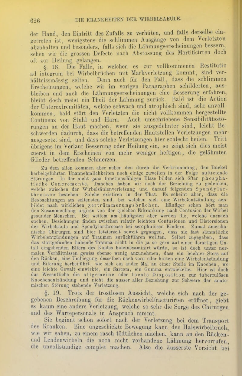 der Hand, den Eintritt des Zufalls zu verhüten, und falls derselbe ein- getreten ist, wenigstens die schlimmen Ausgänge von dem Verletzten abzuhalten und besonders, falls sich die Lähmungserscheinungen bessern, sehen wir die grossen Defecte nach Abstossung des Mortificirten doch oft zur Heilung gelangen. §. 18. Die Fälle, in welchen es zur vollkommenen Restitutio ad integrum bei Wirbelbrüchen mit Mark Verletzung kommt, sind ver- hältnissmässig selten. Denn auch für den Fall, dass die schlimmen Erscheinungen, welche wir im vorigen Paragraphen schilderten, aus- bleiben und auch die Lähmungserscheinungen eine Besserung erfahren, bleibt doch meist ein Theil der Lähmung zurück. Bald ist die Action der Unterextremitäten, welche schwach und atrophisch sind, sehr unvoll- kommen, bald stört den Verletzten die nicht vollkommen hergestellte Continenz von Stuhl und Harn. Auch umschriebene Sensibilitätsstö- rungen an der Haut machen, wenn sie ausgedehnter sind, leicht Be- schwerden dadurch, dass die betreffenden Hautstellen Verletzungen mehr ausgesetzt sind, und dass solche Verletzungen hier schlecht heilen. Tritt übrigens im Verlauf Besserung oder Heilung ein, so zeigt sich dies meist zuerst in dem Erscheinen von mehr weniger heftigen, die gelähmten Glieder betreffenden Schmerzen. Zu dem allen kommen aber neben den durch die Verkrümmung, den Buckel herbeigeführten Unannehmlichkeiten noch einige zuweilen in der Folge auftietende Störungen. In der nicht ganz funetionsfähigen Blase bilden sich öfter phospha- tische Concremente. Daneben haben wir noch der Beziehung zu gedenken, welche zwischen der Wirbelsäulenverletzung und darauf folgenden Spondylar- throcace bestehen. Solche existiren in der That. Es scheint aber, dass die Beobachtungen am seltensten sind, bei welchen sich eine Wirbelentzündung aus- bildet nach wirklichen Zertrümmerungsbrüchen. Häufiger schon hört man den Zusammenhang urgiren von der gleichen Erkrankung nach Contusion der Wirbel gesunder Menschen. Bei weitem am häufigsten aber werden die, welche darnach suchen, Beziehungen finden zwischen relativ leichten Contusionen und Distorsionen der Wirbelsäule und Spondylarthrocace bei scrophulösen Kindern. Zumal amerika- nische Chirurgen sind hier letzterzeit soweit gegangen, dass sie fast sämmtliche Wirbelentzündungen auf Traumen zurückführen wollten. Selbst zugegeben, dass das stattgefunden habende Trauma nicht in die ja so gern auf einen derartigen Un- fall eingehenden Eltern des Kindes hineinexaminirt würde, so ist doch unter nor- malen Verhältnissen gewiss ebenso wenig anzunehmen, dass ein leichter Stoss auf den Rücken, eine Umbiegung desselben nach vorn oder hinten eine Wirbelentzüudung und Eiterung herbeiführt, wie sich ein ander Mal an einer Stelle im Knochen, wo eine leichte Gewalt einwirkte, ein Sarcom, ein Gumma entwickelte. Hier ist doch das Wesentliche die allgemeine oder locale Disposition zur tuberculösen Knochenentzündung und nicht die ausser aller Beziehung zur Schwere der anato- mischen Störung stehende Verletzung. §. 19. Trotz der trostlosen Aussicht, welche sich nach der ge- gebenen Beschreibung für die Rückenwirbelfracturirten eröffnet, giebt es kaum eine andere Verletzung, welche so sehr die Sorge des Chirurgen und des Wartepersonals in Anspruch nimmt. Sie beginnt schon sofort nach der Verletzung bei dem Transport des Kranken. Eine ungeschickte Bewegung kann den Halswirbelbruch, wie wir sahen, zu einem rasch tödtlichen machen, kann an den Rücken- und Lendenwirbeln die noch nicht vorhandene Lähmung hervorrufen, die unvollständige complet machen. Also die äusserste Vorsicht bei