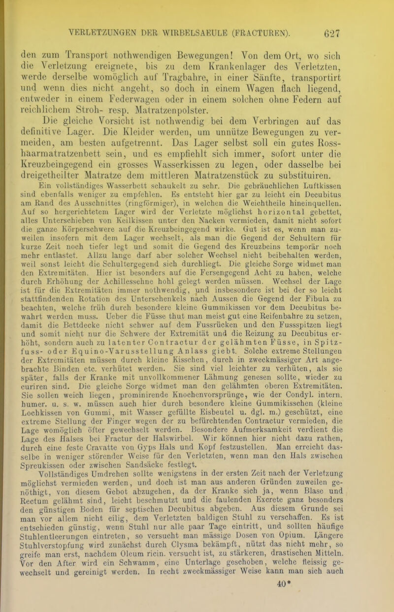den zum Transport nothwendigen Bewegungen! Von dem Ort, wo sich die Verletzung ereignete, bis zu dem Krankenlager des Verletzten, werde derselbe womöglich auf Tragbahre, in einer Sänfte, transportirt und wenn dies nicht angeht, so doch in einem Wagen nach liegend, entweder in einem Federwageu oder in einem solchen ohne Federn auf reichlichem Stroh- resp. Matratzenpolster. Die gleiche Vorsicht ist nothwendig bei dem Verbringen auf das definitive Lager. Die Kleider werden, um unnütze Bewegungen zu ver- meiden, am besten aufgetrennt. Das Lager selbst soll ein gutes Ross- haarmatratzenbett sein, und es empfiehlt sich immer, sofort unter die Kreuzbeingegend ein grosses Wasserkissen zu legen, oder dasselbe bei dreigetheilter Matratze dem mittleren Matratzenstück zu substituiren. Ein vollständiges Wasserbett schaukelt zu sehr. Die gebräuchlichen Luftkissen sind ebenfalls weniger zu empfehlen. Es entsteht hier gar zu leicht ein Decubitus am Rand des Ausschnittes (ringförmiger), in welchen die Weichtheile hineinquellen. Auf so hergerichtetem Lager wird der Verletzte möglichst horizontal gebettet, alles Unterschieben von Keilkissen unter den Nacken vermieden, damit nicht sofort die ganze Körperschwere auf die Kreuzbeingegend wirke. Gut ist es, wenn man zu- weilen insofern mit dem Lager wechselt, als man die Gegend der Schultern für kurze Zeit noch tiefer legt und somit die Gegend des Kreuzbeins temporär noch mehr entlastet. Allzu lange darf aber solcher Wechsel nicht beibehalten werden, weil sonst leicht die Schultergegend sich durchliegt. Die gleiche Sorge widmet man den Extremitäten. Hier ist besonders auf die Fersengegend Acht zu haben, welche durch Erhöhung der Achillessehne hohl gelegt werden müssen. Wechsel der Lage ist für die Extremitäten immer nothwendig, und insbesondere ist bei der so leicht stattfindenden Rotation des Unterschenkels nach Aussen die Gegend der Fibula zu beachten, welche früh durch besondere kleine Gummikissen vor dem Decubitus be- wahrt werden muss. Ueber die Füsse thut man meist gut eine Reifenbahre zu setzen, damit die Bettdecke nicht schwer auf dem Fussrücken und den Fussspitzen liegt und somit nicht nur die Schwere der Extremität und die Reizung zu Decubitus er- höht, sondern auch zu latenter Contractur der gelähmten Füsse, in Spitz- fuss- oder Equino-Varusstellung Anlass giebt. Solche extreme Stellungen der Extremitäten müssen durch kleine Kisschen, durch in zweckmässiger Art ange- brachte Binden etc. verhütet werden. Sie sind viel leichter zu verhüten, als sie später, falls der Kranke mit unvollkommener Lähmung genesen sollte, wieder zu curiren sind. Die gleiche Sorge widmet man den gelähmten oberen Extremitäten. Sie sollen weich liegen, prominirende Knochenvorsprünge, wie der Condyl. intern, humer. u. s. w. müssen auch hier durch besondere kleine Gummikisschen (kleine Lochkissen von Gummi, mit Wasser gefüllte Eisbeutel u. dgl. ra.) geschützt, eine extreme Stellung der Finger wegen der zu befürchtenden Contractur vermieden, die Lage womöglich öfter gewechselt werden. Besondere Aufmerksamkeit verdient die Lage des Balscs bei Fractur der Halswirbel. Wir können hier nicht dazu rathen, durch eine feste Cravatte von Gyps Hals und Kopf festzustellen. Man erreicht das- selbe in weniger störender Weise für den Verletzten, wenn man den Hals zwischen Spreukissen oder zwischen Sandsäcke festlegt. Vollständiges Umdrehen sollte wenigstens in der ersten Zeit nach der Verletzung möglichst vermieden werden, und doch ist man aus anderen Gründen zuweilen ge- nöthigt, von diesem Gebot abzugehen, da der Kranke sich ja, wenn Blase und Rectum gelähmt sind, leicht beschmutzt und die faulenden Excrete ganz besonders den günstigen Boden für septischen Decubitus abgeben. Aus diesem Grunde sei man vor allem nicht eilig, dem Verletzten baldigen Stuhl zu verschaffen. Es ist entschieden günstig, wenn Stuhl nur alle paar Tage eintritt, und sollten häufige Stuhlentleerungen eintreten, so versucht man mässige Dosen von Opium. Längere Stuhlverstopfung wird zunächst durch Clysina bekämpft, nützt das nicht mehr, so greife man erst, nachdem Oleum ricin. versucht ist, zu stärkeren, drastischen Mitteln. Vor den After wird ein Schwamm, eine Unterlage geschoben, welche tleissig ge- wechselt und gereinigt werden. In recht zweckmässiger Weise kann man sich auch 40*