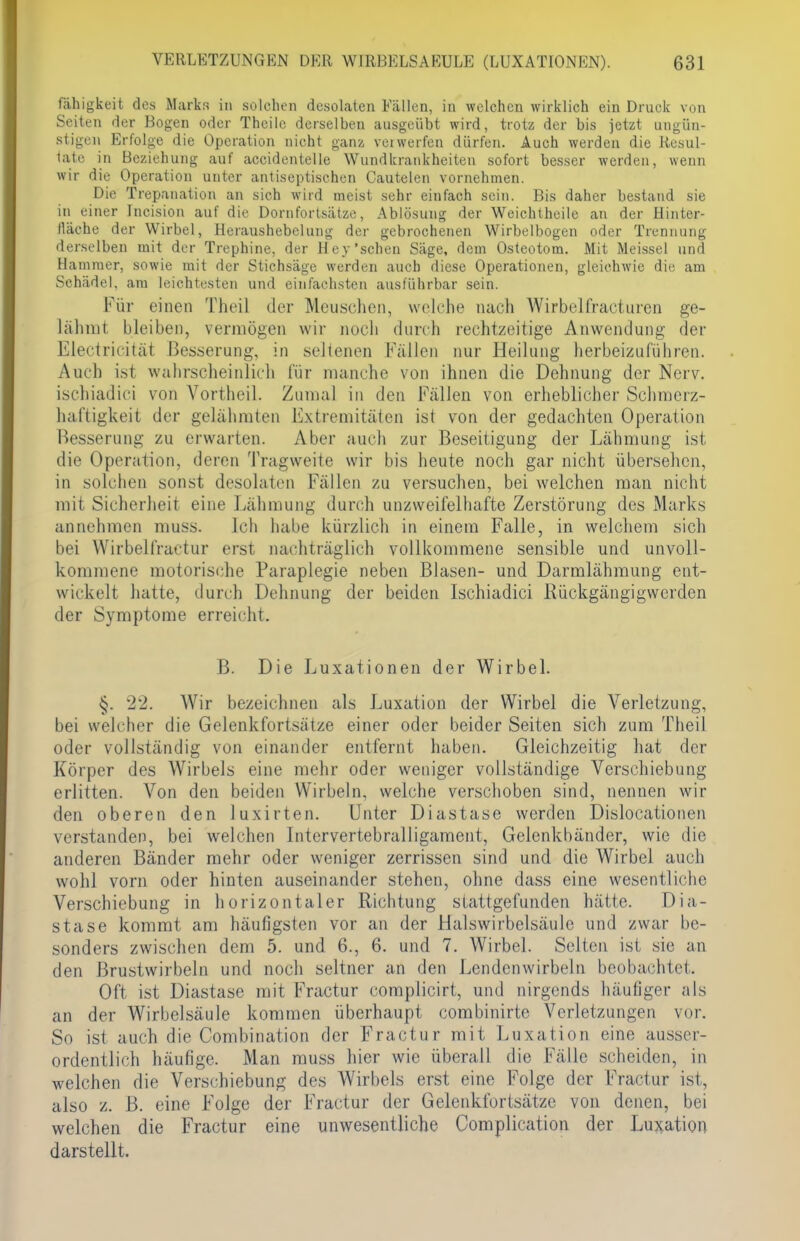 fähigkeit des Marks in solchen desolaten Eällen, in welchen wirklich ein Druck von Seiten der Bogen oder Thcile derselben ausgeübt wird, trotz der bis jetzt ungün- stigen Erfolge die Operation nicht ganz verwerfen dürfen. Auch werden die Resul- tate in Beziehung auf accidentelle Wundkrankheiten sofort besser werden, wenn wir die Operation unter antiseptischen Cautelen vornehmen. Die Trepanation an sich wird meist sehr einfach sein. Bis daher bestand sie in einer Incision auf die Dornfortsätze, Ablösung der Weichtheile an der Hinter- lläehe der Wirbel, Heraushebelung der gebrochenen Wirbelbogen oder Trennung derselben mit der Trephine, der Hey'schen Säge, dem Osteotom. Mit Meissel und Hammer, sowie mit der Stichsäge werden auch diese Operationen, gleichwie die am Schädel, am leichtesten und einfachsten ausführbar sein. Kür einen Theil der Meuschen, welche nach Wirbelfracturen ge- lähmt bleiben, vermögen wir noch durch rechtzeitige Anwendung der Electricität Besserung, in seltenen Fällen nur Heilung herbeizuführen. Auch ist wahrscheinlich für manche von ihnen die Dehnung der Nerv, ischiadici von Vortheil. Zumal in den Fällen von erheblicher Schroerz- haftigkeit der gelähmten Extremitäten ist von der gedachten Operation Besserung zu erwarten. Aber auch zur Beseitigung der Lähmung ist die Operation, deren Tragweite wir bis heute noch gar nicht übersehen, in solchen sonst desolaten Fällen zu versuchen, bei welchen man nicht mit Sicherheit eine Lahmung durch unzweifelhafte Zerstörung des Marks annehmen muss. Ich habe kürzlich in einem Falle, in welchem sich bei Wirbelfractur erst nachträglich vollkommene sensible und unvoll- kommene motorische Paraplegie neben Blasen- und Darmlähmung ent- wickelt hatte, durch Dehnung der beiden Ischiadici Rückgängigwerden der Symptome erreicht. B. Die Luxationen der Wirbel. 22. Wir bezeichnen als Luxation der Wirbel die Verletzung, bei welcher die Gelenkfortsätze einer oder beider Seiten sich zum Theil oder vollständig von einander entfernt haben. Gleichzeitig hat der Körper des Wirbels eine mehr oder weniger vollständige Verschiebung erlitten. Von den beiden Wirbeln, welche verschoben sind, nennen wir den oberen den luxirten. Unter Diastase werden Dislocationen verstanden, bei welchen Intervertebralligament, Gelenkbänder, wie die anderen Bänder mehr oder weniger zerrissen sind und die Wirbel auch wohl vorn oder hinten auseinander stehen, ohne dass eine wesentliche Verschiebung in horizontaler Richtung stattgefunden hätte. Dia- stase kommt am häufigsten vor an der Halswirbelsäule und zwar be- sonders zwischen dem 5. und 6., 6. und 7. Wirbel. Selten ist sie an den Brustwirbeln und noch seltner an den Lendenwirbeln beobachtet. Oft ist Diastase mit Fractur complicirt, und nirgends häufiger als an der Wirbelsäule kommen überhaupt combinirte Verletzungen vor. So isi auch die Combination der Fractur mit Luxation eine ausser- ordentlich häufige. Man muss hier wie überall die Fälle scheiden, in welchen die Verschiebung des Wirbels erst eine Folge der Fractur ist, also z. B. eine Folge der Fractur der Gelenkfortsätze von denen, bei welchen die Fractur eine unwesentliche Complication der Luxation darstellt.