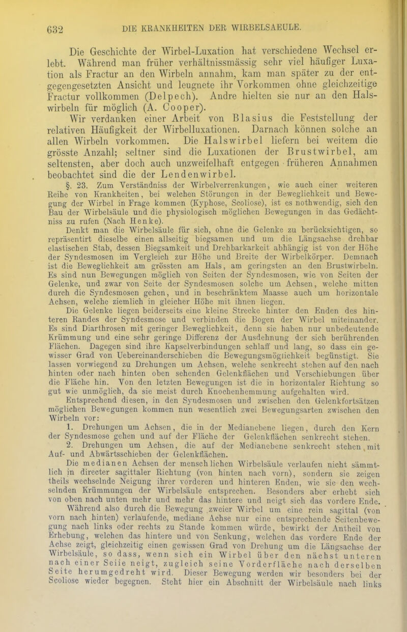 Die Geschichte der Wirbel-Luxation hat verschiedene Wechsel er- lebt. Während man früher verhältnissraässig sehr viel häufiger Luxa- tion als Fractur an den Wirbeln annahm, kam man später zu der ent- gegengesetzten Ansicht und leugnete ihr Vorkommen ohne gleichzeitige Fractur vollkommen (Delpech). Andre hielten sie nur an den Hals- wirbeln für möglich (A. Cooper). Wir verdanken einer Arbeit von Blasius die Feststellung der relativen Häufigkeit der Wirbelluxationen. Darnach können solche an allen Wirbeln vorkommen. Die Halswirbel liefern bei weitem die grösste Anzahl; seltner sind die Luxationen der Brustwirbel, am seltensten, aber doch auch unzweifelhaft entgegen früheren Annahmen beobachtet sind die der Lendenwirbel. §. 23. Zum Verständniss der Wirbelverrenkungen, wie auch einer weiteren Reihe von Krankheiten, bei welchen Störungen in der Beweglichkeit und Bewe- gung der Wirbel in Frage kommen (Kyphose, Scoliose), ist es nothwendig, sich den Bau der Wirbelsäule und die physiologisch möglichen Bewegungen in das Gedächt- niss zu rufen (Nach Henke). Denkt man die Wirbelsäule für sich, ohne die Gelenke zu berücksichtigen, so repräsentirt dieselbe einen allseitig biegsamen und um die Längsachse drehbar elastischen Stab, dessen Biegsamkeit und Drehbarkarkeit abhängig ist von der Höhe der Syndesmosen im Vergleich zur Höhe und Breite der Wirbelkörper. Demnach ist die Beweglichkeit am grössten am Hals, am geringsten an den Brustwirbeln. Es sind nun Bewegungen möglich von Seiten der Syndesmosen, wie von Seiten der Gelenke, und zwar von Seite der Syndesmosen solche um Achsen, welche mitten durch die Syndesmosen gehen, und in beschränktem Maasse auch um horizontale Achsen, welche ziemlich in gleicher Höhe mit ihnen liegen. Die Gelenke liegen beiderseits eine kleine Strecke hinter den Enden des hin- teren Randes der Syndesmose und verbinden die Bogen der Wirbel miteinander. Es sind Diarthrosen mit geringer Beweglichkeit, denn sie haben nur unbedeutende Krümmung und eine sehr geringe Differenz der Ausdehnung der sich berührenden Flächen. Dagegen sind ihre Kapselverbindungcn schlaff und lang, so dass ein ge- wisser Grad von Uebereinanderschieben die Bewegungsmöglichkeit begünstigt. Sie lassen vorwiegend zu Drehungen um Achsen, welche senkrecht stehen auf den nach hinten oder nach hinten oben sehenden Gelenkflächen und Verschiebungen über die Fläche hin. Von den letzten Bewegungen ist die in horizontaler Richtung so gut wie unmöglich, da sie meist durch Knochenhemmung aufgehalten wird. Entsprechend diesen, in den Syndesmosen und zwischen den Gelenkfortsätzen möglichen Bewegungen kommen nun wesentlich zwei Bewegungsarten zwischen den Wirbeln vor: 1. Drehungen um Achsen, die in der Medianebene liegen, durch den Kern der Syndesmose gehen und auf der Fläche der Gelenkflächen senkrecht stehen. 2. Drehungen um Achsen, die auf der Medianebene senkrecht stehen,mit Auf- und Abwärtsschieben der Gelenkflächen. Die medianen Achsen der menschlichen Wirbelsäule verlaufen nicht sämmt- lich in directer sagittaler Richtung (von hinten nach vorn), sondern sie zeigen theils wechselnde Neigung ihrer vorderen und hinteren Enden, wie sie den wech- selnden Krümmungen der Wirbelsäule entsprechen. Besonders aber erhebt sich von oben nach unten mehr und mehr das hintere und neigt sich das vordere Ende. Während also durch die Bewegung zweier Wirbel um eine rein sagittal (von vorn nach hinten) verlaufende, mediane Achse nur eine entsprechende Seitenbewe- gung nach links oder rechts zu Stande kommen würde, bewirkt der Antheil von Erhebung, welchen das hintere und von Senkung, welchen das vordere Ende der Achse zeigt, gleichzeitig einen gewissen Grad von Drehung um die Längsachse der Wirbelsäule, so dass, wenn sich ein Wirbel über den nächst unteren nach einer Seiie neigt, zugleich seine Vorderfläche nach derselben Seite herumgedreht wird. Dieser Bewegung werden wir besonders bei der Scoliose wieder begegnen. Steht hier ein Abschnitt der Wirbelsäule nach links