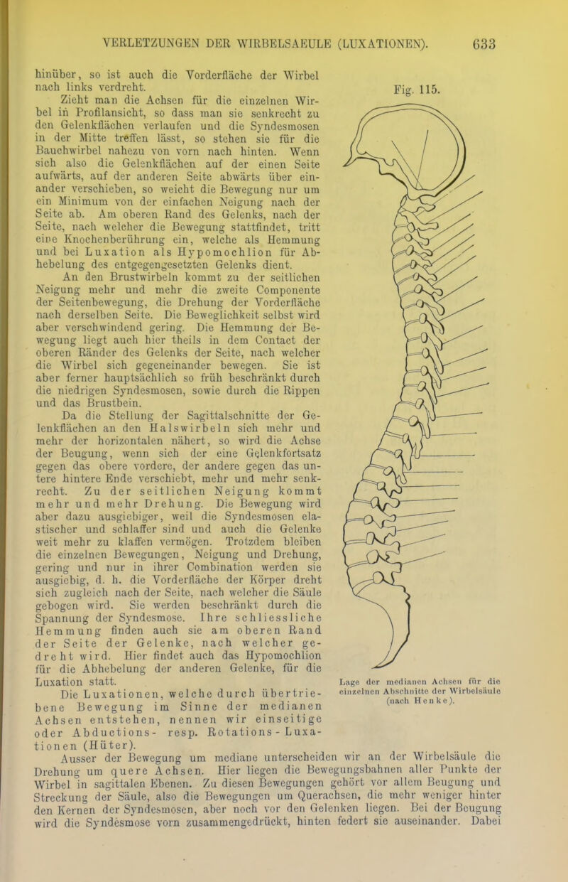 hinüber, so ist auch die Vorderlläche der Wirbel nach links verdreht. Zieht man die Achsen für die einzelnen Wir- bel in Profilansicht, so dass man sie senkrecht zu den Gelenkflächen verlaufen und die Syndesmosen in der Mitte treffen lässt, so stehen sie für die Bauchwirbel nahezu von vorn nach hinten. Wenn sich also die Gelenkflächen auf der einen Seite aufwärts, auf der anderen Seite abwärts über ein- ander verschieben, so weicht die Bewegung nur um ein Minimum von der einfachen Neigung nach der Seite ab. Am oberen Band des Gelenks, nach der Seite, nach welcher die Bewegung stattfindet, tritt eine Knochenberührung ein, welche als Hemmung und bei Luxation als Hypomochlion für Ab- hebelung des entgegengesetzten Gelenks dient. An den Brustwirbeln kommt zu der seitlichen Neigung mehr und mehr die zweite Componente der Seitenbewegung, die Drehung der Vorderfläche nach derselben Seite. Die Beweglichkeit selbst wird aber verschwindend gering. Die Hemmung der Be- wegung liegt auch hier theils in dem Contact der oberen Ränder des Gelenks der Seite, nach welcher die Wirbel sich gegeneinander bewegen. Sie ist aber ferner hauptsächlich so früh beschränkt durch die niedrigen Syndesmosen, sowie durch die Rippen und das Brustbein. Da die Stellung der Sagittalschnitte der Ge- lcukflächen an den Halswirbeln sich mehr und mehr der horizontalen nähert, so wird die Achse der Beugung, wenn sich der eine Gelenkfortsatz gegen das obere vordere, der andere gegen das un- tere hintere Ende verschiebt, mehr und mehr senk- recht. Zu der seitlichen Neigung kommt mehr und mehr Drehung. Die Bewegung wird aber dazu ausgiebiger, weil die Syndesmosen ela- stischer und schlaffer sind und auch die Gelenke weit mehr zu klaffen vermögen. Trotzdem bleiben die einzelnen Bewegungen, Neigung und Drehung, Sterins und nur in ihrer Combination werden sie ausgiebig, d. h. die Vorderlläche der Körper dreht sich zugleich nach der Seite, nach welcher die Säule gebogen wird. Sie werden beschränkt durch die Spannung der Syndesmose. Ihre schliessliche Hemmung finden auch sie am oberen Rand der Seite der Gelenke, nach welcher ge- dreht wird. Hier findet auch das Hypomochlion für die Abhebelung der anderen Gelenke, für die Luxation statt. Die Luxationen, welche durch übertrie- bene Bewegung im Sinne der medianen Achsen entstehen, nennen wir einseitige oder Abductions- resp. Rotations - Luxa- tionen (Hüter). Ausser der Bewegung um mediane unterscheiden wir an der Wirbelsäule die Drehung um quere Achsen. Hier liegen die Bewegungsbahnen aller Punkte der Wirbel in sagittalen Ebenen. Zu diesen Bewegungen gehört vor allem Beugung und Streckung der Säule, also die Bewegungen um Querachsen, die mehr weniger hinter den Kernen der Syndesmosen, aber noch vor den Gelenken liegen. Bei der Beugung wird die Syndesmose vorn zusammengedrückt, hinten federt sie auseinander. Dabei Lage der medianen Achsen für die einzelnen Abschnitte der Wirbelsäule (nach Henke).