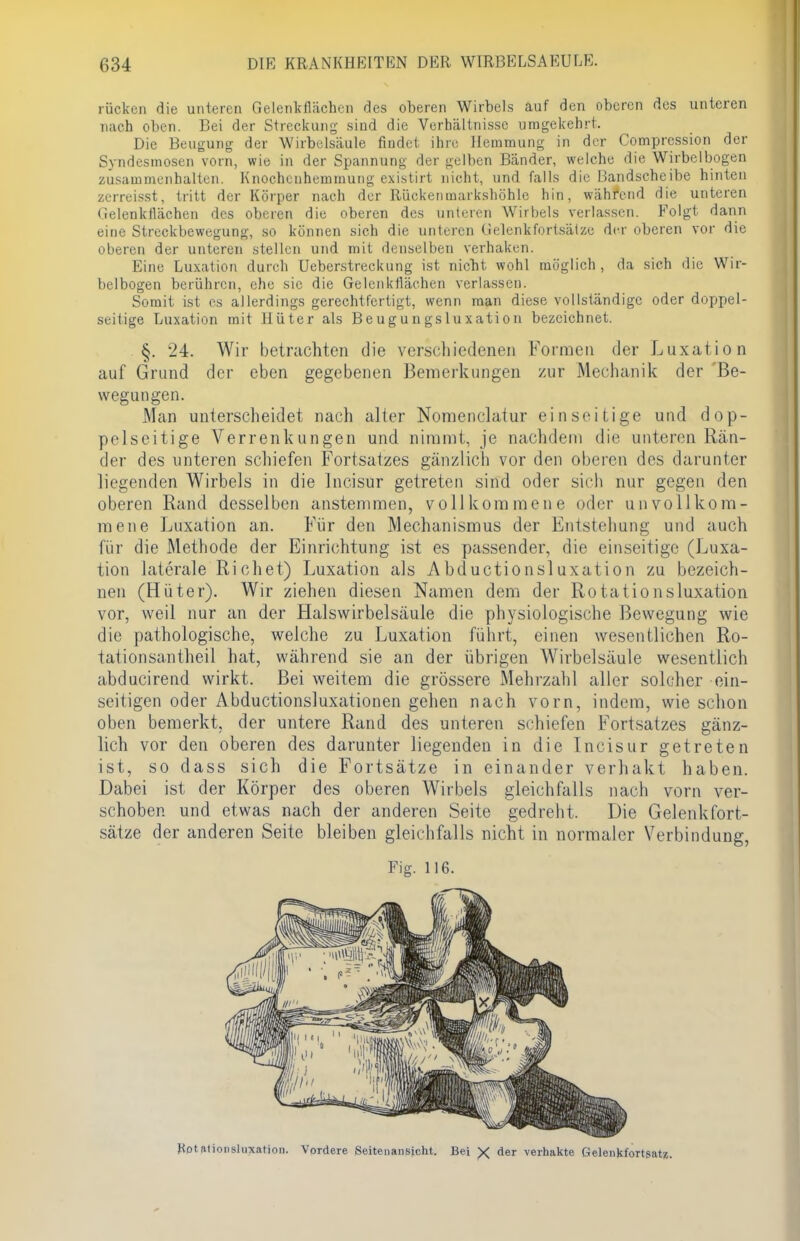 rücken die unteren Gelenkflächen des oberen Wirbels auf den oberen des unteren nach oben. Bei der Streckung- sind die Verhältnisse umgekehrt. Die Beugung der Wirbelsäule findet ihre Hemmung in der Comprcssion der Syndesmosen vorn, wie in der Spannung der gelben Bänder, welche die Wirbclbogen zusammenhalten. Knochenhemmung existirt nicht, und falls die Bandscheibe hinten zerreisst, tritt der Körper nach der Rückenmarkshöhle hin, während die unteren Gelenkflächen des oberen die oberen des unteren Wirbels verlassen. Folgt dann eine Streckbewegung, so können sich die unteren Gelenkfortsälze der oberen vor die oberen der unteren stellen und mit denselben verhaken. Eine Luxation durch Uebcrstreckung ist nicht wohl möglich, da sich die Wir- belbogen berühren, che sie die Gelenkflächen verlassen. Somit ist es allerdings gerechtfertigt, wenn man diese vollständige oder doppel- seitige Luxation mit Hüter als Be ugu n gs luxati on bezeichnet. §. 24. Wir betrachten die verschiedenen Formen der Luxation auf Grund der eben gegebenen Bemerkungen zur Mechanik der Be- wegungen. Man unterscheidet nach alter Nomenklatur einseitige und dop- pelseitige Verrenkungen und nimmt, je nachdem die unteren Rän- der des unteren schiefen Fortsatzes gänzlich vor den oberen des darunter liegenden Wirbels in die Incisur getreten sind oder sich nur gegen den oberen Rand desselben anstemmen, vollkommene oder unvollkom- mene Luxation an. Für den Mechanismus der Entstehung und auch für die Methode der Einrichtung ist es passender, die einseitige (Luxa- tion laterale Rieh et) Luxation als A bduetionsluxation zu bezeich- nen (Hüter). Wir ziehen diesen Namen dem der Rotationsluxation vor, weil nur an der Halswirbelsäule die physiologische Bewegung wie die pathologische, welche zu Luxation führt, einen wesentlichen Ro- tationsantheil hat, während sie an der übrigen Wirbelsäule wesentlich abducirend wirkt. Bei weitem die grössere Mehrzahl aller solcher ein- seitigen oder Abductionsluxationen gehen nach vorn, indem, wie schon oben bemerkt, der untere Rand des unteren schiefen Fortsatzes gänz- lich vor den oberen des darunter liegenden in die Incisur getreten ist, so dass sich die Fortsätze in einander verhakt haben. Dabei ist der Körper des oberen Wirbels gleichfalls nach vorn ver- schoben und etwas nach der anderen Seite gedreht. Die Gelenkfort- sätze der anderen Seite bleiben gleichfalls nicht in normaler Verbindung, Fig. 116. Rotatioiisluxation. Vordere Seitenansicht. Bei X der verhakte Gelenkfortsat«.