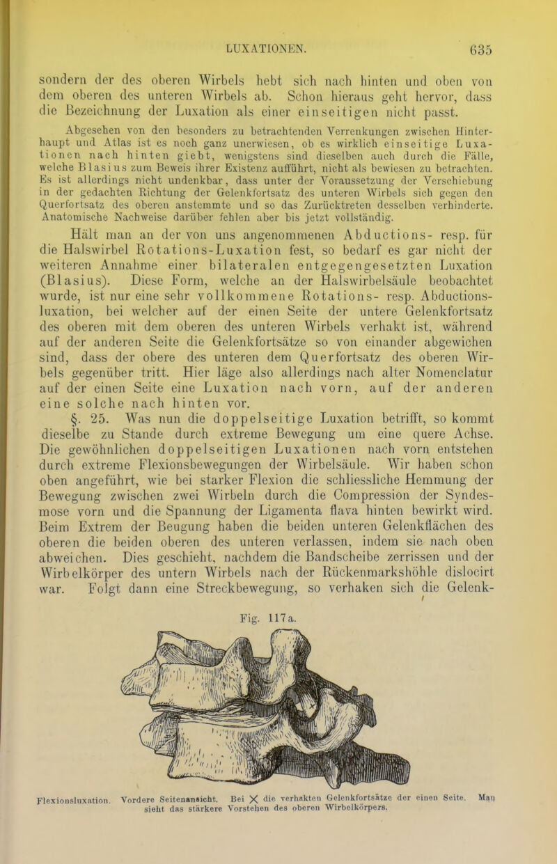 sondern der des oberen Wirbels hebt sieh nach hinten und oben von dem oberen des unteren Wirbels ab. Schon hieraus geht hervor, dass die Bezeichnung der Luxation als einer einseitigen nicht passt. Abgesehen von den besonders zu betrachtenden Verrenkungen zwischen Hinter- haupt und Atlas ist es noch ganz unerwiesen, ob es wirklich einseitige Luxa- tionen nach hinten giebt, wenigstens sind dieselben auch durch die Fälle, welche Blasius zum Beweis ihrer Existenz aufführt, nicht als bewiesen zu betrachten. Es ist allerdings nicht undenkbar, dass unter der Voraussetzung der Verschiebung in der gedachten Richtung der Gelenkfortsatz des unteren Wirbels sich gegen den Querfortsatz des oberen anstemmte und so das Zurücktreten desselben verhinderte. Anatomische Nachweise darüber fehlen aber bis jetzt vollständig. Hält man an der von uns angenommenen Abductions- resp. für die Halswirbel Rotations-Luxation fest, so bedarf es gar nicht der weiteren Annahme einer bilateralen entgegengesetzten Luxation (Blasius). Diese Form, welche an der Halswirbelsäule beobachtet wurde, ist nur eine sehr vollkommene Rotations- resp. Abductions- luxation, bei welcher auf der einen Seite der untere Gelenkfortsatz des oberen mit dem oberen des unteren Wirbels verhakt ist, während auf der anderen Seite die Gelenkfortsätze so von einander abgewichen sind, dass der obere des unteren dem Qu er fortsatz des oberen Wir- bels gegenüber tritt. Hier läge also allerdings nach alter Nomenclatur auf der einen Seite eine Luxation nach vorn, auf der anderen eine solche nach hinten vor. §. 25. Was nun die doppelseitige Luxation betrifft, so kommt dieselbe zu Stande durch extreme Bewegung um eine quere Achse. Die gewöhnlichen doppelseitigen Luxationen nach vorn entstehen durch extreme Flexionsbewegungen der Wirbelsäule. Wir haben schon oben angeführt, wie bei starker Flexion die schliessliche Hemmung der Bewegung zwischen zwei Wirbeln durch die Compression der Syndes- mose vorn und die Spannung der Ligamenta flava hinten bewirkt wird. Beim Extrem der Beugung haben die beiden unteren Gelenkflächen des oberen die beiden oberen des unteren verlassen, indem sie nach oben abweichen. Dies geschieht, nachdem die Bandscheibe zerrissen und der Wirbelkörper des untern Wirbels nach der Rückenmarkshöhle dislocirt war. Folgt dann eine Streckbewegung, so verhaken sich die Gelenk- Fig. 117 a. Flexionslu.xation. Vordere Seitenansicht. Bei X die verhakten Gelenkfortsätze der einen Seite. Mai) sieht das stärkere Vorstehen des oberen Wirbelkörpers.