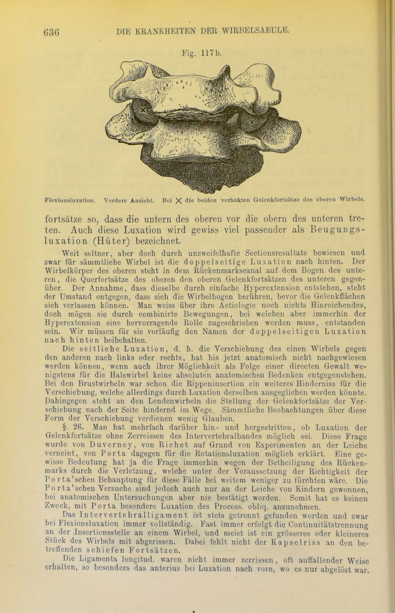 Fig. 117 b. Flexionsluxation. Vordere Ansicht, Bei X die beiden verhakten Gelcnkforlsiitzc des oberen Wirbels. fortsätze so, dass die untern des oberen vor die obern des unteren tre- ten. Auch diese Luxation wird gewiss viel passender als Beugungs- luxation (Hüter) bezeichnet. Weit seltner, aber doch durch unzweifelhafte Sectionsresultate bewiesen und zwar für sämmtliche Wirbel ist die doppelseitige Luxation nach hinten. Der Wirbelkörper des oberen steht in dem Rückenmarkscanal auf dem Bogen des unte- ren , die Querfortsätze des oberen den oberen Gelenkfortsätzen des unteren gegen- über. Der Annahme, dass dieselbe durch einfache Hyperextension entstehen, stebt der Umstand entgegen, dass sich die Wirbelbogen berühren, bevor die Gelenkflächen sich verlassen können. Man weiss über ihre Aetiologie noch nichts Hinreichendes, doch mögen sie durch combinirte Bewegungen, bei welchen aber immerhin der Hyperextension eine hervorragende Rolle zugeschrieben werden muss, entstanden sein. Wir müssen für sie vorläufig den Namen der doppelseitigen Luxation nach hinten beibehalten. Die seitliche Luxation, d. h. die Verschiebung des einen Wirbels gegen den anderen nach links oder rechts, hat bis jetzt anatomisch nicht nachgewiesen werden können, wenn auch ihrer Möglichkeit als Folge einer directen Gewalt we- nigstens für die Halswirbel keine absoluten anatomischen Bedenken entgegenstehen. Bei den Brustwirbeln war schon die Rippeninsertion ein weiteres Hinderniss für die Verschiebung, welche allerdings durch Luxation derselben ausgeglichen werden könnte. Dahingegen steht an den Lendenwirbeln die Stellung der Gelenkfortsätze der Ver- schiebung nach der Seite hindernd im Wege. Sämmtliche Beobachtungen über diese Form der Verschiebung verdienen wenig Glauben. §. 26. Man hat mehrfach darüber hin- und hergestritten, ob Luxation der Gelenkfortsätze ohne Zerreissen des Intervertebralbandes möglich sei. Diese Frage wurde von Duverney, von Richet auf Grund von Experimenten an der Leiche verneint, von Porta dagegen für die Rotationsluxation möglich erklärt. Eine ge- wisse Bedeutung hat ja die Frage immerhin wegen der Betheiligung des Rücken- marks durch die Verletzung, welche unter der Voraussetzung der Richtigkeit der Po rta'schen Behauptung für diese Fälle bei weitem weniger zu fürchten wäre. Die Po rta'sehen Versuche sind jedoch auch nur an der Leiche von Kindern gewonnen, bei anatomischen Untersuchungen aber nie bestätigt worden. Somit hat es keinen Zweck, mit Porta besondere Luxation des Process. obliq. anzunehmen. Das Intervertebralligamen t ist stets getrennt gefunden worden und zwar bei Flexionsluxation immer vollständig. Fast immer erfolgt die Continuitätstrennung an der Insertionsstelle an einem Wirbel, und meist ist ein grösseres oder kleineres Stück des Wirbels mit abgerissen. Dabei fehlt nicht der Kapselrias an den be- treffenden schiefen Fortsätzen. Die Ligamenta longitud. waren nicht immer zerrissen , oft auffallender Weise erhalten, so besonders das anterius bei Luxation nach vorn, wo es nur abgelöst war.