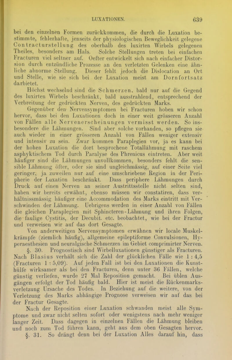 bei den einzelnen Formen zurückkommen, die durch die Luxation be- stimmte, fehlerhafte, jenseits der physiologischen Beweglichkeit gelegene Contracturstellung des oberhalb des luxirten Wirbels gelegenen Theiles, besonders am Hals. Solche Stellungen treten bei einfachen Fracturen viel seltner auf. Oefter entwickeli sich nach einfacher Distor- sion durch entzündliehe Prozesse an den verletzten Gelenken eine ähn- liche abnorme Stellung. Dieser fehlt jedoch die Dislocation an Ort und Stelle, wie sie sich bei der Luxation meist am Dornfortsatz darbietet. Höchst wechselnd sind die Schmerzen, bald nur auf die Gegend des luxirten Wirbels beschränkt, bald ausstrahlend, entsprechend der Verbreitung der gedrückten Nerven, des gedrückten Marks. Gegenüber den Ncrvensymptomen bei Fracturen hoben wir schon hervor, dass bei den Luxationen doch in einer weit grösseren Anzahl von Fällen alle Nervenerscheinungen vermisst werden. So ins- besondere die Lähmungen. Sind aber solche vorhanden, so pÜegen sie auch wieder in einer grösseren Anzahl von Fällen weniger extensiv und intensiv zu sein. Zwar kommen Paraplegien vor, ja es kann bei der hohen Luxation die dort besprochene Totallähmung mit raschem asphyktischem Tod durch Paralyse des Phrenicus eintreten. Aber weit häufiger sind die Lähmungen unvollkommen, besonders fehlt die sen- sible Lähmung öfter, oder sie sind ungleichmässig, auf einer Seite viel geringer, ja zuweilen nur auf eine umschriebene Region in der Peri- pherie der Luxation beschränkt. Dass periphere Lähmungen durch Drin k auf einen Nerven an seiner Austrittsstelle nicht selten sind, haben wir bereits erwähnt, ebenso müssen wir constatiren, dass ver- hältnissmässig häufiger eine Accommodation des Marks eintritt mit Ver- schwinden der Lähmung. Uebrigens werden in einer Anzahl von Fällen die gleichen Paraplegien mit Sphincteren-Lähinung und ihren Folgen, die faulige Cystitis, der Decubit. etc. beobachtet, wie bei der Fractur und verweisen wir auf das dort Gesagte. Von anderweitigen Nervensymptomen erwähnen wir locale Muskel- krämpfe (ziemlich häufig), allgemeine epileptiforme Oonvulsionen, Hy- peraesthesien und neuralgische Schmerzen im Gebiet comprimirter Nerven. §. 30. Prognostisch sind Wirbelluxationen günstiger als Fracturen. Nach Blasius verhält sich die Zahl der glücklichen fälle wie 1:4,5 (Fracturen 1:5,09). Auf jeden Fall ist; bei den Luxationen die Kunst- hülfe wirksamer als bei den Fracturen, denn unter 36 Fällen, welche günstig verliefen, wurde 27 Mal Reposition gemacht. Bei üblen Aus- gängen erfolgt der Tod häufig bald. Hier ist meist die Rückenmarks- verletzung Ursache des Todes. In Beziehung auf die weitere, von der Verletzung des Marks abhängige Prognose verweisen wir auf das bei der Fractur Gesagte. Nach der Reposition einer Luxation schwanden meist alle Sym- ptome und zwar nicht selten sofort oder wenigstens nach mehr weniger langer Zeit. Dass dagegen in einzelnen Fällen die Lähmung bleiben und noch zum Tod führen kann, geht aus dem oben Gesagten hervor. §.31. So drängt denn bei der Luxation Alles darauf hin, dass