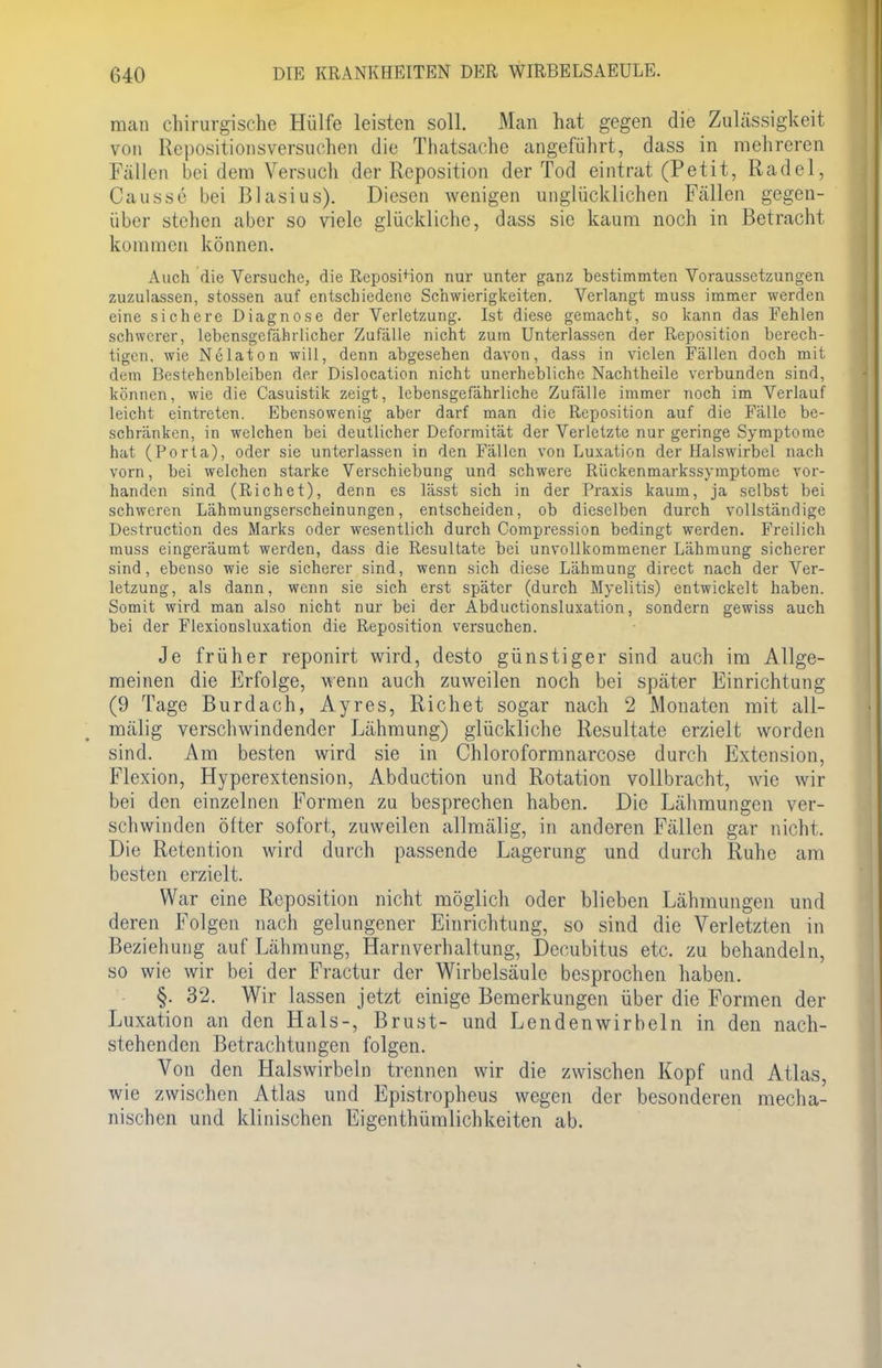 man chirurgische Hülfe leisten soll. Man hat gegen die Zulässigkeit von Repositionsversuchen die Thatsache angeführt, dass in mehreren Fällen bei dem Versuch der Reposition der Tod eintrat (Petit, Rädel, Causse bei Blasius). Diesen wenigen unglücklichen Fällen gegen- über stehen aber so viele glückliche, dass sie kaum noch in Betracht kommen können. Auch die Versuche, die Reposition nur unter ganz bestimmten Voraussetzungen zuzulassen, stossen auf entschiedene Schwierigkeiten. Verlangt muss immer werden eine sichere Diagnose der Verletzung. Ist diese gemacht, so kann das Fehlen schwerer, lebensgefährlicher Zufälle nicht zum Unterlassen der Reposition berech- tigen, wie Nelaton will, denn abgesehen davon, dass in vielen Fällen doch mit dem Bestehenbleiben der Dislocation nicht unerhebliche Nachtheile verbunden sind, können, wie die Casuistik zeigt, lebensgefährliche Zufälle immer noch im Verlauf leicht eintreten. Ebensowenig aber darf man die Reposition auf die Fälle be- schränken, in welchen bei deutlicher Deformität der Verletzte nur geringe Symptome hat (Porta), oder sie unterlassen in den Fällen von Luxation der Halswirbel nach vorn, bei welchen starke Verschiebung und schwere Rückenmarkssymptome vor- handen sind (Richet), denn es lässt sich in der Praxis kaum, ja selbst bei schweren Lähmungserscheinungen, entscheiden, ob dieselben durch vollständige Destruction des Marks oder wesentlich durch Compression bedingt werden. Freilich muss eingeräumt werden, dass die Resultate bei unvollkommener Lähmung sicherer sind, ebenso wie sie sicherer sind, wenn sich diese Lähmung direct nach der Ver- letzung, als dann, wenn sie sich erst später (durch Myelitis) entwickelt haben. Somit wird man also nicht nur bei der Abductionsluxation, sondern gewiss auch bei der Flexionsluxation die Reposition versuchen. Je früher reponirt wird, desto günstiger sind auch im Allge- meinen die Erfolge, wenn auch zuweilen noch bei später Einrichtung (9 Tage Burdach, Ayres, Richet sogar nach 2 Monaten mit all- mälig verschwindender Lähmung) glückliche Resultate erzielt worden sind. Am besten wird sie in Chloroformnarcose durch Extension, Flexion, Hyperextension, Abduction und Rotation vollbracht, wie wir bei den einzelnen Formen zu besprechen haben. Die Lähmungen ver- schwinden öfter sofort, zuweilen allmälig, in anderen Fällen gar nicht. Die Retention wird durch passende Lagerung und durch Ruhe am besten erzielt. War eine Reposition nicht möglich oder blieben Lähmungen und deren Folgen nach gelungener Einrichtung, so sind die Verletzten in Beziehung auf Lähmung, Harnverhaltung, Decubitus etc. zu behandeln, so wie wir bei der Fractur der Wirbelsäule besprochen haben. §. 32. Wir lassen jetzt einige Bemerkungen über die Formen der Luxation an den Hals-, Brust- und Lendenwirbeln in den nach- stehenden Betrachtungen folgen. Von den Halswirbeln trennen wir die zwischen Kopf und Atlas, wie zwischen Atlas und Epistropheus wegen der besonderen mecha- nischen und klinischen Eigentümlichkeiten ab.