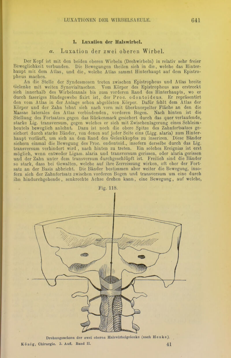 Ll'XAT10NKN DIOR W1RBKLSAKULK. G41 1. Luxation der Halswirbel. cc. Luxation der zwei oberen Wirbel. Der Kopf ist mit den beiden oberen Wirbeln (Drehwirbeln) in relativ sehr freier Beweglichkeit verbunden. Die Bewegungen theilen sich in die, welche das Hinter- haupt mit dem Atlas, und die, welche Atlas sammt Hinterhaupt auf dem Epistro- pheus machen. An die Stelle der Syndesmosen treten zwischen Epistropheus und Atlas breite Gelenke mit weiten Synovialtaschen. Vom Körper des Epistropheus aus erstreckt sich innerhalb des Wirbelcanals bis zum vorderen Rand des Hinterhaupts, wo er durch faseriges Bindegewebe fkirt ist, der Proc. odontoideus. Er repräsentirt den vom Atlas in der Anlage schon abgelösten Körper. Dafür fehlt dem Atlas der Körper und der Zahn lehnt sich nach vorn mit überknorpelter Fläche an den die Massae laterales des Atlas verbindenden, vorderen Bogen. Nach hinten ist die Stellung des Fortsatzes gegen das Rückenmark gesichert durch das quer verlaufende, starke Lig. transversum, gegen welches er sich mit Zwischenlagerung eines Schleim- beutels beweglich anlehnt. Dazu ist noch die obere Spitze des Zahnfortsatzes ge- sichert durch starke Bänder, von denen auf jeder Seite eins (Ligg. alaria) zum Hinter- haupt verläuft, um sich an dem Rand des Gelenkkopfes zu inseriren. Diese Bänder sichern einmal die Bewegung des Proc. ondontoid., insofern derselbe durch das Lig. transversum verhindert wird , nach hinten zu treten. Ein solches Ereigniss ist erst möglich, wenn entweder Ligam. alaria und transversum gerissen, oder alaria gerissen und der Zahn unter dem transversum durchgeschlüpft ist. Freilich sind die Bänder so stark, dass bei Gewalten, welche auf ihre Zerreissung wirken, oft eher der Fort- satz an der Basis abbricht. Die Bänder bestimmen aber weiter die Bewegung, inso- fern sich der Zahnfortsatz zwischen vorderen Bogen und transversum um eine durch ihn hindurchgehende, seukrechte Achse drehen kann, eine Bewegung, auf welche, Fig. IIS. Drehungsachsen der zwei oberen Halswirbelgelenke (nach Henke). König, Chirurgie. 3. Aufl. Band II. 44