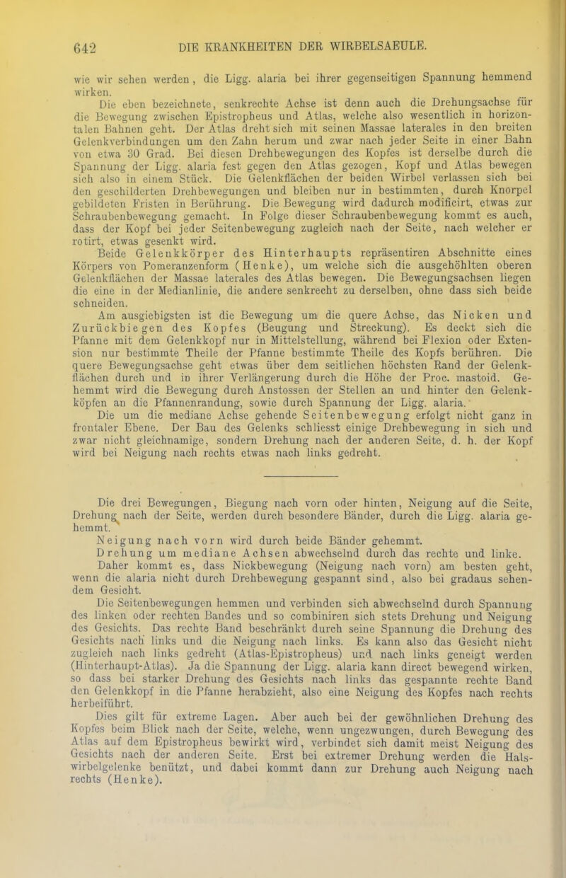 wie wir sehen werden, die Ligg. alaria bei ihrer gegenseitigen Spannung hemmend wirken. Die eben bezeichnete, senkrechte Achse ist denn auch die Drehungsachse für die Bewegung zwischen Epistropheus und Atlas, welche also wesentlich in horizon- talen Bahnen geht. Der Atlas dreht sich mit seinen Massae laterales in den breiten Gelenkverbindungen um den Zahn herum und zwar nach jeder Seite in einer Bahn von etwa 30 Grad. Bei diesen Drehbewegungen des Kopfes ist derselbe durch die Spannung der Ligg. alaria fest gegen den Atlas gezogen, Kopf und Atlas bewegen sich also in einem Stück. Die Gelenkllächeu der beiden Wirbel verlassen sich bei den geschilderten Drehbewegungen und bleiben nur in bestimmten, durch Knorpel gebildeten Fristen in Berührung. Die Bewegung wird dadurch modificirt, etwas zur Schraubenbewegung gemacht. In Folge dieser Schraubenbewegung kommt es auch, dass der Kopf bei jeder Seitenbewegung zugleich nach der Seite, nach welcher er rotirt, etwas gesenkt wird. Beide Geleukkörper des Hinterhaupts repräsentiren Abschnitte eines Körpers von Pomeranzenform (Henke), um welche sich die ausgehöhlten oberen Gelenkflächen der Massae laterales des Atlas bewegen. Die Bewegungsachsen liegen die eine in der Medianlinie, die andere senkrecht zu derselben, ohne dass sich beide schneiden. Am ausgiebigsten ist die Bewegung um die quere Achse, das Nicken und Zurückbiegen des Kopfes (Beugung und Streckung). Es deckt sich die Pfanne mit dem Gelenkkopf nur in Mittelstellung, während bei Flexion oder Exten- sion nur bestimmte Theile der Pfanne bestimmte Theile des Kopfs berühren. Die quere Bewegungsachse geht etwas über dem seitlichen höchsten Rand der Gelenk- ilächen durch und in ihrer Verlängerung durch die Höhe der Proc. mastoid. Ge- hemmt wird die Bewegung durch Anstossen der Stellen an und hinter den Gelenk - köpfen an die Pfannenrandung, sowie durch Spannung der Ligg. alaria. Die um die mediane Achse gehende Seitenbewegung erfolgt nicht ganz in frontaler Ebene. Der Bau des Gelenks schliesst einige Drehbewegung in sich und zwar nicht gleichnamige, sondern Drehung nach der anderen Seite, d. h. der Kopf wird bei Neigung nach rechts etwas nach links gedreht. Die drei Bewegungen, Biegung nach vorn oder hinten, Neigung auf die Seite, Drehung; nach der Seite, werden durch besondere Bänder, durch die Ligg. alaria ge- hemmt. Neigung nach vorn wird durch beide Bänder gehemmt. Drehung um mediane Achsen abwechselnd durch das rechte und linke. Daher kommt es, dass Nickbewegung (Neigung nach vorn) am besten geht, wenn die alaria nicht durch Drehbewegung gespannt sind, also bei gradaus sehen- dem Gesicht. Die Seitenbewegungen hemmen und verbinden sich abwechselnd durch Spannung des linken oder rechten Bandes und so combiniren sich stets Drehung und Neigung des Gesichts. Das rechte Band beschränkt durch seine Spannung die Drehung des Gesichts nach links und die Neigung nach links. Es kann also das Gesicht nicht zugleich nach links gedreht (Atlas-Epistropheus) und nach links geneigt werden (Hinterhaupt-Atlas). Ja die Spannung der Ligg. alaria kann direct bewegend wirken, so dass bei starker Drehung des Gesichts nach links das gespannte rechte Band den Gelenkkopf in die Pfanne herabzieht, also eine Neigung des Kopfes nach rechts herbeiführt. Dies gilt für extreme Lagen. Aber auch bei der gewöhnlichen Drehung des Kopfes beim Blick nach der Seite, welche, wenn ungezwungen, durch Bewegung des Atlas auf dem Epistropheus bewirkt wird, verbindet sich damit meist Neigung des Gesichts nach der anderen Seite. Erst bei extremer Drehung werden die Hals- wirbelgelenke benützt, und dabei kommt dann zur Drehung auch Neigung nach rechts (Henke).