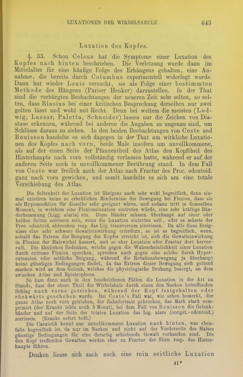 Luxation des Kopfes. §. 33. Schon Celsus hat die Symptome einer Luxation des Kopfes nach hinten beschrieben. Die Verletzung wurde dann im Mittelalter für eine häufige Folge des Erhängens gehalten, eine An- nahme, die bereits durch Columbus experimentell widerlegt wurde. Dann hat wieder Louis versucht, sie als Folge einer bestimmten Methode des Hängens (Pariser Henker) darzustellen, in der That sind die verbürgten Beobachtungen der neueren Zeit sehr selten, so sel- ten, dass Blasius bei einer kritischen Besprechung derselben nur zwei gelten lässt und wohl mit Recht. Denn bei weitem die meisten (Lud- wig, Lassar, Paletta, Schneider) lassen nur die Zeichen von Dia- stase erkennen, während bei anderen die Angaben zn ungenau sind, um Schlüsse daraus zu ziehen. In den beiden Beobachtungen von Coste und Bouisson handelte es sich dagegen in der That um wirkliche Luxatio- nen des Kopfes nach vorn, beide Male insofern um unvollkommene, als auf der einen Seite der Pfannentheil des Atlas den Kopftheil des Hinterhaupts nach vorn vollständig verlassen hatte, während er auf der anderen Seite noch in unvollkommener Berührung stand. In dem Fall von Coste war freilich auch der Atlas nach Fractur des Proc. odontoid. ganz nach vorn gewichen, und somit handelte es sich um eine totale Verschiebung des Atlas. Die Seltenheit der Luxation ist übrigens auch sehr wohl begreiflich, denn ein- mal existiren keine so erheblichen Hindernisse der Bewegung bei Flexion, dass sie als Hypomochlien für dieselbe sehr geeignet wären, und sodann tritt in demselben Moment, in welchem eine Flexionsluxation eintreten würde, eine sehr kräftige Bän- derhemmung (Ligg. alaria) ein. Diese Bänder müssen überhaupt auf einer oder beiden Seiten zerrissen sein, wenn die Luxation eintreten soll, oder es müsste der Proc. odontoid. abbrechen resp. das Lig. transversum einreissen. Da alle diese Ereig- nisse eine sehr schwere Gewalteinwirkung erfordern, so ist es begreiflich, wenn, sobald das Extrem der Beugung des Kopfes erreicht ist, sich die Gewalteinwirkung in Flexion der Halswirbel äussert, und so eher Luxation oder Fractur dort hervor- ruft. Die ähnlichen Bedenken, welche gegen die Wahrscheinlichkeit einer Luxation durch extreme Flexion sprechen, sprechen auch gegen eine solche durch Hyper- extension oder seitliche Neigung, während die Rotationsbewegung ja überhaupt keine günstigen Bedingungen findet, da das Extrem dieser Bewegung sich geltend machen wird an dem Gelenk, welches die physiologische Drehung besorgt, an dem zwischen Atlas und Epistropheus. So kam denn auch in den beschriebenen Fällen die Luxation in der Art zu Stande, dass der obere Theil der Wirbelsäule durch einen den Nacken betreffenden Schlag nach vorne getrieben, während der Kopf festgehalten oder rückwärts geschoben wurde. Bei Coste's Fall war, wie schon bemerkt, der ganze Atlas noch vorn getrieben, der Zahnfortsatz gebrochen, das Mark stark com- primirt (der Kranke lebte noch 5 Monat), bei dem Fall von Bouisson die Gelenk- bänder und auf der Seite der totalen Luxation das Lig. alare (oeeipit.-odontoid.) zerrissen. (Kranke sofort todt.) Die Casuistik kennt nur unvollkommene Luxation nach hinten, was eben- falls begreiflich ist, da nur im Nacken und nicht auf der Vorderseite des Halses günstige Bedingungen für eine derartig schiebende Gewalt vorhanden sind. Die den Kopf treffenden Gewalten werden eher zu Fractur der Stirn resp. des Hinter- haupts führen. Denken Hesse sich auch noch eine rein seitliche Luxation 41*