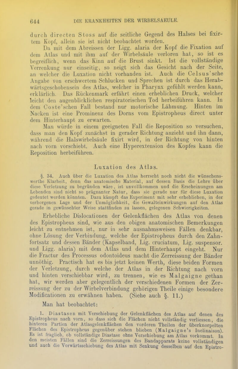 durch directen Stoss auf die seitliche Gegend des Halses bei fixir- tem Kopf, allein sie ist nicht beobachtet worden. Da mit dem Abreissen der Ligg. alaria der Kopf die Fixation auf dem Atlas und mit ihm auf der Wirbelsäule verloren hat, so ist es begreiflich, wenn das Kinn auf die Brust sinkt. Ist die vollständige Verrenkung nur einseitig, so neigt sich das Gesicht nach der Seite, an welcher die Luxation nicht vorhanden ist. Auch die Celsus'sche Angabe von erschwertem Schlucken und Sprechen ist durch das Herab- wärisges.-hobcnsein des Atlas, welcher in Pharynx gefühlt werden kann, erklärlich. Das Rückenmark erfährt einen erheblichen Druck, welcher leicht den augenblicklichen respiratorischen Tod herbeiführen kann. In dem Coste'sehen Fall bestand nur motorische Lähmung. Hinten im Nacken ist eine Prominenz des Dorns vom Epistropheus direct unter dem Hinterhaupt zu erwarten. Man würde in einem geeigneten Fall die Reposition so versuchen, dass man den Kopf zunächst in gerader Richtung anzieht und ihn dann, wahrend die Halswirbelsäule fixirt wird, in der Richtung von hinten nach vorn vorschiebt. Auch eine Hyperextension des Kopfes kann die Reposition herbeiführen. Luxation des Atlas. §. 34. Auch über die Luxation des Atlas herrscht noch nicht die wünschens- werthe Klarheit, denn das anatomische Material, auf dessen Basis die Lehre über diese Verletzung zu begründen wäre, ist unvollkommen und die Erscheinungen am Lebenden sind nicht so prägnanter Natur, dass sie gerade nur für diese Luxation gedeutet weiden könnten. Dazu kämpft das Experiment mit sehr erheblichen, in der verborgenen Lage und der Unmöglichkeit, die Gewalteinwirkungen auf den Atlas gerade in gewünschter Weise stattfinden zu lassen, gelegenen Schwierigkeiten. Erhebliche Dislocationen der Gelenkflächen des Atlas von denen des Epistropheus sind, wie aus den obigen anatomischen Bemerkungen leicht zu entnehmen ist, nur in sehr ausnahmsweisen Fällen denkbar, ohne Lösung der Verbindung, welche der Epistropheus durch den Zahn- fortsatz und dessen Bänder (Kapselband, Lig. cruciatum, Lig. suspensor. und Ligg. alaria) mit dem Atlas und dem Hinterhaupt eingeht. Nur die Fractur des Processus odontoideus macht die Zerreissung der Bänder unnöthig. Practisch hat es bis jetzt keinen Werth, diese beiden Formen der Verletzung, durch welche der Atlas in der Richtung nach vorn und hinten verschiebbar wird, zu trennen, wie es Malgaigne gethan hat, wir werden aber gelegentlich der verschiedenen Formen der Zer- reissung der zu der Wirbelverbindung gehörigen Theile einige besondere Modificationen zu erwähnen haben. (Siehe auch §. 11.) Man hat beobachtet: 1. Diastasen mit Verschiebung der Gelenkflächen des Atlas auf denen des Epistropheus nach vorn, so dass sich die Flächen nicht vollständig verliessen, die hinteren Partien der Atlasgelenkflächen den vorderen Theilen der überknorpelten Flächen des Epistropheus gegenüber stehen blieben (Malgaigne's Inclinaison). Es ist fraglich, ob vollständige Diastase ohne Verschiebung am Atlas vorkommt. In den meisten Fällen sind die Zerreissungen des Bandapparats keine vollständigen und auch die Vorwärtsschiebung des Atlas mit Senkung desselben auf den Epistro-