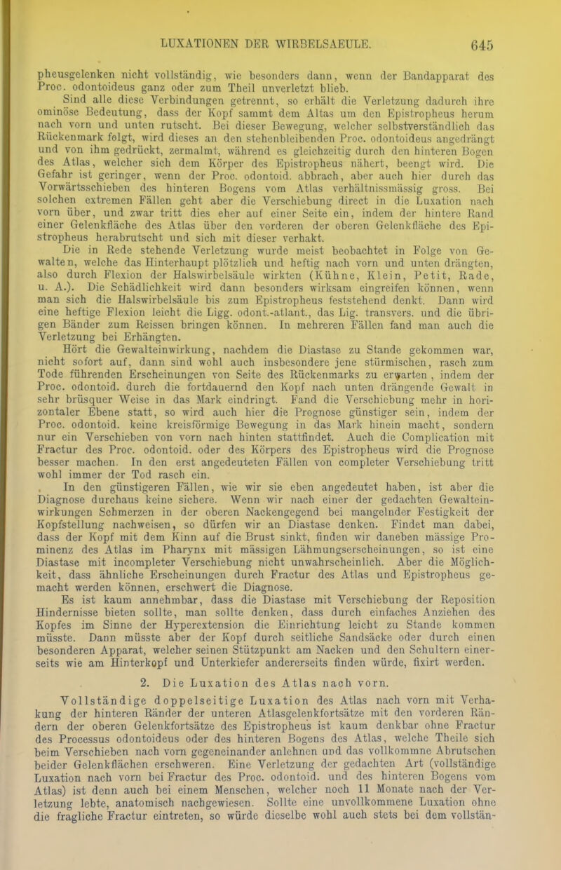 pheusgelenken nicht vollständig, wie besonders dann, wenn der Bandapparat des Proe. odontoideus ganz oder zum Theil unverletzt blieb. Sind alle diese Verbindungen getrennt, so erhält die Verletzung dadurch ihre ominöse Bedeutung, dass der Kopf sammt dem Altas um den Epistropheus herum nach vorn und unten rutscht. Bei dieser Bewegung, welcher selbstverständlich das Rückenmark folgt, wird dieses an den stehenbleibenden Proc. odontoideus angedrängt und von ihm gedrückt, zermalmt, während es gleichzeitig durch den hinteren Bogen des Atlas, welcher sich dem Körper des Epistropheus nähert, beengt wird. Die Gefahr ist geringer, wenn der Proc. odontoid. abbrach, aber auch hier durch das Vorwärtsschieben des hinteren Bogens vom Atlas verhältnissmässig gross. Bei solchen extremen Fällen geht aber die Verschiebung direct in die Luxation nach vorn über, und zwar tritt dies eher auf einer Seite ein, indem der hintere Rand einer Gelenkfläche des Atlas über den vorderen der oberen Gelenkfläche des Epi- stropheus herabrutscht und sich mit dieser verhakt. Die in Rede stehende Verletzung wurde meist beobachtet in Folge von Ge- walten, welche das Hinterhaupt plötzlich und heftig nach vorn und unten drängten, also durch Flexion der Halswirbelsäule wirkten (Kühne, Klein, Petit, Rade, u. A.). Die Schädlichkeit wird dann besonders wirksam eingreifen können, wenn man sich die Halswirbelsäule bis zum Epistropheus feststehend denkt. Dann wird eine heftige Flexion leicht die Ligg. odont.-atlant, das Lig. transvers. und die übri- gen Bänder zum Reissen bringen können. In mehreren Fällen fand man auch die Verletzung bei Erhängten. Hört die Gewalteinwirkung, nachdem die Diastase zu Stande gekommen war, nicht sofort auf, dann sind wohl auch insbesondere jene stürmischen, rasch zum Tode führenden Erscheinungen von Seite des Rückenmarks zu erwarten , indem der Proc. odontoid. durch die fortdauernd den Kopf nach unten drängende Gewalt in sehr brüsquer Weise in das Mark eindringt. Fand die Verschiebung mehr in hori- zontaler Ebene statt, so wird auch hier die Prognose günstiger sein, indem der Proc. odontoid. keine kreisförmige Bewegung in das Mark hinein macht, sondern nur ein Verschieben von vorn nach hinten stattfindet. Auch die Complication mit Fractur des Proc. odontoid. oder des Körpers des Epistropheus wird die Prognose besser machen. In den erst angedeuteten Fällen von completer Verschiebung tritt wohl immer der Tod rasch ein. In den günstigeren Fällen, wie wir sie eben angedeutet haben, ist aber die Diagnose durchaus keine sichere. Wenn wir nach einer der gedachten Gewaltcin- wirkungen Schmerzen in der oberen Nackengegend bei mangelnder Festigkeit der Kopfstellung nachweisen, so dürfen wir an Diastase denken. Findet man dabei, dass der Kopf mit dem Kinn auf die Brust sinkt, finden wir daneben mässige Pro- minenz des Atlas im Pharynx mit mässigen Lähmungserscheinungen, so ist eine Diastase mit incompleter Verschiebung nicht unwahrscheinlich. Aber die Möglich- keit, dass ähnliche Erscheinungen durch Fractur des Atlas und Epistropheus ge- macht werden können, erschwert die Diagnose. Es ist kaum annehmbar, dass die Diastase mit Verschiebung der Reposition Hindernisse bieten sollte, man sollte denken, dass durch einfaches Anziehen des Kopfes im Sinne der Hyperextension die Einrichtung leicht zu Stande kommen müsste. Dann müsste aber der Kopf durch seitliche Sandsäcke oder durch einen besonderen Apparat, welcher seinen Stützpunkt am Nacken und den Schultern einer- seits wie am Hinterkopf und Unterkiefer andererseits finden würde, fixirt werden. 2. Die Luxation des Atlas nach vorn. Vollständige doppelseitige Luxation des Atlas nach vorn mit Verha- kung der hinteren Ränder der unteren Atlasgelenkfortsätze mit den vorderen Rän- dern der oberen Gelenkfortsätze des Epistropheus ist kaum denkbar ohne Fractur des Processus odontoideus oder des hinteren Bogens des Atlas, welche Theile sich beim Verschieben nach vorn gegeneinander anlehnen und das vollkommne Abrutschen beider Gelenkflächen erschweren. Eine Verletzung der gedachten Art (vollständige Luxation nach vorn bei Fractur des Proc. odontoid. und des hinteren Bogens vom Atlas) ist denn auch bei einem Menschen, welcher noch 11 Monate nach der Ver- letzung lebte, anatomisch nachgewiesen. Sollte eine unvollkommene Luxation ohne die fragliche Fractur eintreten, so würde dieselbe wohl auch stets bei dem vollstän-