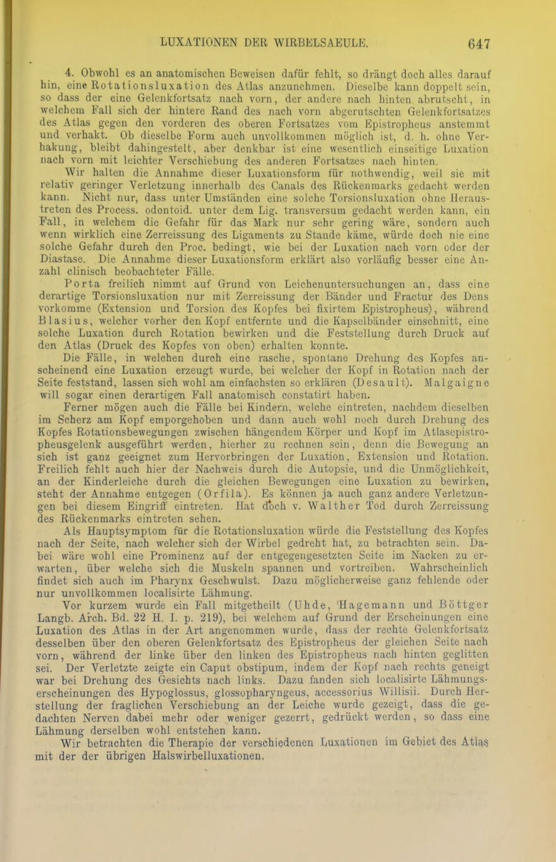 4. Obwohl es an anatomischen Beweisen dafür fehlt, so drängt doch alles darauf hin, eine Rotationsluxation des Atlas anzunehmen. Dieselbe kann doppelt sein, so dass der eine Gelcnkfortsatz nach vorn, der andere nach hinten abrutscht, in welchem Fall sich der hintere Rand des nach vorn abgerutschten Gelenkfortsatzes des Atlas gegen den vorderen des oberen Fortsatzes vom Epistropheus anstemmt und verhakt. Ob dieselbe Form auch unvollkommen möglich ist, d. h. ohne Ver- hakung, bleibt dahingestelt, aber denkbar ist eine wesentlich einseitige Luxation nach vorn mit leichter Verschiebung des anderen Fortsatzes nach hinten. Wir halten die Annahme dieser Luxationsform für nothwendig, weil sie mit relativ geringer Verletzung innerhalb des Canals des Rückenmarks gedacht werden kann. Nicht nur, dass unter Umständen eine solche Torsionsluxation ohne Heraus- treten des Process. odontoid. unter dem Lig. transversum gedacht werden kann, ein Fall, in welchem die Gefahr für das Mark nur sehr gering wäre, sondern auch wenn wirklich eine Zerreissung des Ligaments zu Stande käme, würde doch nie eine solche Gefahr durch den Proc. bedingt, wie bei der Luxation nach vorn oder der Diastase. Die Annahme dieser Luxationsform erklärt also vorläufig besser eine An- zahl clinisch beobachteter Fälle. Porta freilich nimmt auf Grund von Leichenuntersuchungen an, dass eine derartige Torsionsluxation nur mit Zerreissung der Bänder und Fractur des Dens vorkomme (Extension und Torsion des Kopfes bei fixirtem Epistropheus), während Blasius, welcher vorher den Kopf entfernte und die Kapselbänder einschnitt, eine solche Luxation durch Rotation bewirken und die Feststellung durch Druck auf den Atlas (Druck des Kopfes von oben) erhalten konnte. Die Fälle, in welchen durch eine rasche, spontane Drehung des Kopfes an- scheinend eine Luxation erzeugt wurde, bei welcher der Kopf in Rotation nach der Seite feststand, lassen sich wohl am einfachsten so erklären (Desault). Malgaigne will sogar einen derartigem Fall anatomisch constatirt haben. Ferner mögen auch die Fälle bei Kindern, welche eintreten, nachdem dieselben im Scherz am Kopf emporgehoben und dann auch wohl noch durch Drehung des Kopfes Rotationsbewegungen zwischen hängendem Körper und Kopf im Atlasepistro- pheusgclenk ausgeführt werden, hierher zu rechnen sein, denn die Bewegung an sich ist ganz geeignet zum Hervorbringen der Luxation, Extension und Rotation. Freilich fehlt auch hier der Nachweis durch die Autopsie, und die Unmöglichkeit, an der Kinderleiche durch die gleichen Bewegungen eine Luxation zu bewirken, steht der Annahme entgegen (Orfila). Es können ja auch ganz andere Verletzun- gen bei diesem Eingriff eintreten. Hat doch v. Walther Tod durch Zerreissung des Rückenmarks eintreten sehen. Als Hauptsymptom für die Rotationsluxation würde die Feststellung des Kopfes nach der Seite, nach welcher sich der Wirbel gedreht hat, zu betrachten sein. Da- bei wäre wohl eine Prominenz auf der entgegengesetzten Seite im Nacken zu er- warten, über welche sich die Muskeln spannen und vortreiben. Wahrscheinlich findet sich auch im Pharynx Geschwulst. Dazu möglicherweise ganz fehlende oder nur unvollkommen localisirte Lähmung. Vor kurzem wurde ein Fall mitgetheilt (Uhde, 'Hagemann und Böttger Langb. Arch. Bd. 22 H. I. p. 219), bei welchem auf Grund der Erscheinungen eine Luxation des Atlas in der Art angenommen wurde, dass der rechte Gelenkfortsatz desselben über den oberen Gelenkfortsatz des Epistropheus der gleichen Seite nach vorn, während der linke über den linken des Epistropheus nach hinten geglitten sei. Der Verletzte zeigte ein Caput obstipum, indem der Kopf nach rechts geneigt war bei Drehung des Gesichts nach links. Dazu fanden sich localisirte Lähmungs- erscheinungen des Hypoglossus, glossupharyngeus, accessorius Willisii. Durch Her- stellung der fraglichen Verschiebung an der Leiche wurde gezeigt, dass die ge- dachten Nerven dabei mehr oder weniger gezerrt, gedrückt werden, so dass eine Lähmung derselben wohl entstehen kann. Wir betrachten die Therapie der verschiedenen Luxationen im Gebiet des Atlas mit der der übrigen Halswirbelluxationen.