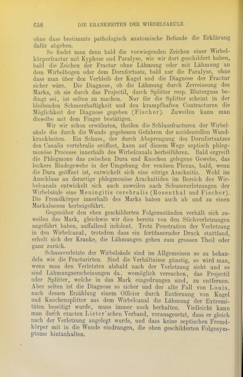 ohne dass bestimmte pathologisch anatomische Befunde die Erklärung dafür abgeben. So findet man denn bald die vorwiegenden Zeichen einer Wirbel- körperfraetur mit Kyphose und Paralyse, wie wir dort geschildert haben, bald die Zeichen der Fractur ohne Lähmung oder mit Lähmung an dem Wirbelbogen oder dem Dornfortsatz, bald nur die Paralyse, ohne dass man über den Verbleib der Kugel und die Diagnose der Fractur sicher wäre. Die Diagnose, ob die Lähmung durch Zerreissang des Marks, ob sie durch das Projectil, durch Splitter resp. Bluterguss be- dingt sei, ist selten zu machen. Nur für die Splitter scheint in der bleibenden Schmerzliaftigkeit und den krampfhaften Contracturen die Möglichkeit der Diagnose gegeben (Fischer). Zuweilen kann man dieselbe mit dem Finger bestätigen. Wir wir schon erwähnten, theilen die Schlussfracturen der Wirbel- säule die durch die Wunde gegebenen Gefahren der accidentellen Wund- krankheiten. Ein Schuss, der durch Absprengung des Dornfortsatzes den Canalis vertebralis eröffnet, kann auf diesem Wege septisch phleg- monöse Processe innerhalb des Wirbelcanals herbeiführen. Bald ergreift die Phlegmone das zwischen Dura und Knochen gelegene Gewebe, das lockere Bindegewebe in der Umgebung der venösen Plexus, bald, wenn die Dura geöffnet ist, entwickelt sich eine eitrige Arachnitis. Wohl im Anschluss an derartige phlegmonöse Arachnitiden im Bereich des Wir- belcanals entwickelt sich auch zuweilen nach Schussverletzungen der Wirbelsäule eine Meningitis cerebralis (Rosenthal und Fischer). Die Fremdkörper innerhalb des Marks haben auch ab und zu einen Markabscess herbeigeführt. Gegenüber den eben geschilderten Folgezuständen verhält sich zu- weilen das Mark, gleichwie wir dies bereits von den Stichverletzungen angeführt haben, aulfallend indolent. Trotz Penetration der Verletzung in den Wirbelcanal, trotzdem dass ein fortdauernder Druck stattfand, erholt sich der Kranke, die Lähmungen gehen zum grossen Theil oder ganz zurück. Schussverletzte der Wirbelsäule sind im Allgemeinen so zu behan- deln wie die Fracturirten. Sind die Verhältnisse günstig, so wird man, wenn man den Verletzten alsbald nach der Verletzung sieht und es sind Lähmungserscheinungen da, womöglich versuchen, das Projectil oder Splitter, welche in das Mark eingedrungen sind, zu entfernen. Aber selten ist die Diagnose so sicher und der alte Fall von Louis, nach dessen Erzählung einem Officier durch Entfernung von Kugel und Knochensplitter aus dem Wirbelcanal die Lähmung der Extremi- täten beseitigt wurde, muss immer noch herhalten. Vielleicht kann man durch exaeten Lister'sehen Verband, vorausgesetzt, dass er gleich nach der Verletzung angelegt wurde, und dass keine septischen Fremd- körper mit in die Wunde eindrangen, die oben geschilderten Folgesym- ptome hintanhalten.