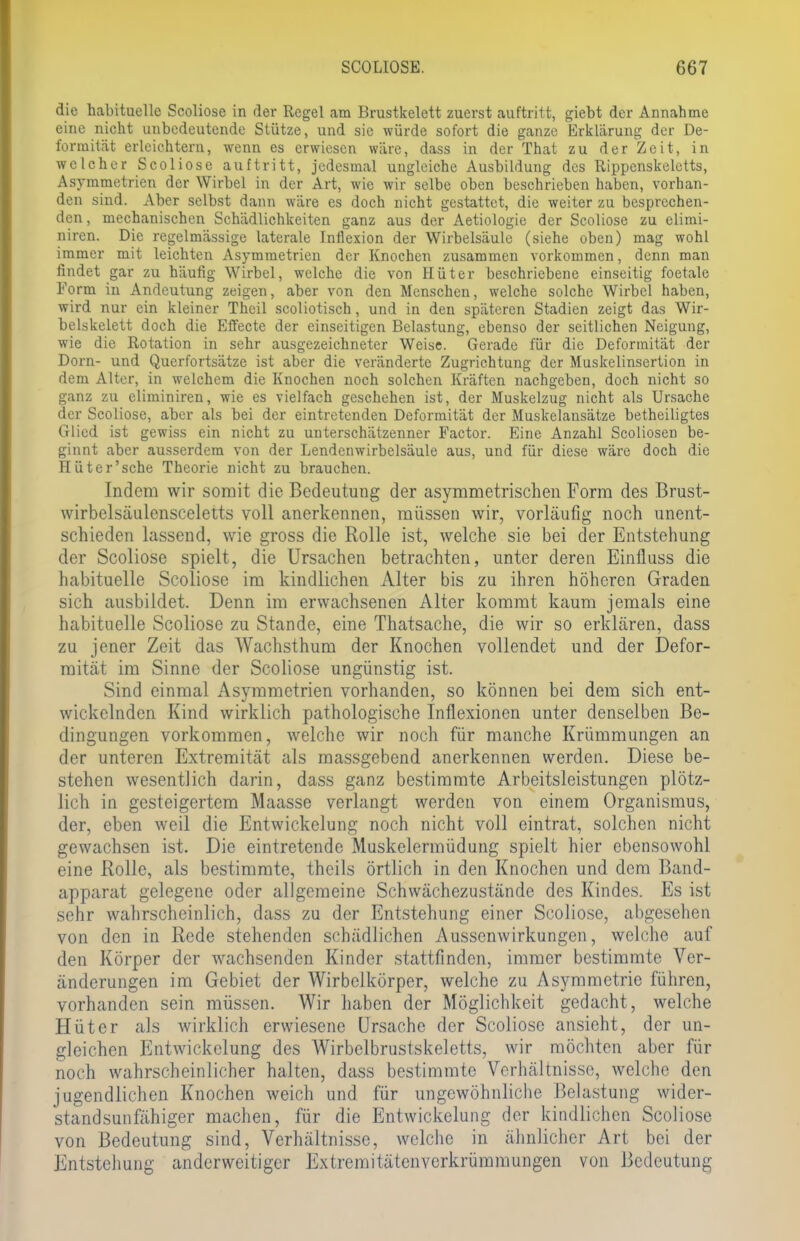 die habituelle Scoliose in der Regel am Brustkelett zuerst auftritt, giebt der Annahme eine nicht unbedeutende Stütze, und sie würde sofort die ganze Erklärung der De- formität erleichtern, wenn es erwiesen wäre, dass in der That zu der Zeit, in welcher Scoliose auftritt, jedesmal ungleiche Ausbildung des Rippenskeletts, Asymmetrien der Wirbel in der Art, wie wir selbe oben beschrieben haben, vorhan- den sind. Aber selbst dann wäre es doch nicht gestattet, die weiter zu besprechen- den, mechanischen Schädlichkeiten ganz aus der Aetiologie der Scoliose zu elimi- niren. Die regelmässige laterale Inflexion der Wirbelsäule (siehe oben) mag wohl immer mit leichten Asymmetrien der Knochen zusammen vorkommen, denn man findet gar zu häufig Wirbel, welche die von Hüter beschriebene einseitig foetale Form in Andeutung zeigen, aber von den Menschen, welche solche Wirbel haben, wird nur ein kleiner Theil scoliotisch, und in den späteren Stadien zeigt das Wir- belskelett doch die Effecte der einseitigen Belastung, ebenso der seitlichen Neigung, wie die Rotation in sehr ausgezeichneter Weise. Gerade für die Deformität der Dorn- und Querfortsätze ist aber die veränderte Zugrichtung der Muskelinsertion in dem Alter, in welchem die Knochen noch solchen Kräften nachgeben, doch nicht so ganz zu eliminiren, wie es vielfach geschehen ist, der Muskelzug nicht als Ursache der Scoliose, aber als bei der eintretenden Deformität der Muskelansätze betheiligtes Glied ist gewiss ein nicht zu unterschätzenner Factor. Eine Anzahl Scoliosen be- ginnt aber ausserdem von der Lendenwirbelsäule aus, und für diese wäre doch die Hüter'sehe Theorie nicht zu brauchen. Indem wir somit die Bedeutung der asymmetrischen Form des Brust- wirbelsäulensceletts voll anerkennen, müssen wir, vorläufig noch unent- schieden lassend, wie gross die Rolle ist, welche sie bei der Entstehung der Scoliose spielt, die Ursachen betrachten, unter deren Einfluss die habituelle Scoliose im kindlichen Alter bis zu ihren höheren Graden sich ausbildet. Denn im erwachsenen Alter kommt kaum jemals eine habituelle Scoliose zu Stande, eine Thatsache, die wir so erklären, dass zu jener Zeit das Wachsthum der Knochen vollendet und der Defor- mität im Sinne der Scoliose ungünstig ist. Sind einmal Asymmetrien vorhanden, so können bei dem sich ent- wickelnden Kind wirklich pathologische Inflexionen unter denselben Be- dingungen vorkommen, welche wir noch für manche Krümmungen an der unteren Extremität als massgebend anerkennen werden. Diese be- stehen wesentlich darin, dass ganz bestimmte Arbeitsleistungen plötz- lich in gesteigertem Maasse verlangt werden von einem Organismus, der, eben weil die Entwickelung noch nicht voll eintrat, solchen nicht gewachsen ist. Die eintretende Muskelermüdung spielt hier ebensowohl eine Rolle, als bestimmte, theils örtlich in den Knochen und dem Band- apparat gelegene oder allgemeine Schwächezustände des Kindes. Es ist sehr wahrscheinlich, dass zu der Entstehung einer Scoliose, abgesehen von den in Rede stehenden schädlichen Aussenwirkungen, welche auf den Körper der wachsenden Kinder stattfinden, immer bestimmte Ver- änderungen im Gebiet der Wirbelkörper, welche zu Asymmetrie führen, vorhanden sein müssen. Wir haben der Möglichkeit gedacht, welche Hüter als wirklich erwiesene Ursache der Scoliose ansieht, der un- gleichen Entwickelung des Wirbelbrustskeletts, wir möchten aber für noch wahrscheinlicher halten, dass bestimmte Verhältnisse, welche den jugendlichen Knochen weich und für ungewöhnliche Belastung wider- standsunfähiger machen, für die Entwickelung der kindlichen Scoliose von Bedeutung sind, Verhältnisse, welche in ähnlicher Art bei der Entstehung anderweitiger Extremitätenverkrümmungen von Bedeutung