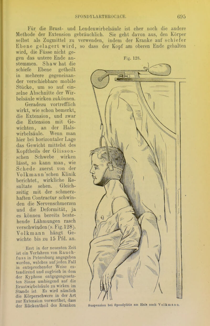 Für die Brust- und Lendenwirbelsäule ist eher noch die andere Methode der Extension gebräuchlich. Sie geht davon aus, den Körper selbst als Zugmittel zu verwenden, indem der Kranke auf schiefer so dass der Kopf am oberen Ende Ebene gelagert wird, wird, die Füsse nicht ge- gen das untere Ende an- stemmen. Shaw hat die schiefe Ebene getheilt in mehrere gegeneinan- der verschiebbare mobile Stücke, um so auf ein- zelne Abschnitte der Wir- belsäule wirken zukönnen. Geradezu vortrefflich wirkt, wie schon bemerkt, die Extension, und zwar die Extension mit Ge- wichten, an der Hals- Avirbelsäule. Wenn man hier bei horizontaler Lage das Gewicht mittelst des Kopftheils der G Iis so ti- schen Schwebe wirken lässt, so kann man, wie Schede zuerst von der Volkmann'schen Klinik berichtet, wirkliche Re- sultate sehen. Gleich- zeitig mit der schmerz- haften Contractur schwin- den die Nervenschmerzen und die Deformität, ja es können bereits beste- hende Lähmungen rasch verschwinden (s. Fig. 128). Volkmann hängt Ge- wichte bis zu 15 Pfd. an. Erst in der neuesten Zeit ist ein Verfahren von Rauch- fuss in Petersburg angegeben worden, welches auf jeden Fall in entsprechender Weise ex- tendirend und zugleich in dem der Kyphose entgegengesetz- ten Sinne umbiegend auf die Brustwxrbelsäule zu wirken im Stande ist Es wird nämlich die Körperschwere in der Art zur Extension verwerthet, dass der Rückentheil des Kranken gehalten Suspension bei Spondylitis am Hals nach Volk mann.