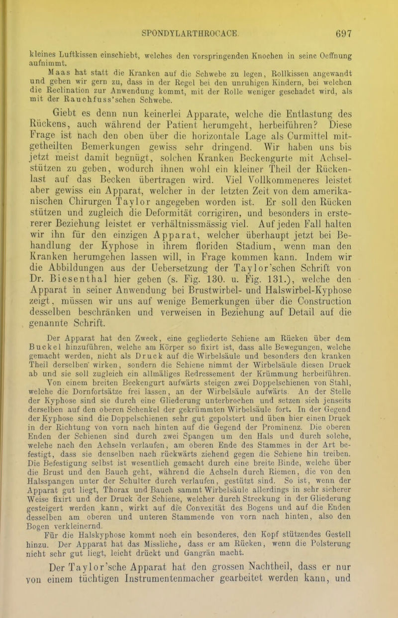 kleines Luftkissen einschiebt, welches den vorspringenden Knochen in seine Oeffnung aufnimmt. Maas hat statt die Kranken auf die Schwebe zu legen, Rollkissen angewandt und geben wir gern zu, dass in der Regel bei den unruhigen Kindern, bei welchen die Reclination zur Anwendung kommt, mit der Rolle weniger geschadet wird, als mit der Rauchfuss'schen Schwebe. Giebt es denn nun keinerlei Apparate, welche die Entlastung des Rückens, auch während der Patient herumgeht, herbeiführen? Diese Frage ist nach den oben über die horizontale Lage als Curmittel mit- getheilten Bemerkungen gewiss sehr dringend. Wir haben uns bis jetzt meist damit begnügt, solchen Kranken Beckengurte mit Achsel- stützen zu geben, wodurch ihnen wohl ein kleiner Theil der Rücken- last auf das Becken übertragen wird. Viel Vollkommeneres leistet aber gewiss ein Apparat, welcher in der letzten Zeit von dem amerika- nischen Chirurgen Taylor angegeben worden ist. Er soll den Rücken stützen und zugleich die Deformität corrigiren, und besonders in erste- rerer Beziehung leistet er verhältnissmässig viel. Auf jeden Fall halten wir ihn für den einzigen Apparat, welcher überhaupt jetzt bei Be- handlung der Kyphose in ihrem floriden Stadium, wenn man den Kranken herumgehen lassen will, in Frage kommen kann. Indem wir die Abbildungen aus der Uebersetzung der Taylor'schen Schrift von Dr. Biesenthal hier geben (s. Fig. 130. u. Fig. 131.), welche den Apparat in seiner Anwendung bei Brustwirbel- und Halswirbel-Kyphose zeigt, müssen wir uns auf wenige Bemerkungen über die Construction desselben beschränken und verweisen in Beziehung auf Detail auf die genannte Schrift. Der Apparat hat den Zweck, eine gegliederte Schiene am Rücken über dem Buckel hinzuführen, welche am Körper so fixirt ist, dass alle Bewegungen, welche gemacht werden, nicht als Druck auf die Wirbelsäule und besonders den kranken Theil derselben' wirken, sondern die Schiene nimmt der Wirbelsäule diesen Druck ab und sie soll zugleich ein allmäliges Redressement der Krümmung herbeiführen. Von einem breiten Beckengurt aufwärts steigen zwei Doppelschienen von Stahl, welche die Dornfortsätze frei lassen, an der Wirbelsäule aufwärts. An der Stelle der Kyphose sind sie durch eine Gliederung unterbrochen und setzen sich jenseits derselben auf den oberen Schenkel der gekrümmten Wirbelsäule fort. In der Gegend der Kyphose sind die Doppelschienen sehr gut gepolstert und üben hier einen Druck in der Richtung von vorn nach hinten auf die Gegend der Prominenz. Die oberen Enden der Schienen sind durch zwei Spangen um den Hals und durch solche, welche nach den Achseln verlaufen, am oberen Ende des Stammes in der Art be- festigt, dass sie denselben nach rückwärts ziehend gegen die Schiene hin treiben. Die Befestigung selbst ist wesentlich gemacht durch eine breite Binde, welche über die Brust und den Bauch geht, während die Achseln durch Riemen, die von den Halsspangen unter der Schulter durch verlaufen, gestützt sind. So ist, wenn der Apparat gut liegt, Thorax und Bauch sammt Wirbelsäule allerdings in sehr sicherer Weise fixirt und der Druck der Schiene, welcher durch Streckung in der Gliederung gesteigert werden kann, wirkt auf die Convexität des Bogens und auf die Enden desselben am oberen und unteren Stammende von vorn nach hinten, also den Bogen verkleinernd. Für die Halskyphose kommt noch ein besonderes, den Kopf stützendes Gestell hinzu. Der Apparat hat das Missliche, dass er am Rücken, wenn die Polsterung nicht sehr gut liegt, leicht drückt und Gangrän macht. Der Taylor'sche Apparat hat den grossen Nachtheil, dass er nur von einem tüchtigen Instrumentenmacher gearbeitet werden kann, und