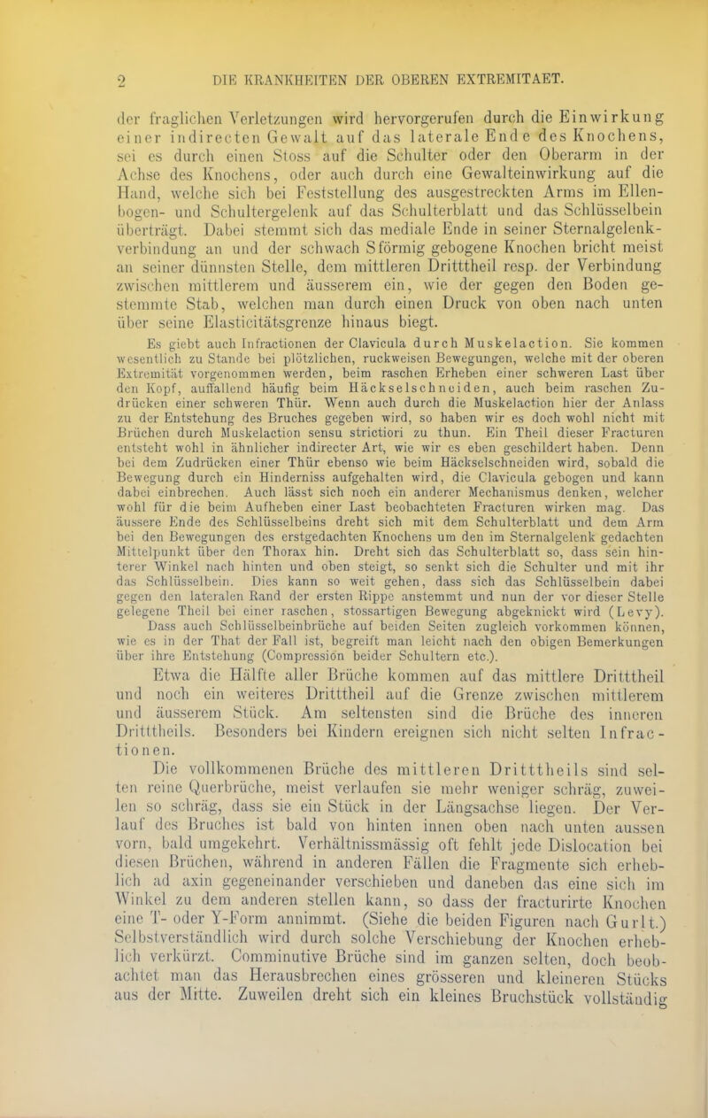 der fraglichen Verletzungen wird hervorgerufen durch die Einwirkung einer indirecten Gewalt auf das laterale Ende des Knochens, sei es durch einen Stoss auf die Schulter oder den Oberarm in der Achse des Knochens, oder auch durch eine Gewalteinwirkung auf die Hand, welche sich bei Feststellung des ausgestreckten Anns im Ellen- bogen- und Schultergelenk auf das Schulterblatt und das Schlüsselbein überträgt. Dabei stemmt sich das mediale Ende in seiner Sternalgelenk- verbindung an und der schwach S förmig gebogene Knochen bricht meist an seiner dünnsten Stelle, dem mittleren Dritttheil resp. der Verbindung zwischen mittlerem und äusserem ein, wie der gegen den Boden ge- stemmte Stab, welchen man durch einen Druck von oben nach unten über seine Elasticitätsgrenze hinaus biegt. Es giebt auch Infractionen der Clavicula durch Muskelaction. Sie kommen wesentlich zu Stande bei plötzlichen, ruckweisen Bewegungen, welche mit der oberen Extremität vorgenommen werden, beim raschen Erheben einer schweren Last über den Kopf, auffallend häufig beim Häckselschneiden, auch beim raschen Zu- drücken einer schweren Thür. Wenn auch durch die Muskelaction hier der Anlass zu der Entstehung des Bruches gegeben wird, so haben wir es doch wohl nicht mit Brüchen durch Muskelaction sensu strictiori zu thun. Ein Theil dieser Practuren entsteht wohl in ähnlicher indirecter Art, wie wir es eben geschildert haben. Denn bei dem Zudrücken einer Thür ebenso wie beim Häckselschneiden wird, sobald die Bewegung durch ein Hinderniss aufgehalten wird, die Clavicula gebogen und kann dabei einbrechen. Auch lässt sich noch ein anderer Mechanismus denken, welcher wohl für die beim Aufheben einer Last beobachteten Fracturen wirken mag. Das äussere Ende des Schlüsselbeins dreht sich mit dem Schulterblatt und dem Arm bei den Bewegungen des erstgedachten Knochens um den im Sternalgelenk gedachten Mittelpunkt über den Thorax hin. Dreht sich das Schulterblatt so, dass sein hin- terer Winkel nach hinten und oben steigt, so senkt sich die Schulter und mit ihr das Schlüsselbein. Dies kann so weit gehen, dass sich das Schlüsselbein dabei gegen den lateralen Rand der ersten Rippe anstemmt und nun der vor dieser Stelle gelegene Theil bei einer raschen, stossartigen Bewegung abgeknickt wird (Levy). Dass auch Schlüsselbeinbrüche auf beiden Seiten zugleich vorkommen können, wie es in der That der Fall ist, begreift man leicht nach den obigen Bemerkungen über ihre Entstehung (Comprcssion beider Schultern etc.). Etwa die Hälfte aller Brüche kommen auf das mittlere Dritttheil und noch ein weiteres Dritttheil auf die Grenze zwischen mittlerem und äusserem Stück. Am seltensten sind die Brüche des inneren Dritttheils. Besonders bei Kindern ereignen sich nicht selten lufrac- tionen. Die vollkommenen Brüche des mittleren Dritttheils sind sel- ten reine Querbrüche, meist verlaufen sie mehr weniger schräg, zuwei- len so schräg, dass sie ein Stück in der Längsachse liegen. Der Ver- lauf des Bruches ist bald von hinten innen oben nach unten aussen vorn, bald umgekehrt. Verhältnissmässig oft fehlt jede Dislocation bei diesen Brüchen, während in anderen Fällen die Fragmente sich erheb- lich ad axin gegeneinander verschieben und daneben das eine sicli im Winkel zu dem anderen stellen kann, so dass der fracturirte Knochen eine T- oder Y-Form annimmt. (Siehe die beiden Figuren nach Gurlt.) Selbstverständlich wird durch solche Verschiebung der Knochen erheb- lich verkürzt. Comminutive Brüche sind im ganzen selten, doch beob- achtet man das Herausbrechen eines grösseren und kleineren Stücks aus der Mitte. Zuweilen dreht sich ein kleines Bruchstück vollständig