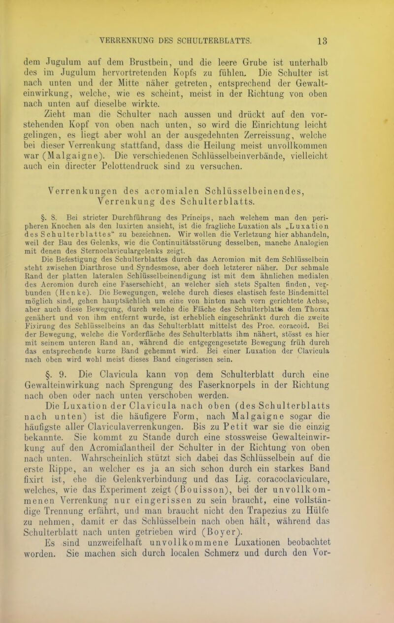 dem Jugulum auf dem Brustbein, und die leere Grube ist unterhalb des im Jugulum hervortretende« Kopfs zu fühlen. Die Schulter ist nach unten und der Mitte näher getreten, entsprechend der Gewalt- einwirkung, welche, wie es scheint, meist in der Richtung von oben nach unten auf dieselbe wirkte. Zieht man die Schulter nach aussen und drückt auf den vor- stehenden Kopf von oben nach unten, so wird die Einrichtung leicht gelingen, es liegt aber wohl an der ausgedehnten Zerreissung, welche bei dieser Verrenkung stattfand, dass die Heilung meist unvollkommen war (Malgaigne). Die verschiedenen Schlüsselbeinverbände, vielleicht auch ein directer Pelottendruck sind zu versuchen. Verrenkungen des acromialen Schlüsselbeinendes, Verrenkung des Schulterblatts. §. 8. Bei stricter Durchführung des Princips, nach welchem man den peri- pheren Knochen als den luxirten ansieht, ist die fragliche Luxation als „Luxation des Schulterblattes zu bezeichnen. Wir wollen die Verletzung hier abhandeln, weil der Bau des Gelenks, wie die Continuitätsstörung desselben, manche Analogien mit denen des Sternoclaviculargelenks zeigt. Die Befestigung des Schulterblattes durch das Acromion mit dem Schlüsselbein steht zwischen Diarthrose und Syndesmose, aber doch letzterer näher. Der schmale Rand der platten lateralen Schlüsselbeinendigung ist mit dem ähnlichen medialen des Acromion durch eine Faserschicht, an welcher sich stets Spalten finden, ver- bunden (Henke). Die Bewegungen, welche durch dieses elastisch feste Bindemittel möglich sind, gehen hauptsächlich um eine von hinten nach vorn gerichtete Achse, aber auch diese Bewegung, durch welche die Fläche des Schulterblatte dem Thorax genähert und von ihm entfernt wurde, ist erheblich eingeschränkt durch die zweite Fixirung des Schlüsselbeins an das Schulterblatt mittelst des Proc. coraeoid. Bei der Bewegung, welche die Vorderfläche des Schulterblatts ihm nähert, stösst es hier mit seinem unteren Rand an, während die entgegengesetzte Bewegung früh durch das entsprechende kurze Band gehemmt wird. Bei einer Luxation der Clavicula nach oben wird wohl meist dieses Band eingerissen sein. §. 9. Die Clavicula kann von dem Schulterblatt durch eine Gewalteinwirkung nach Sprengung des Faserknorpels in der Richtung nach oben oder nach unten verschoben werden. Die Luxation der Clavicula nach oben (des Schulterblatts nach unten) ist die häufigere Form, nach Malgaigne sogar die häufigste aller Claviculaverrenkungen. Bis zu Petit war sie die einzig bekannte. Sie kommt zu Stande durch eine stossweise Gewalteinwir- kung auf den Acromiälantheil der Schulter in der Richtung von oben nach unten. Wahrscheinlich stützt sich dabei das Schlüsselbein auf die erste Rippe, an welcher es ja an sich schon durch ein starkes Band fixirt ist, ehe die Gelenkverbindung und das Lig. coracoclaviculare, welches, wie das Experiment zeigt (ßouisson), bei der unvollkom- menen Verrenkung nur eingerissen zu sein braucht, eine vollstän- dige Trennung erfährt, und man braucht nicht den Trapezius zu Hülfe zu nehmen, damit er das Schlüsselbein nach oben hält, während das Schulterblatt nach unten getrieben wird (ßoyer). Es sind unzweifelhaft unvollkommene Luxationen beobachtet worden. Sie machen sich durch localen Schmerz und durch den Vor-