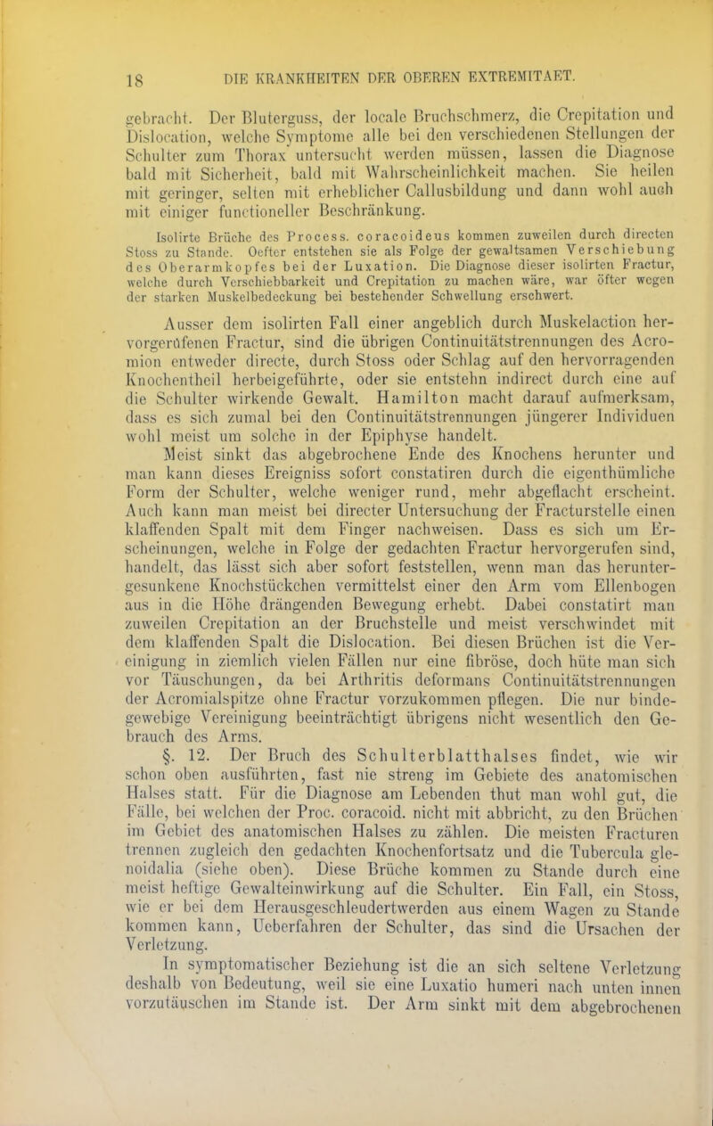 gebracht. Der Bluterguss, der locale Bruchschmerz, die Crcpitation und Dislocation, welche Symptome alle bei den verschiedenen Stellungen der Schulter zum Thorax'untersucht werden müssen, lassen die Diagnose bald mit Sicherheit, bald mit Wahrscheinlichkeit machen. Sie heilen mit geringer, selten mit erheblicher Callusbildung und dann wohl auch mit einiger functioneller Beschränkung. Isolirte Brüche des Process. coraeoideus kommen zuweilen durch directen Stoss zu Stande. Oefter entstehen sie als Folge der gewaltsamen Verschiebung des Oberarmkopfes bei der Luxation. Die Diagnose dieser isolirten Fractur, welche durch Verschiebbarkeit und Crepitation zu machen wäre, war öfter wegen der starken Muskelbedeckung bei bestehender Schwellung erschwert. Ausser dem isolirten Fall einer angeblich durch Muskelaction her- vorgerufenen Fractur, sind die übrigen Continuitätstrennungen des Acro- mion entweder directe, durch Stoss oder Schlag auf den hervorragenden Knochenfheil herbeigeführte, oder sie entstehn indirect durch eine auf die Schulter wirkende Gewalt. Hamilton macht darauf aufmerksam, dass es sich zumal bei den Continuitätstrennungen jüngerer Individuen wohl meist um solche in der Epiphyse handelt. Meist sinkt das abgebrochene Ende des Knochens herunter und man kann dieses Ereigniss sofort constatiren durch die eigenthümliche Form der Schulter, welche weniger rund, mehr abgeflacht erscheint. Auch kann man meist bei directer Untersuchung der Fracturstelle einen klaffenden Spalt mit dem Finger nachweisen. Dass es sich um Er- scheinungen, welche in Folge der gedachten Fractur hervorgerufen sind, handelt, das lässt sich aber sofort feststellen, wenn man das herunter- gesunkenc Knochstückchen vermittelst einer den Arm vom Ellenbogen aus in die Höhe drängenden Bewegung erhebt. Dabei constatirt man zuweilen Crepitation an der Bruchstelle und meist verschwindet mit dem klaffenden Spalt die Dislocation. Bei diesen Brüchen ist die Ver- einigung in ziemlich vielen Fällen nur eine fibröse, doch hüte man sich vor Täuschungen, da bei Arthritis deformans Continuitätstrennungen der Acromialspitzc ohne Fractur vorzukommen pflegen. Die nur binde- gewebige Vereinigung beeinträchtigt übrigens nicht wesentlich den Ge- brauch des Arms. §. 12. Der Bruch des Schulterblatthalses findet, wie wir schon oben ausführten, fast nie streng im Gebiete des anatomischen Halses statt. Für die Diagnose am Lebenden thut man wohl gut, die Fälle, bei welchen der Proc. coraeoid. nicht mit abbricht, zu den Brüchen im Gebiet des anatomischen Halses zu zählen. Die meisten Fracturen trennen zugleich den gedachten Knochenfortsatz und die Tubercula gle- noidalia (siehe oben). Diese Brüche kommen zu Stande durch eine meist heftige Gewalteinwirkung auf die Schulter. Ein Fall, ein Stoss, wie er bei dem Herausgeschleudertwerden aus einem Wagen zu Stande kommen kann, Ueberfahren der Schulter, das sind die Ursachen der Verletzung. In symptomatischer Beziehung ist die an sich seltene Verletzung deshalb von Bedeutung, weil sie eine Luxatio humeri nach unten innen vorzutäuschen im Stande ist. Der Arm sinkt mit dem abgebrochenen