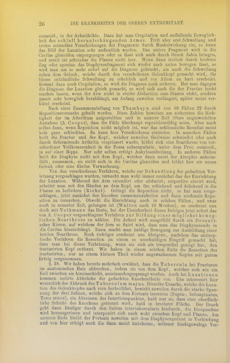 coraooid., in der Achselhöhle. Dazu hat man Crepitatiou und auffallende Beweglich- keit des schlaff herunterhängenden Armes. Tritt aber erst Schwellung und treten secundäre Verschiebungen der Fragmente durch Muskelwirkung ein, so kann das Bild der Luxation sehr undeutlich werden. Das untere Fragment wird in die Caritas glenoidca emporgezogen oder es lässt sich auch durch Druck dahin bringen, und somit ist scheinbar die Pfanne nicht leer. Wenn dann freilich durch leichten Zug oder spontan das Diaphysenfragment sich wieder nach unten bewegen lässt, so wird man um so mehr sofort auf die Diagnose gebracht, als auch die Schwellung neben dem Gelenk, welche durch den verschobenen Gclenkkopf gemacht wird, für blosse entzündliche Schwellung zu erheblich und vor Allem zu hart erscheint. Kommt dazu noch Crepitatiou, so wird die Diagnose noch sicherer. Hat man dagegen die Diagnose der Luxation gleich gemacht, so wird sich auch die der Fractur leicht machen lassen, wenn der Arm nicht in steifer Abduction zum Stamm steht, sondern passiv sehr beweglich herabhängt, am Anfang zuweilen verlängert, später meist ver- kürzt erscheint. Nach einer Zusammenstellung von Thamhayn sind von 6S Fällen 22 durch Repositionsversuche geheilt worden. Diese Zahlen beweisen am sichersten die Rich- tigkeit der im Alterthum aufgestellten und in neuerer Zeit öfters angezweifelten Annahme (A. Cooper), dass die Fälle überhaupt repositionsfähig seien. Aber auch selbst dann, wenn Reposition nicht möglich ist, war das schliessliche Resultat meist kein ganz schlechtes. Es kann hier Verschiedenes eintreten. In manchen Fällen heilt die Fractur und der Kopf, welcher zuweilen theilweise schwindet oder auch durch deformirende Arthritis vergrössert wurde, bildet sich eine Nearthrose von ver- schiedener Vollkommenheit in der Fossa subscapularis, unter dem Prcc. coraeoid., ja auf einer Rippe. Nur sehr selten erfolgt Ankylosenheilung. In anderen Fällen heilt die Diaphyse nicht mit dem Kopf, welcher dann meist der Atrophie anheim- fällt , zusammen, sie stellt sich in die Cavitas glenoidea und bildet hier ein neues Gelenk oder eine fibröse Verwachsung. Von den verschiedenen Verfahren, welche zur Behandlung der gedachten Ver- letzung vorgeschlagen wurden, versucht man wohl immer zunächst das der Einrichtung der Luxation. Während der Arm extendirt oder abducirt, respective elevirt wird, arbeitet man mit den Händen an dem Kopf, um ihn schiebend und drückend in die Pfanne zu befördern (Riehet). Gelingt die Reposition nicht, so hat man vorge- schlagen, jetzt zunächst den Knochen zusammenzuheilen und dann 7iochmals Repo- sition zu versuchen. Obwohl die Einrichtung auch in solchen Fällen, und zwar noch in neuester Zeit, gelungen ist (Walton nach 10 Wochen), so erscheint uns doch mit Volkmann das Beste, bei der Unsicherheit dieses Erfolges jetzt sofort das von A. Cooper vorgeschlagene Verfahren zur Bildung einer möglichst beweg- lichen Nearthrose zu wählen. Die Achsel wird ausgefüllt durch ein Desault- sches Kissen, auf welchem der Arm so fixirt wird, dass man das Diaphysenende in die Cavitas hineindrängt. Dann macht man baldige Bewegung zur Ausbildung einer breiten Nearthrose. Noch richtiger erscheint uns übrigens, nachdem das antisep- tischc Verfahren die Resection zu einem so unschuldigen Eingriff gemacht hat, dass man bei dieser Verletzung, wenn sie sich als irrcponibel gezeigt hat, den fracturirten Kopf entfernt. Wir haben in einem solchen Falle die Resection des fracturirten, nur an einem kleinen Theil wieder angewachsenen Kopfes mit gutem Erfolg vorgenommen. §. 18. Wir haben bereits mehrfach erwähnt, dass die Tubercula bei Fracturen im anatomischen Hals abbrechen, indem sie von dem Kopf, welcher sich wie ein Keil zwischen sie hineinschiebt, auseinandergesprengt werden. Auch bei Luxationen kommen isolirtc Abbrüche der gedachten Knochentheile vor. Uns interessirt hier wesentlich der Abbruch des Tuberculum majus. Dieselbe Ursache, welche die Luxa- tion des Gelenkkopfes nach vorn herbeiführt, bewirkt zuweilen durch die starke Span- nung der drei Sehnen, welche sich an dem Fortsatz inseriren (Supra-, Infraspinatus, Tcrcs minor), ein Abreissen des Insertionspunktes, bald nur so, dass eine oberfläch- liche Schicht des Knochens getrennt wird, bald in breiterer Fläche. Der Bruch geht dann häufiger durch den Sulcus interlubercularis hindurch, die Bicepssehne wird herausgerissen und interponirt sich auch wohl zwischen Kopf und Pfanne. Am unteren Ende bleibt der Fortsatz zuweilen mit dem Diaphysenperiost in Verbinduno- und von hier erfolgt auch die dann meist knöcherne, seltener bindegewebige Ver^