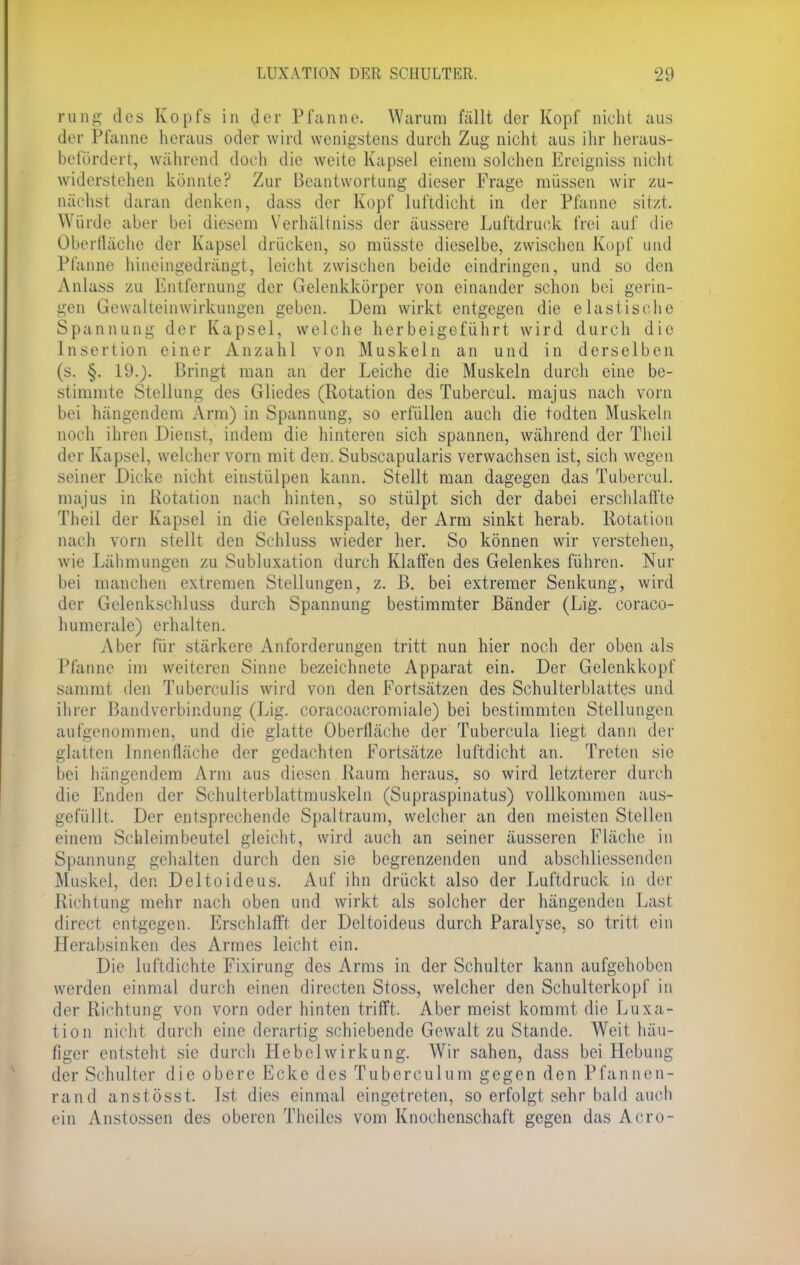 rung des Kopfs in der Pfanne. Waruni fällt der Kopf nicht aus der Pfanne heraus oder wird wenigstens durch Zug nicht aus ihr heraus- befordert, während doch die weite Kapsel einem solchen Ereigniss nicht widerstehen könnte? Zur Beantwortung dieser Frage müssen wir zu- nächst daran denken, dass der Kopf luftdicht in der Pfanne sitzt. Würde aber bei diesem Verhältniss der äussere Luftdruck frei auf die Oberfläche der Kapsel drücken, so müsste dieselbe, zwischen Kopf und Pfanne hineingedrängt, leicht zwischen beide eindringen, und so den Anlass zu Entfernung der Gelenkkörper von einander schon bei gerin- gen Gewalteinwirkungen geben. Dem wirkt entgegen die elastische Spannung der Kapsel, welche herbeigeführt wird durch die Insertion einer Anzahl von Muskeln an und in derselben (s. §. 19.). Bringt man an der Leiche die Muskeln durch eine be- stimmte Stellung des Gliedes (Rotation des Tubercul. majus nach vorn bei hängendem Arm) in Spannung, so erfüllen auch die todten Muskeln noch ihren Dienst, indem die hinteren sich spannen, während der Theil der Kapsel, welcher vorn mit den- Subscapularis verwachsen ist, sich wegen seiner Dicke nicht einstülpen kann. Stellt man dagegen das Tubercul. majus in Rotation nach hinten, so stülpt sich der dabei erschlaffte Theil der Kapsel in die Gelenkspalte, der Arm sinkt herab. Rotation nach vorn stellt den Schluss wieder her. So können wir verstehen, wie Lähmungen zu Subluxation durch Klaffen des Gelenkes führen. Nur bei manchen extremen Stellungen, z. B. bei extremer Senkung, wird der Gelenkschluss durch Spannung bestimmter Bänder (Lig. coraco- humerale) erhalten. Aber für stärkere Anforderungen tritt nun hier noch der oben als Pfanne im weiteren Sinne bezeichnete Apparat ein. Der Gelenkkopf sammt den Tuberculis wird von den Fortsätzen des Schulterblattes und ihrer Bandverbindung (Lig. coracoacromiale) bei bestimmten Stellungen aufgenommen, und die glatte Oberfläche der Tubercula liegt dann der glatten Innenfläche der gedachten Fortsätze luftdicht an. Treten sie bei hängendem Arm aus diesen Raum heraus, so wird letzterer durch die Enden der Schulterblattmuskeln (Supraspinatus) vollkommen aus- gefüllt. Der entsprechende Spaltraum, welcher an den meisten Stellen einem Schleimbeutel gleicht, wird auch an seiner äusseren Fläche in Spannung gehalten durch den sie begrenzenden und abschliessenden Muskel, den Deltoideus. Auf ihn drückt also der Luftdruck in der Richtung mehr nach oben und wirkt als solcher der hängenden Last direci entgegen. Erschlafft der Deltoideus durch Paralyse, so tritt ein Herabsinken des Armes leicht ein. Die luftdichte Fixirung des Arms in der Schulter kann aufgehoben werden einmal durch einen directen Stoss, welcher den Schulterkopf in der Richtung von vorn oder hinten trifft. Aber meist kommt die Luxa- tion nicht durch eine derartig schiebende Gewalt zu Stande. Weit häu- figer entsteht sie durch Hebelwirkung. Wir sahen, dass bei Hebung der Schulter die obere Ecke des Tuberculum gegen den Pfannen- rand anstösst. Ist dies einmal eingetreten, so erfolgt sehr bald auch ein Anstossen des oberen Theiles vom Knochenschaft gegen das Acro-