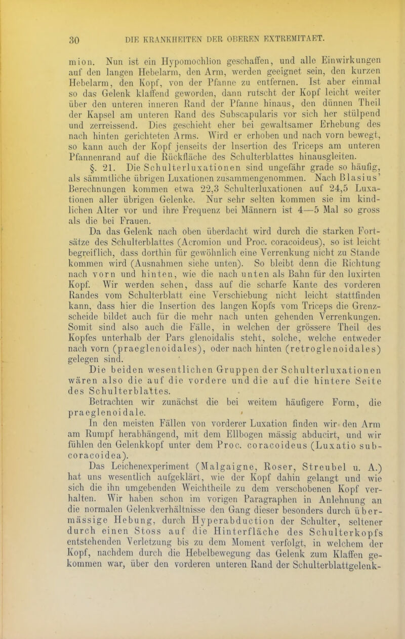 mion. Nun ist ein Hypomochlion geschaffen, und alle Einwirkungen auf den langen Hebelarm, den Arm, werden geeignet sein, den kurzen Hebelarm, den Kopf, von der Pfanne zu entfernen. Ist aber einmal so das Gelenk klaffend geworden, dann rutscht der Kopf leicht weiter über den unteren inneren Rand der Pfanne hinaus, den dünnen Theil der Kapsel am unteren Rand des Subscapularis vor sich her stülpend und zerreissend. Dies geschieht eher bei gewaltsamer Erhebung des nach hinten gerichteten Arms. Wird er erhoben und nach vorn bewegt, so kann auch der Kopf jenseits der Insertion des Triceps am unteren Pfannenrand auf die Rück (lache des Schulterblattes hinausgleiten. §. 21. Die Schulterluxationen sind ungefähr grade so häufig, als sämmtliche übrigen Luxationen zusammengenommen. Nach Blasius' Berechnungen kommen etwa 22,3 Schulterluxationen auf 24,5 Luxa- tionen aller übrigen Gelenke. Nur sehr selten kommen sie im kind- lichen Alter vor und ihre Frequenz bei Männern ist 4—5 Mal so gross als die bei Frauen. Da das Gelenk nach oben überdacht wird durch die starken Fort- sätze des Schulterblattes (Acromion und Proc. coraeoideus), so ist leicht begreiflich, dass dorthin für gewöhnlich eine Verrenkung nicht zu Stande kommen wird (Ausnahmen siehe unten). So bleibt denn die Richtung nach vorn und hinten, wie die nach unten als Bahn für den luxirten Kopf. Wir werden sehen, dass auf die scharfe Kante des vorderen Randes vom Schulterblatt eine Verschiebung nicht leicht stattfinden kann, dass hier die Insertion des langen Kopfs vom Triceps die Grenz- scheide bildet auch für die mehr nach unten gehenden Verrenkungen. Somit sind also auch die Fälle, in welchen der grössere Theil des Kopfes unterhalb der Pars glenoidalis steht, solche, welche entweder nach vorn (praeglcnoidalcs), oder nach hinten (retroglenoidales) gelegen sind. Die beiden wesentlichen Gruppen der Schulterluxationen wären also die auf die vordere und die auf die hintere Seite des Schulterblattes. Betrachten wir zunächst die bei weitem häufigere Form, die praeglenoi dalc. In den meisten Fällen von vorderer Luxation finden wir den Arm am Rumpf herabhängend, mit dem Ellbogen mässig abducirt, und wir fühlen den Gelenkkopf unter dem Proc. coraeoideus (Luxatio sub- coraeoidea). Das Leichenexperiment (Malgaigne, Roser, Streubel u. A.) hat uns wesentlich aufgeklärt, wie der Kopf dahin gelangt und wie sich die ihn umgebenden Weichtheile zu dem verschobenen Kopf ver- halten. Wir haben schon im vorigen Paragraphen in Anlehnung an die normalen Gelenkverhältnisse den Gang dieser besonders durch über- mässige Hebung, durch Hyperabduction der Schulter, seltener durch einen Stoss auf die Hinterfläche des Schulterkopfs entstehenden Verletzung bis zu dem Moment verfolgt, in welchem der Kopf, nachdem durch die Hcbolbewegung das Gelenk zum Klaffen ge- kommen war, über den vorderen unteren Rand der Schulterblattgclcnk-