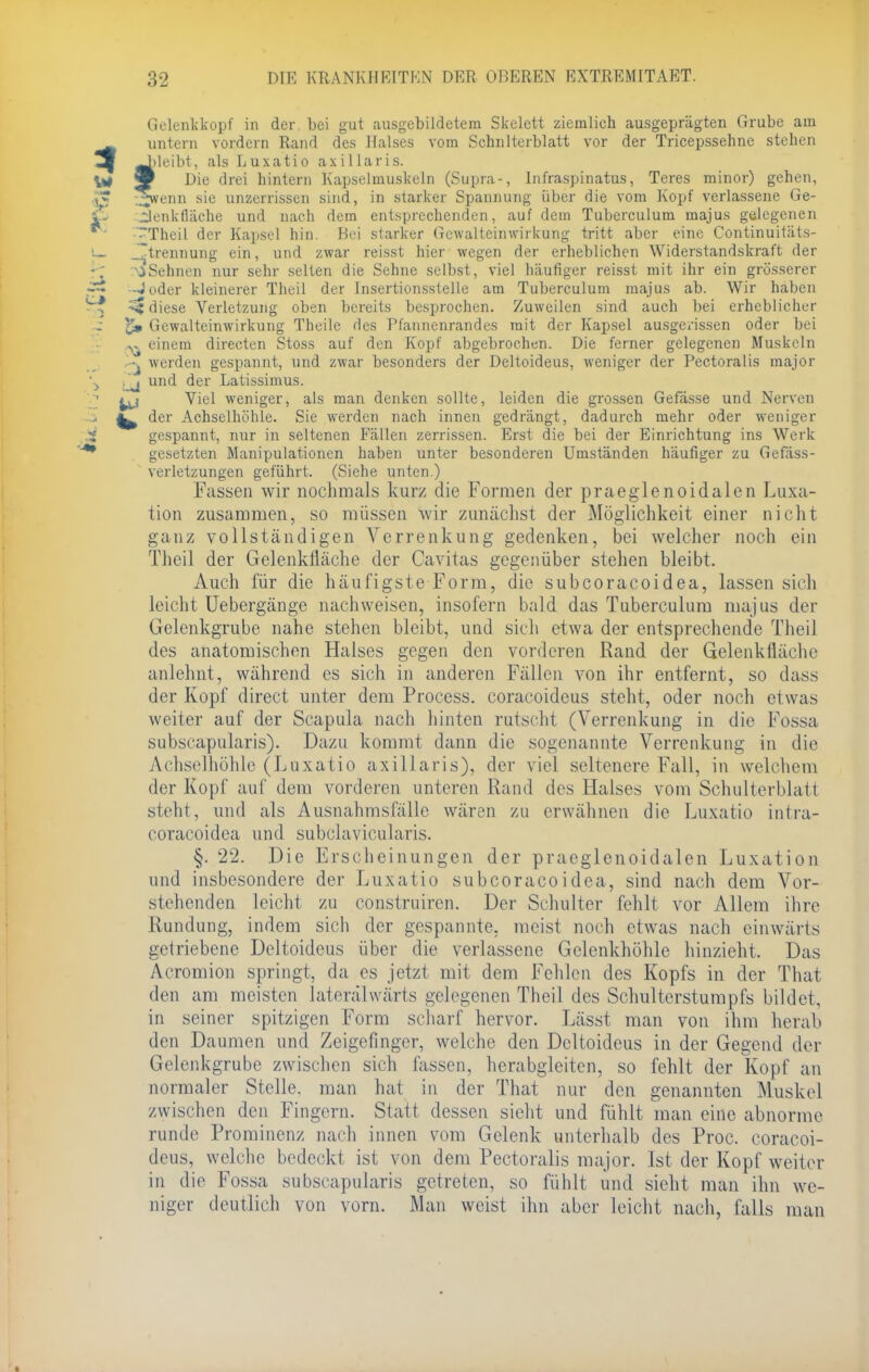 Gelenkkopf in der bei gut ausgebildetem Skelett ziemlich ausgeprägten Grube am untern vordem Rand des Halses vom Schulterblatt vor der Tricepssehne stehen Jileibt, als Luxatio axillaris. 9 Die drei hintern Kapselmuskeln (Supra-, Infraspinatus, Teres minor) gehen, ^wenn sie unzerrissen sind, in starker Spaunung über die vom Kopf verlassene Ge- Üenkfläche und nach dem entsprechenden, auf dem Tuberculum majus gelegenen — Theil der Kapsel hin. Bei starker Gcwalteinwirkung tritt aber eine Continuitäts- J~trennung ein, und zwar reisst hier wegen der erheblichen Widerstandskraft der \iSehnen nur sehr selten die Sehne selbst, viel häufiger reisst mit ihr ein grösserer -Joder kleinerer Theil der Insertionsstelle am Tuberculum majus ab. Wir haben ^ diese Verletzung oben bereits besprochen. Zuweilen sind auch bei erheblicher Gewalteinwirkung Theile des Pfannenrandes mit der Kapsel ausgerissen oder bei einem directen Stoss auf den Kopf abgebrochen. Die ferner gelegenen Muskeln werden gespannt, und zwar besonders der Deltoideus, weniger der Pectoralis major j und der Latissimus. jj Viel weniger, als man denken sollte, leiden die grossen Gefässe und Nerven ^ der Achselhöhle. Sie werden nach innen gedrängt, dadurch mehr oder weniger gespannt, nur in seltenen Fällen zerrissen. Erst die bei der Einrichtung ins Werk gesetzten Manipulationen haben unter besonderen Umständen häufiger zu Gefäss- verletzungen geführt. (Siehe unten.) Fassen wir nochmals kurz die Formen der praeglenoidalen Luxa- tion zusammen, so müssen wir zunächst der Möglichkeit einer nicht ganz vollständigen Verrenkung gedenken, bei welcher noch ein Theil der Gelenkfläche der Cavitas gegenüber stehen bleibt. Auch für die häufigste Form, die subcoracoidea, lassen sich leicht Uebergänge nachweisen, insofern bald das Tuberculum majus der Gelenkgrube nahe stehen bleibt, und sich etwa der entsprechende Theil des anatomischen Halses gegen den vorderen Rand der Gelenkfläche anlehnt, während es sich in anderen Fällen von ihr entfernt, so dass der Kopf direct unter dem Process. coraeoideus steht, oder noch etwas weiter auf der Scapula nach hinten rutscht (Verrenkung in die Fossa subscapularis). Dazu kommt dann die sogenannte Verrenkung in die Achselhöhle (Luxatio axillaris), der viel seltenere Fall, in welchem der Kopf auf dem vorderen unteren Eand des Halses vom Schulterblatt steht, und als Ausnahmsfälle wären zu erwähnen die Luxatio intra- coraeoidea und subclavicularis. §. 22. Die Erscheinungen der praeglenoidalen Luxation und insbesondere der Luxatio subcoracoidea, sind nach dem Vor- stehenden leicht zu construiren. Der Schulter fehlt vor Allem ihre Rundung, indem sich der gespannte, meist noch etwas nach einwärts getriebene Deltoideus über die verlassene Gelenkhöhle hinzieht. Das Acromion springt, da es jetzt mit dem Fehlen des Kopfs in der That den am meisten laterälwärts gelegenen Theil des Schulterstumpfs bildet, in seiner spitzigen Form scharf hervor. Lässt man von ihm herab den Daumen und Zeigefinger, welche den Deltoideus in der Gegend der Gelenkgrube zwischen sich fassen, herabgleiten, so fehlt der Kopf an normaler Stelle, man hat in der That nur den genannten Muskel zwischen den Fingern. Statt dessen sieht und fühlt man eine abnorme runde Prominenz nach innen vom Gelenk unterhalb des Proc. coracoi- deus, welche bedeckt ist von dem Pectoralis major. Ist der Kopf weiter in die Fossa subscapularis getreten, so fühlt und sieht man ihn we- niger deutlich von vorn. Man weist ihn aber leicht nach, falls man