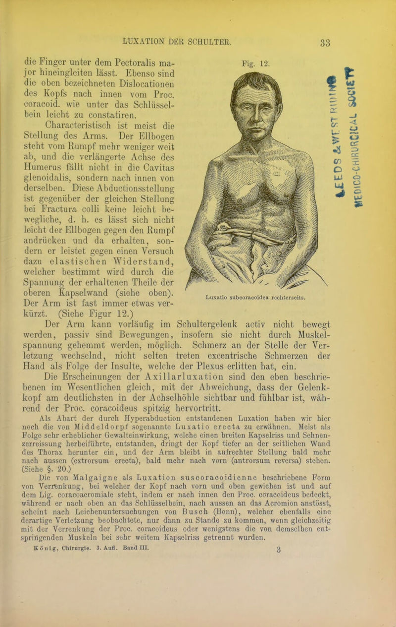 die Finger unter dem Pectoralis ma- jor hineingleiten lässt. Ebenso sind die oben bezeichneten Dislocationen des Kopfs nach innen vom Proc. coracoid. wie unter das Schlüssel- bein leicht zu constatiren. Characteristisch ist meist die Stellung des Arms. Der Ellbogen steht vom Rumpf mehr weniger weit ab, und die verlängerte Achse des Humerus fällt nicht in die Cavitas glcnoidalis, sondern nach innen von derselben. Diese Abductionsstellung ist gegenüber der gleichen Stellung bei Fractura colli keine leicht be- wegliche, d. h. es lässt sich nicht leicht der Ellbogen gegen den Rumpf andrücken und da erhalten, son- dern er leistet gegen einen Versuch dazu elastischen Widerstand, welcher bestimmt wird durch die Spannung der erhaltenen Theile der oberen Kapselwand (siehe oben). . * . > « Luxatio subcoracoidea rechterseits. Der Arm ist fast immer etwas ver- kürzt. (Siehe Figur 12.) Der Arm kann vorläufig im Schultergclcnk activ nicht bewegt werden, passiv sind Bewegungen, insofern sie nicht durch Muskel- spannung gehemmt werden, möglich. Schmerz an der Stelle der Ver- letzung wechselnd, nicht selten treten excentrische Schmerzen der Hand als Folge der Insulte, welche der Plexus erlitten hat, ein. Die Erscheinungen der Axillarluxation sind den eben beschrie- benen im Wesentlichen gleich, mit der Abweichung, dass der Gelenk- kopf am deutlichsten in der Achselhöhle sichtbar und fühlbar ist, wäh- rend der Proc. coraeoideus spitzig hervortritt. Als Abart der durch Hyperabduction entstandenen Luxation haben wir hier noch die von Middcldorpf sogenannte Luxatio crecta zu erwähnen. Meist cils Folge sehr erheblicher Gewalteinwirkung, welche einen breiten Kapselriss und Schnen- zerreissung herbeiführte, entstanden, dringt der Kopf tiefer an der seitlichen Wand des Thorax herunter ein, und der Arm bleibt in aufrechter Stellung bald mehr nach aussen (extrorsum erecta), bald mehr nach vorn (antrorsum reversa) stehen. (Siehe §. 20.) Die von Malgaigne als Luxation suscoraeoidienne beschriebene Form von Verrenkung, bei welcher der Kopf nach vorn und oben gewichen ist und auf dem Lig. coracoacromiale steht, indem er nach innen den Proc. coraeoideus bedeckt, während er nach oben an das Schlüsselbein, nach aussen an das Acromion anstösst, scheint nach Leichenuntersuchungen von Busch (Bonn), welcher ebenfalls eine derartige Verletzung beobachtete, nur dann zu Stande zu kommen, wenn gleichzeitig mit der Verrenkung der Proc. coraeoideus oder wenigstens die von demselben ent- springenden Muskeln bei sehr weitem Kapselriss getrennt wurden. König, Chirurgie. 3. Aufl. Band III. g