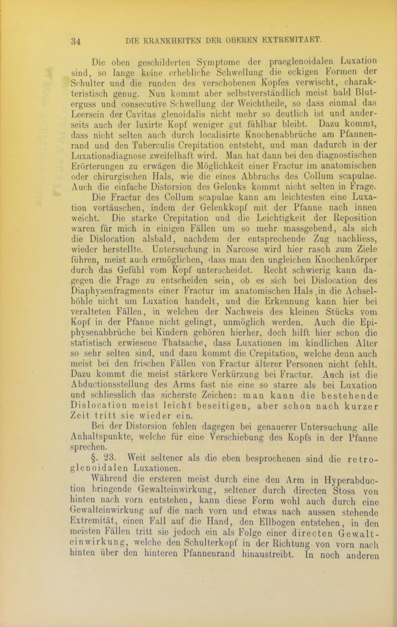 Die oben geschilderten Symptome der praeglenoidalen Luxation sind, so lange keine erhebliche Schwellung die eckigen Formen der Schulter und die runden des verschobenen Kopfes verwischt, charak- teristisch genug. Nun kommt aber selbstverständlich meist bald Blut- erguss und consecutive Schwellung der Weichtheile, so dass einmal das Leersein der Cavitas glenoidalis nicht mehr so deutlich ist und ander- seits auch der luxirte Kopf weniger gut fühlbar bleibt. Dazu kommt, dass nicht selten auch durch localisirte Knochenabbrüche am Pfannen- rand und den Tuberculis Crepitation entsteht, und man dadurch in der Luxationsdiagnose zweifelhaft wird. Man hat dann bei den diagnostischen Erörterungen zu erwägen die Möglichkeit einer Fractur im anatomischen oder chirurgischen Hals, wie die eines Abbruchs des Collum scapulac. Auch die einfache Distorsion des Gelenks kommt nicht selten in Frage. Die Fractur des Collum scapulae kann am leichtesten eine Luxa- tion vortäuschen, indem der Gelenkkopf mit der Pfanne nach innen weicht. Die starke Crepitation und die Leichtigkeit der Reposition waren für mich in einigen Fällen um so mehr massgebend, als sich die Dislocation alsbald, nachdem der entsprechende Zug nachliess, wieder herstellte. Untersuchung in Narcose wird hier rasch zum Ziele führen, meist auch ermöglichen, dass man den ungleichen Knochenkörper durch das Gefühl vom Kopf unterscheidet. Recht schwierig kann da- gegen die Frage zu entscheiden sein, ob es sich bei Dislocation des Diaphysenfragments einer Fractur im anatomischen Hals .in die Achsel- höhle nicht um Luxation handelt, und die Erkennung kann hier bei veralteten Fällen, in welchen der Nachweis des kleinen Stücks vom Kopf in der Pfanne nicht gelingt, unmöglich werden. Auch die Epi- physenabbrüche bei Kindern gehören hierher, doch hilft hier schon die statistisch erwiesene Thatsache, dass Luxationen im kindlichen Alter so sehr selten sind, und dazu kommt die Crepitation, welche denn auch meist bei den frischen Fällen von Fractur älterer Personen nicht fehlt. Dazu kommt die meist stärkere Verkürzung bei Fractur. Auch ist die Abductionsstellung des Arms fast nie eine so starre als bei Luxation und schliesslich das sicherste Zeichen: man kann die bestehende Dislocation meist leicht beseitigen, aber schon nach kurzer Zeit tritt sie wieder ein. Bei der Distorsion fehlen dagegen bei genauerer Untersuchung alle Anhaltspunkte, welche für eine Verschiebung des Kopfs in der Pfanne sprechen. §. 23. Weit seltener als die eben besprochenen sind die retro- glcnoidalen Luxationen. Während die ersteren meist durch eine den Arm in Hyperabduc- tion bringende Gewalteinwirkung, seltener durch directen Stoss von hinten nach vorn entstehen, kann diese Form wohl auch durch eine Gewalteinwirkuug auf die nach vorn und etwas nach aussen stehende Extremität, einen Fall auf die Hand, den Ellbogen entstehen, in den meisten Fällen tritt sie jedoch ein als Folge einer directen Gewalt- cinwirkung, welche den Schulterkopf in der Richtung, von vorn nach hinten über den hinteren Pfannenrand hinaustreibt. In noch anderen