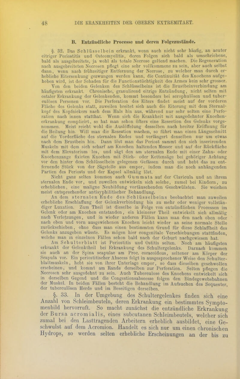 B. Entzündliche Processe und deren Folgezustände. §. 32. Das Schlüsselbein erkrankt, wenn auch nicht sehr häufig, an acuter citriger Periostitis und Osteomyelitis, deren Folgen sich bald als umschriebene, bald als ausgebreitete, ja wohl als totale Necrose geltend machen. Die Regeneration nach ausgebreiteten Necrosen pflegt eine sehr vollkommene zu sein, aber auch selbst dann, wenn nach frühzeitiger Entfernung der Necrose, zu welcher man durch er- hebliche Eitersenkung gezwungen werden kann, die Continuität des Knochens aufge- hoben wird, ist der Schaden für die Functionstiichtigkeit des Armes kein sehr grosser. Von den beiden Gelenken des Schlüsselbeins ist die Brustbeinverbindung am häufigsten erkrankt. Chronische, granulirend eitrige Entzündung, nicht selten mit ostaler Erkrankung der Gelenkenden, kommt besonders bei scrophulösen und tuber- culösen Personen vor. Die Perforation des Eiters findet meist auf der vorderen Fläche des Gelenks statt, zuweilen breitet sich auch die Eiterung mit dem Sternal- kopf des Kopfnickers nach dem Hals hin aus, während nur sehr selten eine Perfo- ration nach innen statthat. Wenn sich die Krankheit mit ausgedehnter Knochen- erkrankung complicirt, so hat man schon öfters eine Resection des Gelenks vorge- nommen. Meist reicht wohl die Auslöffelung desselben nach breiter Eröffnung für die Heilung hin. Will mau die Resection machen, so führt man einen Längsschnitt auf die Vorderfläche des sternalen Endes und verlängert denselben nur um etwas nach dem Brustbein hin. Dann löst man das Periost sammt den sich inserirenden Muskeln mit dem sich scharf am Knochen haltenden Messer und auf der Rückfläche mit dem Elevatorium los, und sägt den am sternalen Ende mit einer Zahn- oder Knochenzange fixirten Knochen mit Stich- oder Kettensäge bei gehöriger Achtung vor den hinter dem Schlüsselbein gelegenen Gefässen durch und hebt das zu ent- fernende Stück von der Sägstelle aus empor, indem man die noch anhängenden Partien des Periosts und der Kapsel allmälig löst. Nicht ganz selten kommen auch Gummata auf der Clavicula und an ihrem sternalen Ende vor, und zuweilen entwickeln sich solche, zumel bei Kindern, zu erheblichen, eine maligne Neubildung vortäuschenden Geschwülsten. Sie weichen meist entsprechender antisyphilitischer Behandlung. An dem sternalen Ende des Schlüsselbeins beobachtet man zuweilen erhebliche Erschlaffung der Gelenkverbindung bis zu mehr oder weniger vollstän- diger Luxation. Zum Theil ist dieselbe in Folge von entzündlichen Processen im Gelenk oder am Knochen entstanden, ein kleinerer Theil entwickelt sich allmälig nach Verletzungen, und in wieder anderen Fällen kann man den nach oben oder nach oben und vorn ausgewichenen Knochen leicht wieder an seine normale Stelle zurückschieben, ohne dass man einen bestimmten Grund für diese Schlaffheit des Gelenks anzugeben wüsste. Es mögen hier congenitale Verschiebungen stattfinden, welche man in einzelnen Fällen schon bald nach der Geburt nachgewiesen hat. Am Schulterblatt ist Periostitis und Ostitis selten. Noch am häufigsten erkrankt der Gelcnktheil bei Erkrankung des Schultergelenks. Darnach kommen sie auch an der Spina scapulae am Proc. coraeoideus, seltener am Körper der Scapula vor. Ein periostitischer Abscess folgt in ausgesprochener Weise den Schulter- blattmuskeln, hebt sie von ihrer Unterlage empor, so dass dieselben geschwollen erscheinen, und kommt am Rande derselben zur Perforation. Selten pflegen die Necrosen sehr ausgedehnt zu sein. Auch Tuberculose des Knochens entwickelt sich in derselben Gegend und die Congestionsabscesse folgen den Bindegewebsbahnen der Muskel. In beiden Fällen besteht die Behandlung im Aufsuchen des Sequester, der tuberculösen Herde und im Beseitigen derselben. §. 33. In der Umgebung des Schultergelenkes finden sich eine Anzahl von Schleimbeuteln, deren Erkrankung ein bestimmtes Sympto- menbild hervorruft. So macht zunächst die entzündliche Erkrankung der Bursa acromialis, eines subcutanen Schleimbeutels, welcher sich zumal bei den Lasttragenden Arbeitern erheblich ausbildet, eine Ge- schwulst auf dem Acromion. Handelt es sich nur um einen chronischen Hydrops, so werden selten erhebliche Erscheinungen an der bis zu