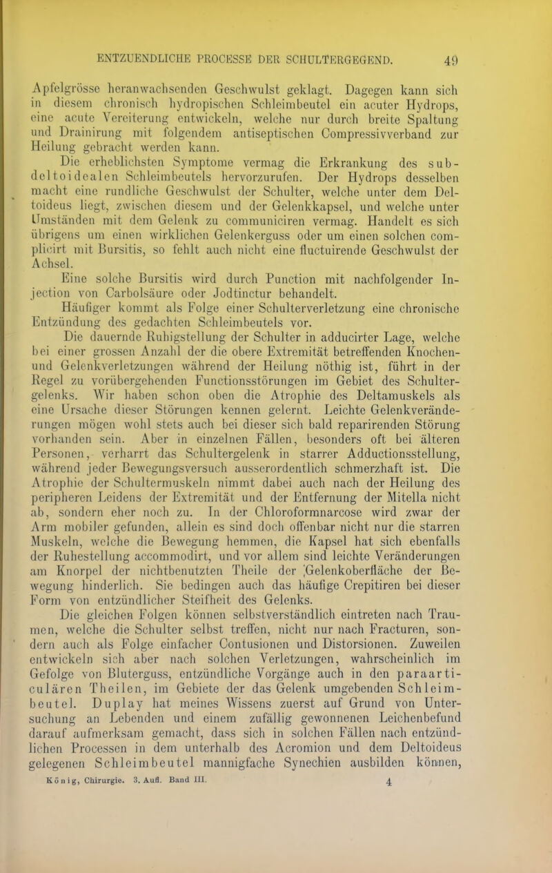 Apfelgrösse heranwachsenden Geschwulst geklagt. Dagegen kann sich in diesem chronisch hydropischen Schleimbeutel ein acuter Hydrops, eine acute Vereiterung entwickeln, welche nur durch breite Spaltung und Drainirung mit folgendem antiseptischen Compressivverband zur Heilung gebracht werden kann. Die erheblichsten Symptome vermag die Erkrankung des sub- deltoidealen Schleimbeutels hervorzurufen. Der Hydrops desselben macht eine rundliche Geschwulst der Schulter, welche unter dem Del- toideus liegt, zwischen diesem und der Gelenkkapsel, und welche unter Umständen mit dem Gelenk zu communiciren vermag. Handelt es sich übrigens um einen wirklichen Gelenkerguss oder um einen solchen com- plicirt mit Bursitis, so fehlt auch nicht eine fluetuirende Geschwulst der Achsel. Eine solche Bursitis wird durch Punction mit nachfolgender In- jection von Carbolsäure oder Jodtinctur behandelt. Häufiger kommt als Folge einer Schulterverletzung eine chronische Entzündung des gedachten Schleimbeutels vor. Die dauernde Ruhigstellung der Schulter in adducirter Lage, welche bei einer grossen Anzahl der die obere Extremität betreffenden Knochen- und Gelenkverletzüngen während der Heilung nöthig ist, führt in der Regel zu vorübergehenden Functionsstörungen im Gebiet des Schulter- gelenks. Wir haben schon oben die Atrophie des Deltamuskels als eine Ursache dieser Störungen kennen gelernt. Leichte Gelenkverände- rungen mögen wohl stets auch bei dieser sich bald reparirenden Störung vorhanden sein. Aber in einzelnen Fällen, besonders oft bei älteren Personen, verharrt das Schultergelenk in starrer Adductionsstellung, wahrend jeder Bewegungsversuch ausserordentlich schmerzhaft ist. Die Atrophie der Schultermuskeln nimmt dabei auch nach der Heilung des peripheren Leidens der Extremität und der Entfernung der Mitella nicht ab, sondern eher noch zu. In der Chloroformnarcose wird zwar der Arm mobiler gefunden, allein es sind doch offenbar nicht nur die starren Muskeln, weiche die Bewegung hemmen, die Kapsel hat sich ebenfalls der Ruhestellung aecommodirt, und vor allem sind leichte Veränderungen am Knorpel der nichtbenutzten Theile der ^Gelenkoberfiäche der Be- wegung hinderlich. Sie bedingen auch das häufige Crepitiren bei dieser Form von entzündlicher Steifheit des Gelenks. Die gleichen Folgen können selbstverständlich eintreten nach Trau- men, welche die Schulter selbst treffen, nicht nur nach Fracturen, son- dern auch als Folge einfacher Contusionen und Distorsionen. Zuweilen entwickein sich aber nach solchen Verletzungen, wahrscheinlich im Gefolge von Bluterguss, entzündliche Vorgänge auch in den paraarti- culären Theilen, im Gebiete der das Gelenk umgebenden Schleim- beut el. Duplay hat meines Wissens zuerst auf Grund von Unter- suchung an Lebenden und einem zufällig gewonnenen Leichenbefund darauf aufmerksam gemacht, dass sich in solchen Fällen nach entzünd- lichen Processen in dem unterhalb des Acromion und dem Deltoideus gelegenen Schleimbeutel mannigfache Synechien ausbilden können, König, Chirurgie. 3. Aufl. Band III. 4.