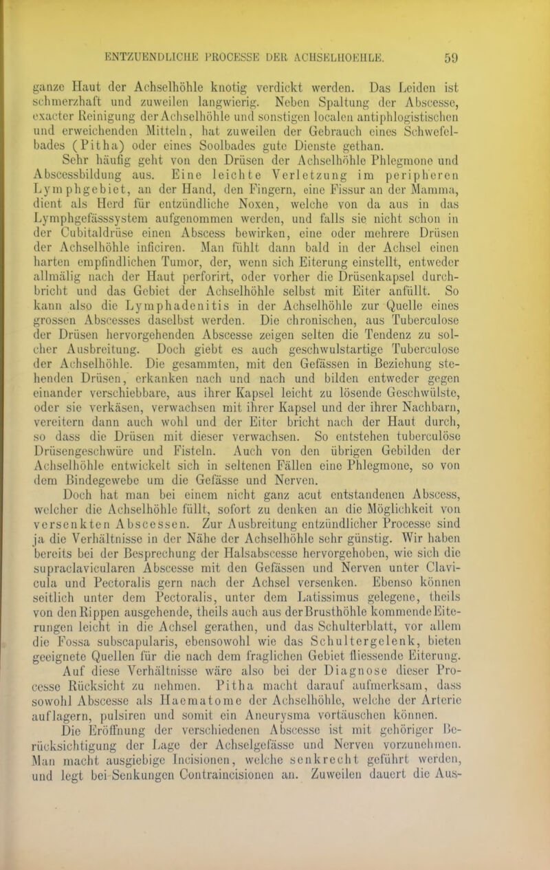 ENT7AIENDLICUE PROCESSI*] DER ACI1SEL110EHLE. 50 ganze Haut der Achselhöhle knotig verdickt werden. Das Leiden ist schmerzhaft und zuweilen langwierig. Neben Spaltung der Abscesse, exaeter Reinigung der Achselhöhle und sonstigen localen antiphlogistischen und erweichenden Mitteln, hat zuweilen der Gebrauch eines Schwefel- bades (Pitha) oder eines Soolbades gute Dienste gethan. Sehr häufig geht von den Drüsen der Achselhöhle Phlegmone und Abscessbildung aus. Eine leichte Verletzung im peripheren Lymphgebiet, an der Hand, den Fingern, eine Fissur an der Mamma, dient als Herd für entzündliche Noxen, welche von da aus in das Lymphgefässsystem aufgenommen werden, und falls sie nicht schon in der Cubitaldrüse einen Abscess bewirken, eine oder mehrere Drüsen der Achselhöhle inficiren. Man fühlt dann bald in der Achsel einen harten empfindlichen Tumor, der, wenn sich Eiterung einstellt, entweder allmälig nach der Haut perforirt, oder vorher die Drüsenkapsel durch- bricht und das Gebiet der Achselhöhle selbst mit Eiter anfüllt. So kann also die Lymphadenitis in der Achselhöhle zur Quelle eines grossen Abscesses daselbst werden. Die chronischen, aus Tuberculose der Drüsen hervorgehenden Abscesse zeigen selten die Tendenz zu sol- cher Ausbreitung. Doch giebt es auch geschwulstartige Tuberculose der Achselhöhle. Die gesammten, mit den Gefässen in Beziehung ste- henden Drüsen, erkanken nach und nach und bilden entweder gegen einander verschiebbare, aus ihrer Kapsel leicht zu lösende Geschwülste, oder sie verkäsen, verwachsen mit ihrer Kapsel und der ihrer Nachbarn, vereitern dann auch wohl und der Eiter bricht nach der Haut durch, so dass die Drüsen mit dieser verwachsen. So entstehen tuberculose Drüsengeschwüre und Fisteln. Auch von den übrigen Gebilden der Achselhöhle entwickelt sich in seltenen Fällen eine Phlegmone, so von dem Bindegewebe um die Gefässe und Nerven. Doch hat man bei einem nicht ganz acut entstandenen Abscess, welcher die Achselhöhle füllt, sofort zu denken an die Möglichkeit von versenkten Abscessen. Zur Ausbreitung entzündlicher Processe sind ja die Verhältnisse in der Nähe der Achselhöhle sehr günstig. Wir haben bereits bei der Besprechung der Halsabsccsse hervorgehoben, wie sich die supraclavicularen Abscesse mit den Gefässen und Nerven unter Clavi- cula und Pectoralis gern nach der Achsel versenken. Ebenso können seitlich unter dem Pectoralis, unter dem Latissimus gelegene, theils von denRippen ausgehende, theils auch aus derBrusthöhle kommende Eite- rungen leicht in die Achsel gerathen, und das Schulterblatt, vor allem die Fossa subscapularis, ebensowohl wie das Schultergelenk, bieten geeignete Quellen für die nach dem fraglichen Gebiet fliessende Eiterung. Auf diese Verhältnisse wäre also bei der Diagnose dieser Pro- cesse Rücksicht zu nehmen. Pitha macht darauf aufmerksam, dass sowohl Abscesse als Haematome der Achselhöhle, welche der Arterie auflagern, pulsiren und somit ein Aneurysma vortäuschen können. Die Eröffnung der verschiedenen Abscesse ist mit gehöriger Be- rücksichtigung der Lage der Achselgefässe und Nerven vorzunehmen. Man macht ausgiebige Incisioncn, welche senkrecht geführt werden, und legt bei Senkungen Contraincisionen an. Zuweilen dauert die Aus-