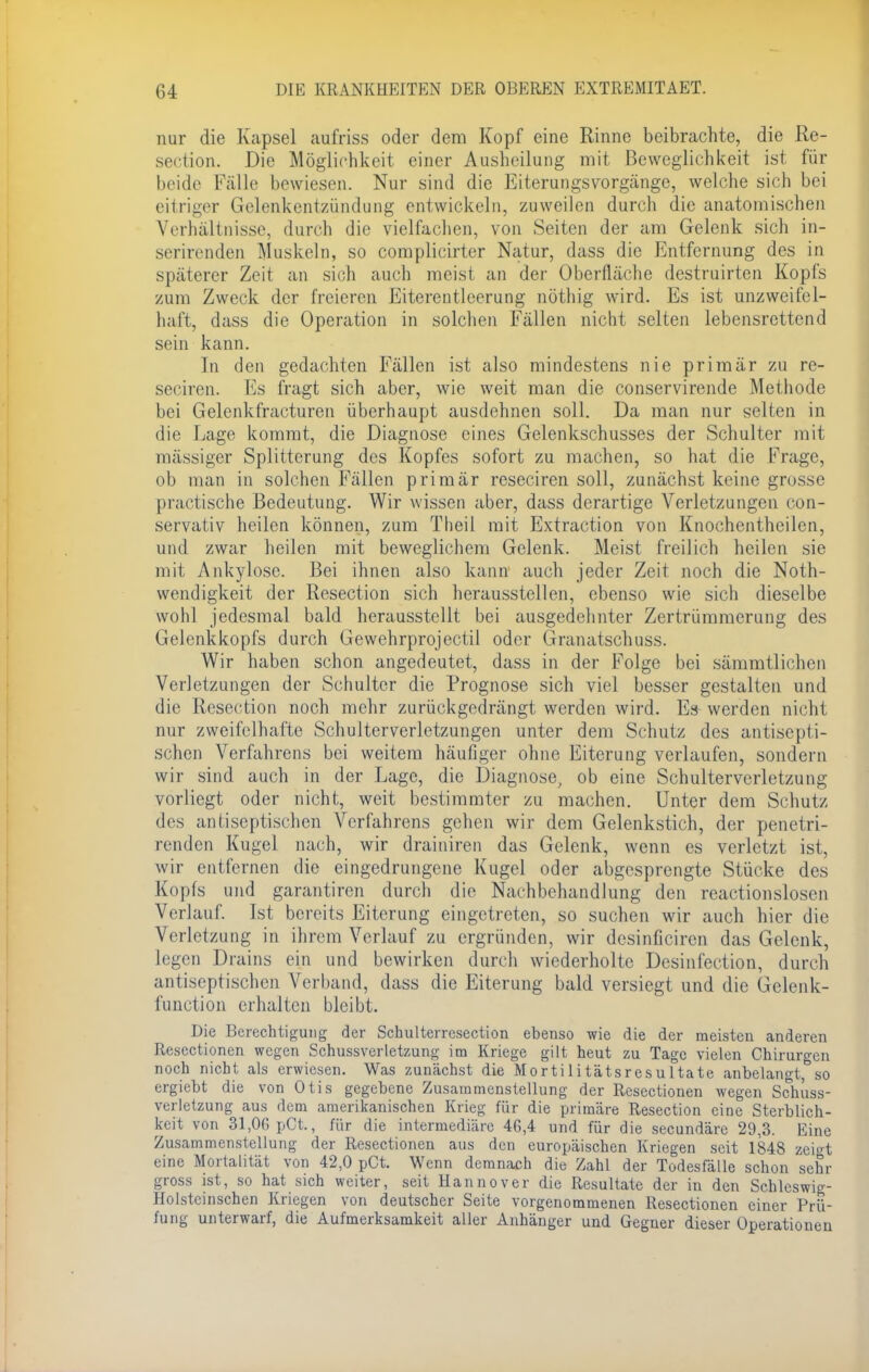 nur die Kapsel aufriss oder dem Kopf eine Rinne beibrachte, die Re- section. Die Möglichkeit einer Ausheilung mit Beweglichkeit ist für beide Fälle bewiesen. Nur sind die Eiterungsvorgänge, welche sich bei eitriger Gelenkentzündung entwickeln, zuweilen durch die anatomischen Verhältnisse, durch die vielfachen, von Seiten der am Gelenk sich in- serirenden Muskeln, so complicirter Natur, dass die Entfernung des in späterer Zeit an sich auch meist an der Oberfläche destruirten Kopfs zum Zweck der freieren Eiterentleerung nöthig wird. Es ist unzweifel- haft, dass die Operation in solchen Fällen nicht selten lebensrettend sein kann. In den gedachten Fällen ist also mindestens nie primär zu re- seciren. Es fragt sich aber, wie weit man die conservirende Methode bei Gelenkfracturen überhaupt ausdehnen soll. Da man nur selten in die Lage kommt, die Diagnose eines Gelenkschusses der Schulter mit massiger Splitterung des Kopfes sofort zu machen, so hat die Frage, ob man in solchen Fällen primär reseciren soll, zunächst keine grosse praetische Bedeutung. Wir wissen aber, dass derartige Verletzungen con- servativ heilen können, zum Theil mit Extraction von Knochentheilen, und zwar heilen mit beweglichem Gelenk. Meist freilich heilen sie mit Ankylose. Bei ihnen also kann auch jeder Zeit noch die Not- wendigkeit der Resection sich herausstellen, ebenso wie sich dieselbe wohl jedesmal bald herausstellt bei ausgedehnter Zertrümmerung des Gelenkkopfs durch Gewehrprojectil oder Granatschuss. Wir haben schon angedeutet, dass in der Folge bei sämmtlichen Verletzungen der Schulter die Prognose sich viel besser gestalten und die Resection noch mehr zurückgedrängt werden wird. Es werden nicht nur zweifelhafte Schulterverletzungen unter dem Schutz des antisepti- schen Verfahrens bei weitem häufiger ohne Eiterung verlaufen, sondern wir sind auch in der Lage, die Diagnose, ob eine Schulterverletzung vorliegt oder nicht, weit bestimmter zu machen. Unter dem Schutz des antiseptischen Verfahrens gehen wir dem Gelenkstich, der penetri- renden Kugel nach, wir drainiren das Gelenk, wenn es verletzt ist, wir entfernen die eingedrungene Kugel oder abgesprengte Stücke des Kopfs und garantiren durch die Nachbehandlung den reactionslosen Verlauf. Ist bereits Eiterung eingetreten, so suchen wir auch hier die Verletzung in ihrem Verlauf zu ergründen, wir desinficiren das Gelenk, legen Drains ein und bewirken durch wiederholte Desinfection, durch antiseptischen Verband, dass die Eiterung bald versiegt und die Gelen k- funetion erhalten bleibt. Die Berechtigung der Schulterresection ebenso wie die der meisten anderen Resectionen wegen Schussverletzung im Kriege gilt heut zu Tage vielen Chirurgen noch nicht als erwiesen. Was zunächst die Mortilitätsresultate anbelangt, so ergiebt die von Otis gegebene Zusammenstellung der Resectionen wegen Schuss- verletzung aus dem amerikanischen Krieg für die primäre Resection eine Sterblich- keit von 31,06 pOt., für die intermediäre 46,4 und für die secundäre 29,3. Eine Zusammenstellung der Resectionen aus den europäischen Kriegen seit 1848 zeigt eine Mortalität von 42,0 pCt. Wenn demnach die Zahl der Todesfälle schon sehr gross ist, so hat sich weiter, seit Hannover die Resultate der in den Schleswig- Holstcinschen Kriegen von deutscher Seite vorgenommenen Resectionen einer Prü- fung unterwarf, die Aufmerksamkeit aller Anhänger und Gegner dieser Operationen