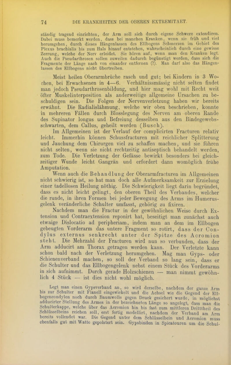 ständig tragend einrichten, der Arm soll sich durch eigene Schwere extendiren. Dabei muss bemerkt werden, dass bei manchen Kranken, wenn sie früh und viel herumgehen, durch dieses Hängenlassen des Ellbogens Schmerzen im Gebiet des Plexus brachialis bis zum Hals hinauf entstehen, wahrscheinlich durch eine gewisse Zerrung, welche der Nerv erleidet. Sie hören auf, wenn man den Kranken legt. Auch die Pseudarthrosen sollen zuweilen dadurch begünstigt werden, dass sich die Fragmente der Länge nach von einander entfernen (?). Man darf also das Hängen- lassen des Ellbogens nicht übertreiben. Meist heilen Oberarmbrüche rasch und gut; bei Kindern in 3 Wo- chen, bei Erwachsenen in 4—6. Verhältnissmässig nicht selten findet man jedoch Pseudarthrosenbildung, und hier mag wohl mit Recht weit öfter Muskelinterposition als anderweitige allgemeine Ursachen zu be- schuldigen sein. Die Folgen der Nervenverletzung haben wir bereits erwähnt. Die Radialislähmung, welche wir oben beschrieben, konnte in mehreren Fällen durch Blosslegung des Nerven am oberen Rande des Supinator longus und Befreiung desselben aus den Bindegewebs- schwarten, dem Callus, geheilt werden (Busch). Im Allgemeinen ist der Verlauf der complicirten Fracturen relativ leicht. Immerhin können Schussfracturen mit reichlicher Splitterung und Jauchung dem Chirurgen viel zu schaffen machen, und sie führen nicht selten, wenn sie nicht rechtzeitig antiseptisch behandelt werden, zum Tode. Die Verletzung der Gefässe bewirkt besonders bei gleich- zeitiger Wunde leicht Gangrän und erfordert dann womöglich frühe Amputation. Wenn auch die Behandlung der Oberarmfracturen im Allgemeinen nicht schwierig ist, so hat man doch alle Aufmerksamkeit zur Erzielung einer tadellosen Heilung nöthig. Die Schwierigkeit liegt darin begründet, dass es nicht leicht gelingt, den oberen Theii des Verbandes, welcher die runde, in ihren Formen bei jeder Bewegung des Arms im Humerus- gelenk veränderliche Schulter umfasst, gehörig zu fixiren. Nachdem man die Fractur in der gewöhnlichen Weise durch Ex- tension und Contraextension reponirt hat, beseitigt man zunächst auch etwaige Dislocatio ad peripheriam, indem man an dem im Ellbogen gebeugten Vorderarm das untere Fragment so rotirt, dass der Con- dylus externus senkrecht unter der Spitze des Acromion steht. Die Mehrzahl der Fracturen wird nun so verbunden, dass der Arm adducirt am Thorax getragen werden kann. Der Verletzte kann schon bald nach der Verletzung herumgehen. Mag man Gyps- oder Schienenverband machen, so soll der Verband so lang sein, dass er die Schulter und das Ellbogengelenk nebst einem Stück des Vorderarms in sich aufnimmt. Durch gerade Holzschienen — man nimmt gewöhn- lich 4 Stück — ist dies nicht wohl möglich. Legt man einen Gypsverband an, so wird derselbe, nachdem der ganze Arm bis zur Schulter mit Flanell eingewickelt und die Achsel wie die Gegend der Ell- bogencondylen noch durch Baumwolle gegen Druck gesichert wurde, in möglichst adducirter Stellung des Armes in der bezeichneten Länge so angelegt, dass man die Schulterkappe, welche über das Acromion hin bis fast zum mittleren Dritttheil des Schlüsselbeins reichen soll, erst fertig modellirt, nachdem der Verband am Arm bereits vollendet war. Die Gegend unter dem Schlüsselbein und Acromion muss ebenfalls gut mit Watte gepolstert sein. Gypsbinden in Spicatouren um die Schul-